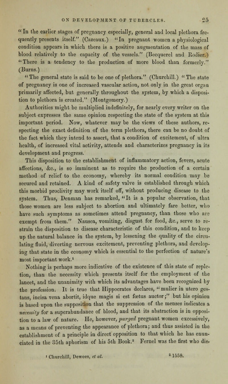  In the earlier stages of pregnancy especially, general and local plethora fre- quently presents itself. (Cazeaux.) In pregnant women a physiological condition appears in which there is a positive augmentation of the mass of blood relatively to the capacity of the vessels. (Becquerel and Rodier.)  There is a tendency to the production of more blood than formerly. (Burns.)  The general state is said to be one of plethora. (Churchill.)  The state of pregnancy is one of increased vascular action, not only in the great org;m primarily affected, but generally throughout the system, by which a disposi- tion to plethora is created. (Montgomery.) Authorities might be multiplied indefinitely, for nearly every writer on the subject expresses the same opinion respecting the state of the system at this important period. Now, whatever may be the views of these authors, re- specting the exact definition of the term plethora, there can be no doubt of the fact which they intend to assert, that a condition of excitement, of ultra health, of increased vital activity, attends and characterizes pregnancy in its development and progress. This disposition to the establishment of inflammatory action, fevers, acute affections, &c., is so imminent as to require the production of a certain method of relief to the economy, whereby its normal condition may be secured and retained. A kind of safety valve is established through which this morbid proclivity may work itself off, without producing disease to the system. Thus, Penman has remarked, It is a popular observation, that those women are less subject to abortion and ultimately fare better, who have such symptoms as sometimes attend pregnancy, than those who are exempt from them. Nausea, vomiting, disgust for food, &c, serve to re- strain the disposition to disease characteristic of this condition, and to keep up the natural balance in the system, by lessening the quality of the circu- lating fluid, diverting nervous excitement, preventing plethora, and develop- in^- that state in the economy which is essential to the perfection of nature's most important work.1 Nothing is perhaps more indicative of the existence of this state of reple- tion, than the necessity which presents itself for the employment of the lancet, and the unanimity with which its advantages have been recognized by the profession. It is true that Hippocrates declares,  mulier in utero ges- tans, incisa vena abortit, idque magis si est foetus auctor; but his opinion is based upon the supposition that the suppression of the menses indicates a necessity for a superabundance of blood, and that its abstraction is in opposi- tion to a law of nature. He, however, purged pregnant women excessively, as a means of preventing the appearance of plethora; and thus assisted in the establishment of a principle in direct opposition to that which he has enun- ciated in the 85th aphorism of his 5th Book.3 Fernel was the first who dis. ' Churchill, Dewces, et al. 1155&.