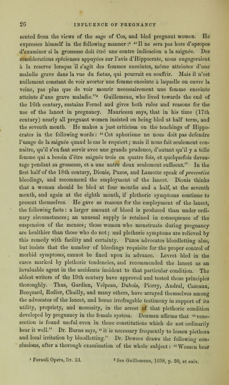 sented from the views of the sage of Cos, and bled pregnant women. He expresses himself in the following manner:1 II ne sera pas hors d'apcopos d'examiner si la grossesse doit etre une contre indication a la saignee. Des considerations specieuses appuyees sur l'avis d'flippocrate, nous engageraient a la reserve lorsque il s'agit des femmes enceintes, rueme atteintes d'une maladie grave dans la vue du foetus, qui pourrait en souffrir. Mais il n'est nullement constant de voir avorter une femme enceinte a, laquelle on ouvre la veine, pas plus que de voir mourir necessairement une femme enceinte atteinte d'une grave maladie.3 Guillemeau, who lived towards the end of the 16th century, sustains Fernel and gives both rules and reasons for the use of the lancet in pregnancy. Mauriceau says, that in his time (17th century) nearly all pregnant women insisted on being bled at half term, and the seventh month. He makes a just criticism on the teachings of Hippo- crates in the following words:  Cet aphorisme ne nous doit pas defendre l'usage de la saignee quand le cas le requiert; mais il nous fait seulement con- naitre, qu'il s'en faut servir avec une grande prudence, d'autant qu'il y a telle femme qui a besoin d'etre saignee trois on quatre fois, et quelquefois davau- tage pendant sa grossesse, et a une autre deux seulement sufiisent. In the first half of the 18th century, Dionis, Puzos, and Lamotte speak of preventive bleeding!?, and recommend the employment of the lancet. Dionis thinks that a woman should be bled at four months and a half, at the seventh month, and again at the eighth month, if plethoric symptoms continue to present themselves. He gave as reasons for the employment of the lancet, the following facts: a larger amount of blood is produced than under ordi- nary circumstances; an unusual supply is retained in consequence of the suspension of the menses; those women who menstruate during pregnancy are healthier than those who do not; and plethoric symptoms are relieved by this remedy with facility and certainty. Puzos advocates bloodletting also, but insists that the number of bleedings requisite for the proper control of morbid symptoms, cannot be fixed upon in advance. Levret bled in the cases marked by plethoric tendencies, and recommended the lancet as an invaluable agent in the accidents incident to that particular condition. The ablest writers of the 19th century have approved and tested those principles thoroughly. Thus, Gardien, Velpeau, Dubois, Piorry, Audral, Cazeaux, Becquard, Rodier, Chailly, and many others, have arrayed themselves among the advocates of the lancet, and borne irrefragable testimony in support of its utility, propriety, and necessity, in the arrest of that plethoric condition developed by pregnancy in the female system. Denman affirms that  vene- section is found useful even in those constitutions which do not ordinarily bear it well. Dr. Burns says,  it is necessary frequently to lessen plethora and local irritation by bloodletting. Dr. Dewees draws the following con- clusions, after a thorough examination of the whole subject: Women Lear ' Ferneli Opera, liv. 2d. » See Guillemeau, 1G98, p. 30, et suiv.