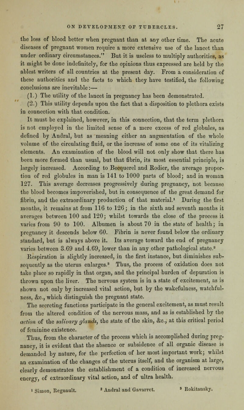 the loss of blood better when pregnant than at any other time. The acute diseases of pregnant women require a more extensive use of the lancet than under ordinary circumstances. But it is useless to multiply authorities, as it might be done indefinitely, for the opinions thus expressed are held by the ablest writers of all countries at the present day. From a consideration of these authorities and the facts to which they have testified, the following conclusions are inevitable:— (1.) The utility of the lancet in pregnancy has been demonstrated. (2.) This utility depends upon the fact that a disposition to plethora exists in connection with that condition. It must be explained, however, in this connection, that the term plethora is not employed in the limited sense of a mere excess of red globules, as defined by Andral, but as meaning either an augmentation of the whole volume of the circulating fluid, or the increase of some one of its vitalizing elements. An examination of the blood will not only show that there has been more formed than usual, but that fibrin, its most essential principle, is largely increased. According to Becquerel and Rodier, the average propor- tion of red globules in man is 141 to 1000 parts of blood; and in woman 127. This average decreases progressively during pregnancy, not because the blood becomes impoverished, but in consequence of the great demand for fibrin, and the extraordinary production of that material.1 During the first months, it remains at from 116 to 126; in the sixth and seventh months it averages between 100 and 120; whilst towards the close of the process it varies from 90 to 100. Albumen is about 70 in the state of health; in pregnancy it descends below 60. Fibrin is never found below the ordinary standard, but is always above it. Its average toward the end of pregnancy varies between 3.69 and 4.69, lower than in any other pathological state.3 Respiration is slightly increased, in the first instance, but diminishes sub- sequently as the uterus enlarges.3 Thus, the process of oxidation does not take place so rapidly in that organ, and the principal burden of depuration is thrown upon the liver. The nervous system is in a state of excitement, as is shown not only by increased vital action, but by the wakefulness, watchful- ness, &c, which distinguish the pregnant state. The secreting functions participate in the general excitement, as must result from the altered condition of the nervous mass, and as is established by the action of the salivary glands, the state of the skin, &e., at this critical period of feminine existence. Thus, from the character of the process which is accomplished during preg- nancy, it is evident that the absence or subsidence of all organic disease is demanded by nature, for the perfection of her most important work; whilst an examination of the changes of the uterus itself, and the organism at large, clearly demonstrates the establishment of a condition of increased nervous energy, of extraordinary vital action, and of ultra health. 1 Simon, Regnault. 2 Andral and Gavarrct. ' Rokitansky.