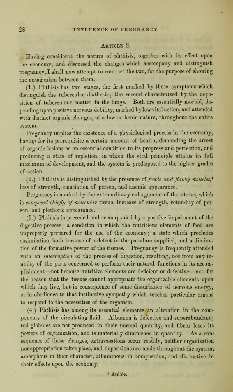 Article 2. Having considered tbe nature of phthisis, together with its effect upon the economy, and discussed the changes which accompany and distinguish pregnancy, I shall now attempt to contrast the two, for the purpose of showing the antagonism between them. (1.) Phthisis has two stages, the first marked by those symptoms which distinguish the tubercular diathesis; the second characterized by the depo- sition of tuberculous matter in the lungs. Both are essentially morbid, de- pending upon positive nervous debility, marked by low vital action, and attended with distinct organic changes, of a low asthenic nature, throughout the entire system. PregnaDcy implies the existence of a physiological process in the economy, having for its prerequisite a certain amount of health, demanding the arrest of organic lesions as an essential condition to its progress and perfection, and producing a state of repletion, in which the vital principle attains its full maximum of development, and the system is predisposed to the highest grades of action. (2.) Phthisis is distinguished by the presence of feeble and flabby muscles,1 loss of strength, emaciation of person, and anemic appearance. Pregnancy is marked by the extraordinary enlargement of the uterus, which is composed chiefly of muscular tissue, increase of strength, rotundity of per- son, and plethoric appearance. (3.) Phthisis is preceded and accompanied by a positive impairment of the digestive process; a condition in which the nutritious elements of food are improperly prepared for the use of the economy; a state which precludes assimilation, both because of a defect in the pabulum supplied, and a diminu- tion of the formative power of the tissues. Pregnancy is frequently attended with an interruption of the process of digestion, resulting, not from any in- abilty of the parts concerned to perform their natural functions in its accom- plishment—not because nutritive elements are deficient or defective—not for the reason that the tissues cannot appropriate the organizable elements upon which they live, but in consequence of some disturbance of nervous energy, or in obedience to that instinctive sympathy which teaches particular organs to respond to the necessities of the organism. (4.) Phthisis has among its essential elements an alteration in the com- ponents of the circulating fluid. Albumen is defective and superabundant; red globules are not produced in their normal quantity, and fibrin loses its powers of organization, and is materially diminished in quantity. As a con- sequence of these changes, extravasations occur readily, neither organization nor appropriation takes place, and depositions are made throughout the system, amorphous in their character, albuminous in composition, and distinctive in their effects upon the economy. 1 Are'ee.