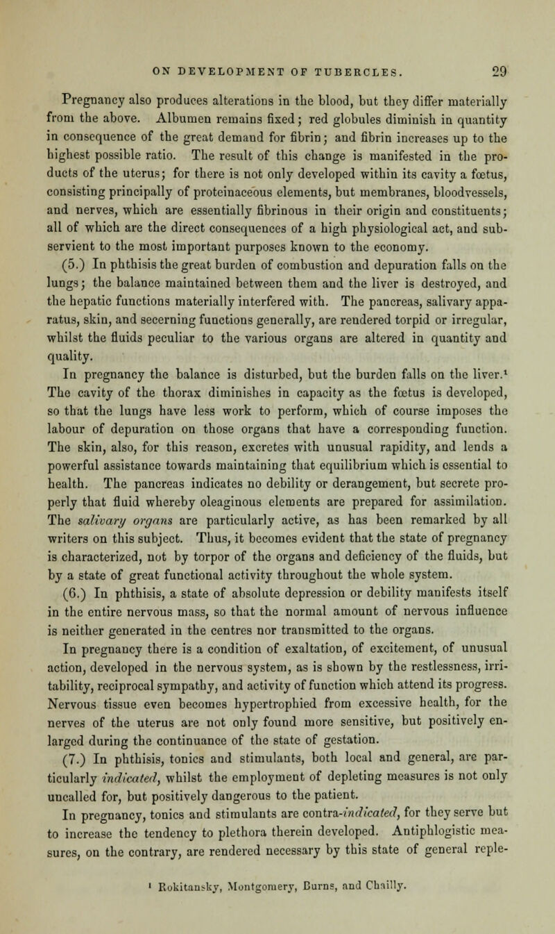 Pregnancy also produces alterations in the blood, but they differ materially from the above. Albumen remains fixed; red globules diminish in quantity in consequence of the great demand for fibrin; and fibrin increases up to the highest possible ratio. The result of this change is manifested in the pro- ducts of the uterus; for there is not only developed within its cavity a foetus, consisting principally of proteinaceous elements, but membranes, bloodvessels, and nerves, which are essentially fibrinous in their origin and constituents; all of which are the direct consequences of a high physiological act, and sub- servient to the most important purposes known to the economy. (5.) In phthisis the great burden of combustion and depuration falls on the lungs; the balance maintained between them and the liver is destroyed, and the hepatic functions materially interfered with. The pancreas, salivary appa- ratus, skin, and secerning functions generally, are rendered torpid or irregular, whilst the fluids peculiar to the various organs are altered in quantity and quality. In pregnancy the balance is disturbed, but the burden falls on the liver.1 The cavity of the thorax diminishes in capacity as the foetus is developed, so that the lungs have less work to perform, which of course imposes the labour of depuration on those organs that have a corresponding function. The skin, also, for this reason, excretes with unusual rapidity, and lends a powerful assistance towards maintaining that equilibrium which is essential to health. The pancreas indicates no debility or derangement, but secrete pro- perly that fluid whereby oleaginous elements are prepared for assimilation. The salivary organs are particularly active, as has been remarked by all writers on this subject. Thus, it becomes evident that the state of pregnancy is characterized, not by torpor of the organs and deficiency of the fluids, but by a state of great functional activity throughout the whole system. (6.) In phthisis, a state of absolute depression or debility manifests itself in the entire nervous mass, so that the normal amount of nervous influence is neither generated in the centres nor transmitted to the organs. In pregnancy there is a condition of exaltation, of excitement, of unusual action, developed in the nervous system, as is shown by the restlessness, irri- tability, reciprocal sympathy, and activity of function which attend its progress. Nervous tissue even becomes hypertrophied from excessive health, for the nerves of the uterus are not only found more sensitive, but positively en- larged during the continuance of the state of gestation. (7.) In phthisis, tonics and stimulants, both local and general, are par- ticularly indicated, whilst the employment of depleting measures is not only uncalled for, but positively dangerous to the patient. In pregnancy, tonics and stimulants are contra-indicated, for they serve but to increase the tendency to plethora therein developed. Antiphlogistic mea- sures, on the contrary, are rendered necessary by this state of general reple- 1 Rokitau^lcv, Montgomery, Bums, and Chnilly.