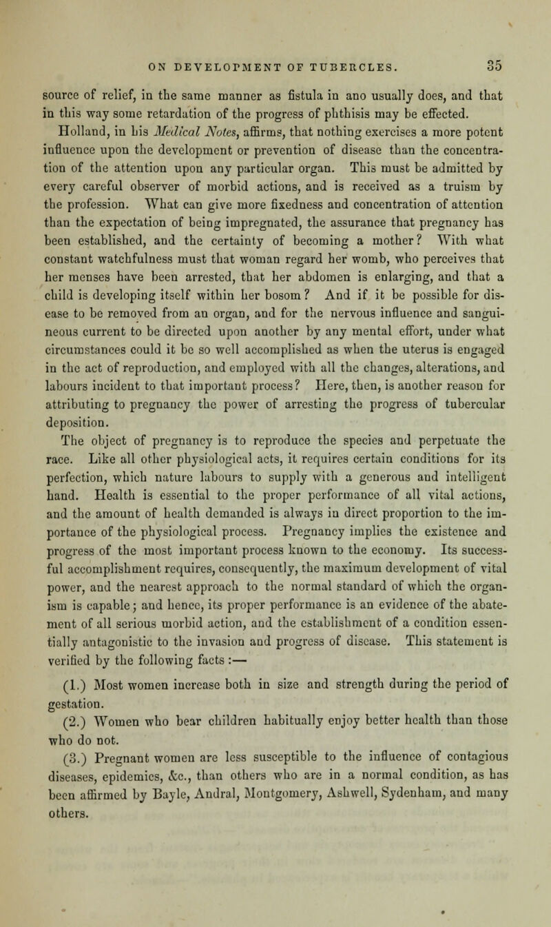 source of relief, in the same manner as fistula in ano usually does, and that in this way some retardation of the progress of phthisis may be effected. Holland, in his Medical Notes, affirms, that nothing exercises a more potent influence upon the development or prevention of disease than the concentra- tion of the attention upon any particular organ. This must be admitted by every careful observer of morbid actions, and is received as a truism by the profession. What can give more fixedness and concentration of attention than the expectation of being impregnated, the assurance that pregnancy has been established, and the certainty of becoming a mother? With what constant watchfulness must that woman regard her womb, who perceives that her menses have been arrested, that her abdomen is enlarging, and that a child is developing itself within her bosom? And if it be possible for dis- ease to be removed from an organ, and for the nervous influence and sangui- neous current to be directed upon another by any mental effort, under what circumstances could it be so well accomplished as when the uterus is engaged in the act of reproduction, and employed with all the changes, alterations, and labours incident to that important process? Here, then, is another reason for attributing to pregnancy the power of arresting the progress of tubercular deposition. The object of pregnancy is to reproduce the species and perpetuate the race. Like all other physiological acts, it requires certain conditions for its perfection, which nature labours to supply with a generous and intelligent hand. Health is essential to the proper performance of all vital actions, and the amount of health demanded is always in direct proportion to the im- portance of the physiological process. Pregnancy implies the existence and progress of the most important process known to the economy. Its success- ful accomplishment requires, consequently, the maximum development of vital power, and the nearest approach to the normal standard of which the organ- ism is capable; and hence, its proper performance is an evidence of the abate- ment of all serious morbid action, and the establishment of a condition essen- tially antagonistic to the invasion and progress of disease. This statement is verified by the following facts :— (1.) Most women increase both in size and strength during the period of gestation. (2.) Women who bear children habitually enjoy better health than those who do not. (3.) Pregnant women are less susceptible to the influence of contagious diseases, epidemics, &e., than others who are in a normal condition, as has been affirmed by Bayle, Andral, Montgomery, Ashwell, Sydenham, and many others.