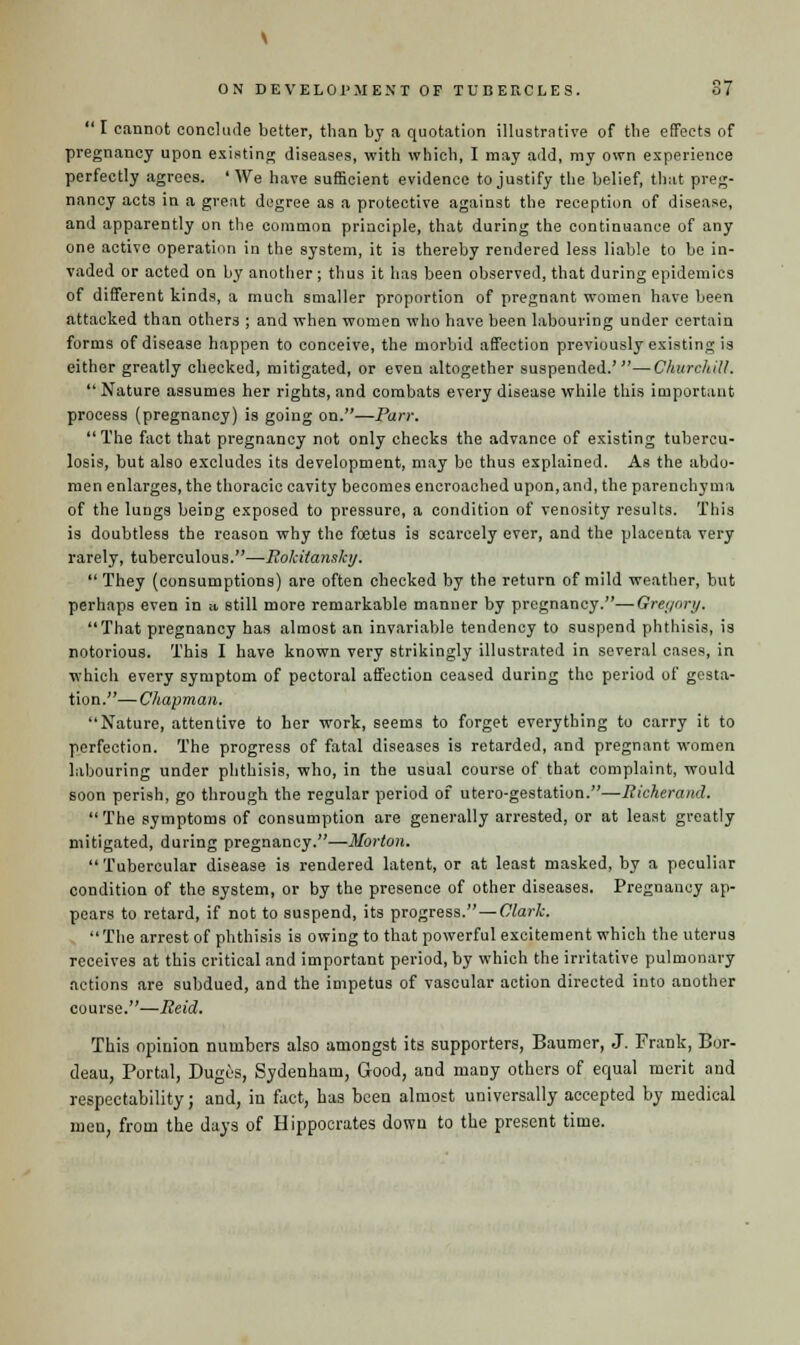  I cannot conclude better, than by a quotation illustrative of the effects of pregnancy upon existing diseases, with which, I may add, my own experience perfectly agrees. 'We have sufficient evidence to justify the belief, that preg- nancy acts in a great degree as a protective against the reception of disease, and apparently on the common principle, that during the continuance of any one active operation in the system, it is thereby rendered less liable to be in- vaded or acted on by another ; thus it has been observed, that during epidemics of different kinds, a much smaller proportion of pregnant women have been attacked than others ; and when women who have been labouring under certain forms of disease happen to conceive, the morbid affection previously existing is either greatly checked, mitigated, or even altogether suspended.'—Churchill.  Nature assumes her rights, and combats every disease while this important process (pregnancy) is going on.—Parr. The fact that pregnancy not only checks the advance of existing tubercu- losis, but also excludes its development, may bo thus explained. As the abdo- men enlarges, the thoracic cavity becomes encroached upon, and, the parenchyma of the lungs being exposed to pressure, a condition of venosity results. This is doubtless the reason why the foetus is scarcely ever, and the placenta very rarely, tuberculous.—Rokiians/cy. They (consumptions) are often checked by the return of mild weather, but perhaps even in a, still more remarkable manner by pregnancy.—Gregory. That pregnancy has almost an invariable tendency to suspend phthisis, is notorious. This I have known very strikingly illustrated in several cases, in which every symptom of pectoral affection ceased during the period of gesta- tion.— Chapman. Nature, attentive to her work, seems to forget everything to carry it to perfection. The progress of fatal diseases is retarded, and pregnant women labouring under phthisis, who, in the usual course of that complaint, would soon perish, go through the regular period of utero-gestation.—Richerand.  The symptoms of consumption are generally arrested, or at least greatly mitigated, during pregnancy.—Morton.  Tubercular disease is rendered latent, or at least masked, by a peculiar condition of the system, or by the presence of other diseases. Pregnancy ap- pears to retard, if not to suspend, its progress. — Clark. The arrest of phthisis is owing to that powerful excitement which the uterus receives at this critical and important period, by which the irritative pulmonary actions are subdued, and the impetus of vascular action directed into another course.—Reid. This opinion numbers also amongst its supporters, Baumer, J. Frank, Bor- deau, Portal, Dugos, Sydenham, Good, and many others of equal merit and respectability; and, in fact, has been almost universally accepted by medical men, from the days of Hippocrates down to the present time.