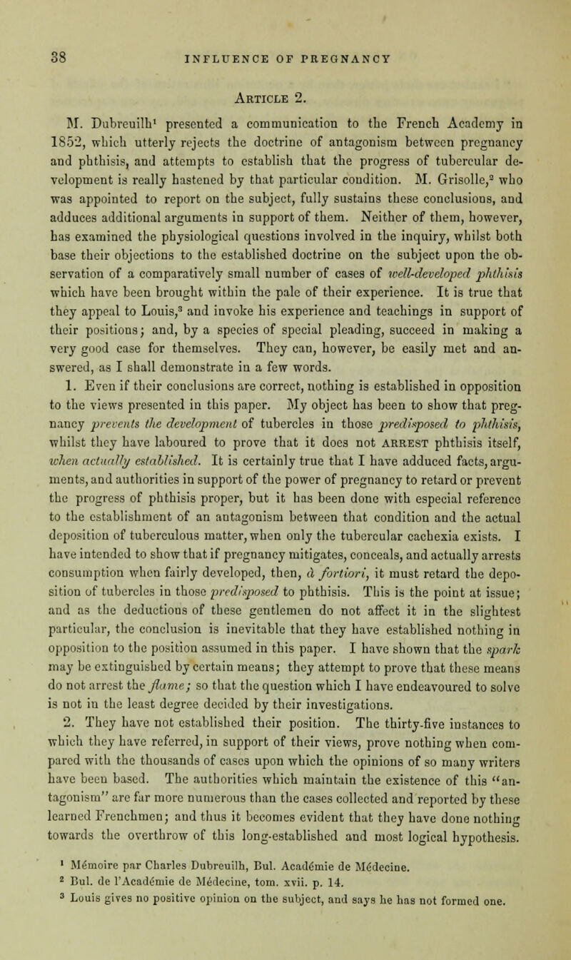 Article 2. M. Dubreuilh' presented a communication to the French Academy in 1S52, which utterly rejects the doctrine of antagonism between pregnancy and phthisis, and attempts to establish that the progress of tubercular de- velopment is really hastened by that particular condition. M. Grisolle,3 who was appointed to report on the subject, fully sustains these conclusions, and adduces additional arguments in support of them. Neither of them, however, has examined the physiological questions involved in the inquiry, whilst both base their objections to the established doctrine on the subject upon the ob- servation of a comparatively small number of cases of well-developed phthisis which have been brought within the pale of their experience. It is true that they appeal to Louis,3 and invoke his experience and teachings in support of their positions; and, by a species of special pleading, succeed in making a very good case for themselves. They can, however, be easily met and an- swered, as I shall demonstrate in a few words. 1. Even if their conclusions are correct, nothing is established in opposition to the views presented in this paper. My object has been to show that preg- nancy prevents the development of tubercles in those predisposed to phthisis, whilst they have laboured to prove that it does not arrest phthisis itself, when actually established. It is certainly true that I have adduced facts, argu- ments, and authorities in support of the power of pregnancy to retard or prevent the progress of phthisis proper, but it has been done with especial reference to the establishment of an antagonism between that condition and the actual deposition of tuberculous matter, when only the tubercular cachexia exists. I have intended to show that if pregnancy mitigates, conceals, and actually arrests consumption when fairly developed, then, d fortiori, it must retard the depo- sition of tubercles in those predisposed to phthisis. This is the point at issue; and as the deductions of these gentlemen do not affect it in the slightest particular, the conclusion is inevitable that they have established nothing in opposition to the position assumed in this paper. I have shown that the spark may be extinguished by certain means; they attempt to prove that these means do not arrest the flame; so that the question which I have endeavoured to solve is not in the least degree decided by their investigations. 2. They have not established their position. The thirty-five instances to which they have referred, in support of their views, prove nothing when com- pared with the thousands of cases upon which the opinions of so many writers have been based. The authorities which maintain the existence of this an- tagonism are far more numerous than the cases collected and reported by these learned Frenchmen; and thus it becomes evident that they have done nothing towards the overthrow of this long-established and most logical hypothesis. 1 Me'moire par Cbarles Dubreuilh, Bui. Acadfmie de Mfidecine. 2 Bui. de l'Acadimie de Medecine, torn. xvii. p. 14. 3 Louis gives no positive opinion on the subject, and says he has not formed one.