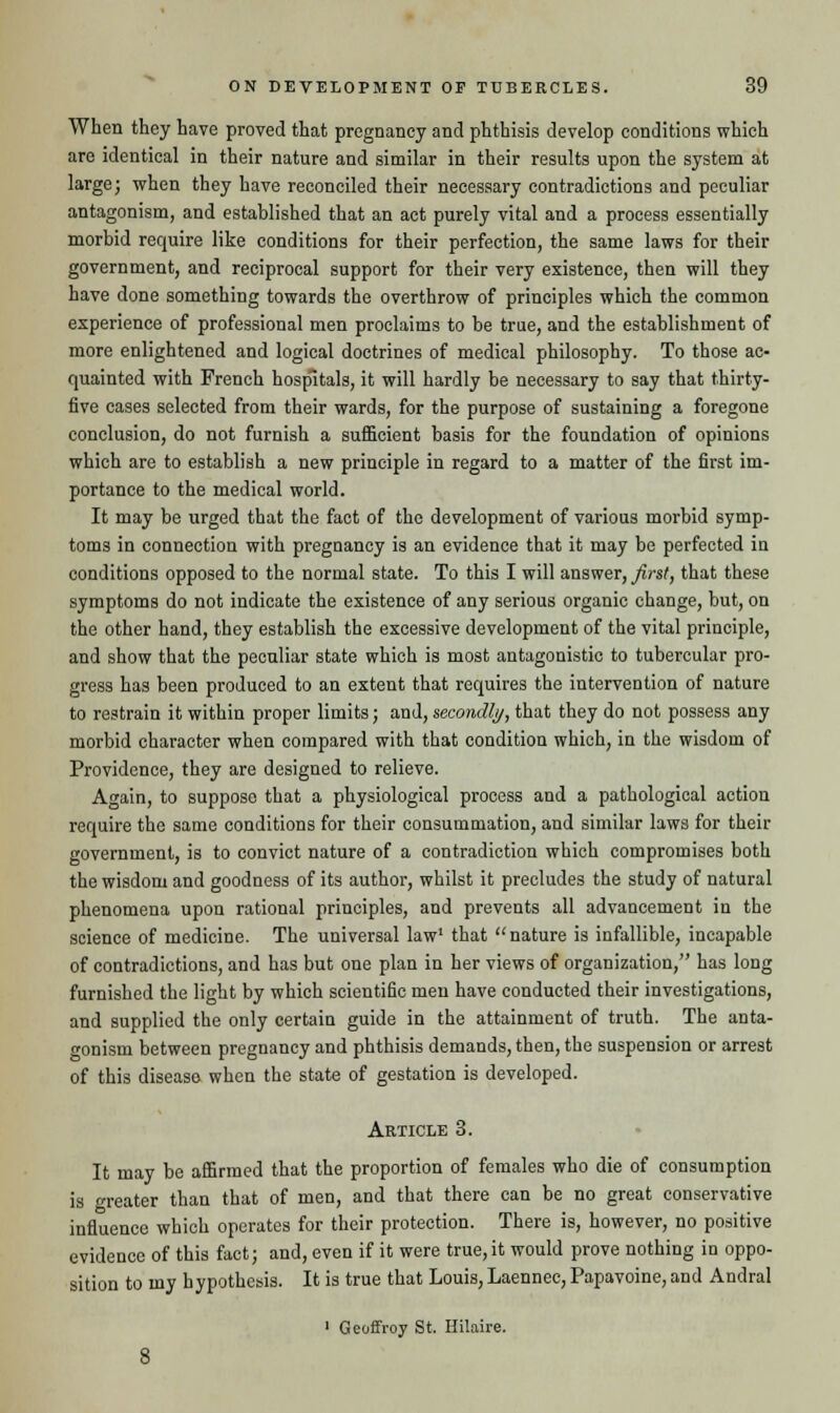 When they have proved that pregnancy and phthisis develop conditions which are identical in their nature and similar in their results upon the system at large; when they have reconciled their necessary contradictions and peculiar antagonism, and established that an act purely vital and a process essentially morbid require like conditions for their perfection, the same laws for their government, and reciprocal support for their very existence, then will they have done something towards the overthrow of principles which the common experience of professional men proclaims to be true, and the establishment of more enlightened and logical doctrines of medical philosophy. To those ac- quainted with French hospitals, it will hardly be necessary to say that thirty- five cases selected from their wards, for the purpose of sustaining a foregone conclusion, do not furnish a sufficient basis for the foundation of opinions which are to establish a new principle in regard to a matter of the first im- portance to the medical world. It may be urged that the fact of the development of various morbid symp- toms in connection with pregnancy is an evidence that it may be perfected iu conditions opposed to the normal state. To this I will answer, first, that these symptoms do not indicate the existence of any serious organic change, but, on the other hand, they establish the excessive development of the vital principle, and show that the peculiar state which is most antagonistic to tubercular pro- gress has been produced to an extent that requires the intervention of nature to restrain it within proper limits; and, secondly, that they do not possess any morbid character when compared with that condition which, in the wisdom of Providence, they are designed to relieve. Again, to suppose that a physiological process and a pathological action require the same conditions for their consummation, and similar laws for their government, is to convict nature of a contradiction which compromises both the wisdom and goodness of its author, whilst it precludes the study of natural phenomena upon rational principles, and prevents all advancement in the science of medicine. The universal law that nature is infallible, incapable of contradictions, and has but one plan in her views of organization, has long furnished the light by which scientific men have conducted their investigations, and supplied the only certain guide in the attainment of truth. The anta- gonism between pregnancy and phthisis demands, then, the suspension or arrest of this disease when the state of gestation is developed. Article 3. It may be affirmed that the proportion of females who die of consumption is greater than that of men, and that there can be no great conservative influence which operates for their protection. There is, however, no positive evidence of this fact; and, even if it were true,it would prove nothing in oppo- sition to my hypothesis. It is true that Louis, Laennec, Papavoine, and Andral 1 Geoffroy St. Hilaire.