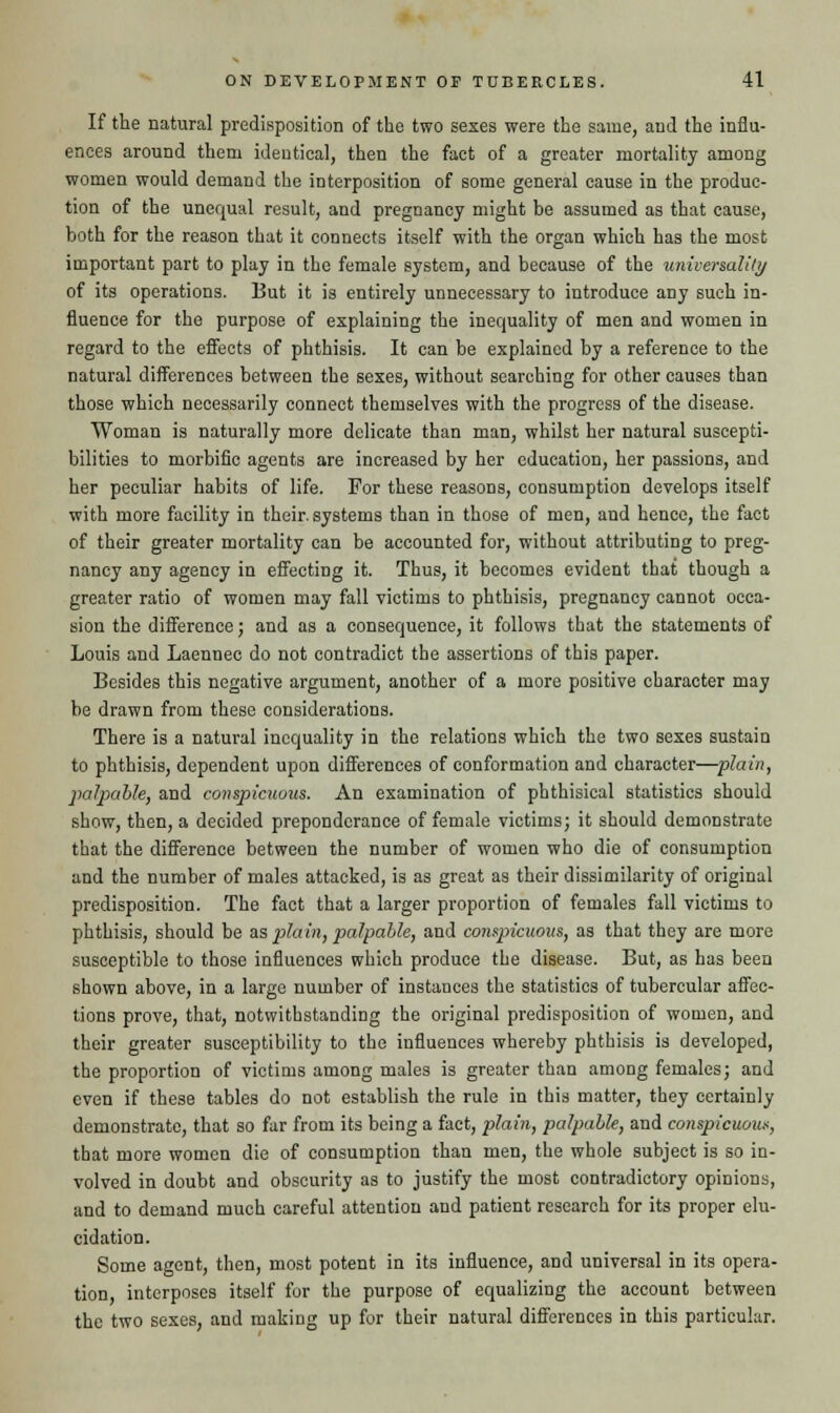 If the natural predisposition of the two sexes were the same, and the influ- ences around them identical, then the fact of a greater mortality among women would demand the interposition of some general cause in the produc- tion of the unequal result, and pregnancy might be assumed as that cause, both for the reason that it connects itself with the organ which has the most important part to play in the female system, and because of the universality of its operations. But it is entirely unnecessary to introduce any such in- fluence for the purpose of explaining the inequality of men and women in regard to the effects of phthisis. It can be explained by a reference to the natural differences between the sexes, without searching for other causes than those which necessarily connect themselves with the progress of the disease. Woman is naturally more delicate than man, whilst her natural suscepti- bilities to morbific agents are increased by her education, her passions, and her peculiar habits of life. For these reasons, consumption develops itself with more facility in their, systems than in those of men, and hence, the fact of their greater mortality can be accounted for, without attributing to preg- nancy any agency in effecting it. Thus, it becomes evident that though a greater ratio of women may fall victims to phthisis, pregnancy cannot occa- sion the difference; and as a consequence, it follows that the statements of Louis and Laennec do not contradict the assertions of this paper. Besides this negative argument, another of a more positive character may be drawn from these considerations. There is a natural inequality in the relations which the two sexes sustain to phthisis, dependent upon differences of conformation and character—plain, palpable, and conspicuous. An examination of phthisical statistics should show, then, a decided preponderance of female victims; it should demonstrate that the difference between the number of women who die of consumption and the number of males attacked, is as great as their dissimilarity of original predisposition. The fact that a larger proportion of females fall victims to phthisis, should be as plain, palpable, and conspicuous, as that they are more susceptible to those influences which produce the disease. But, as has been shown above, in a large number of instances the statistics of tubercular affec- tions prove, that, notwithstanding the original predisposition of women, and their greater susceptibility to the influences whereby phthisis is developed, the proportion of victims among males is greater than among females; and even if these tables do not establish the rule in this matter, they certainly demonstrate, that so far from its being a fact, plain, palpable, and conspicuous, that more women die of consumption than men, the whole subject is so in- volved in doubt and obscurity as to justify the most contradictory opinions, and to demand much careful attention and patient research for its proper elu- cidation. Some agent, then, most potent in its influence, and universal in its opera- tion, interposes itself for the purpose of equalizing the account between the two sexes, and making up for their natural differences in this particular.