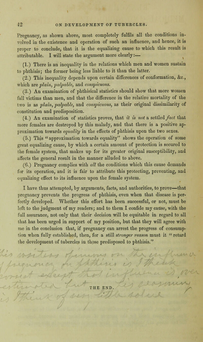 Pregnancy, as shown above, most completely fulfils all the conditions in- volved in the existence and operation of such an influence, and hence, it is proper to conclude, that it is the equalizing cause to which this result is attributable. I will state the argument more clearly:— (1.) There is an inequality in the relations which men and women sustain to phthisis; the former being less liable to it than the latter. (2.) This inequality depends upon certain differences of conformation, &c, which axe plain, palpable, and conspicuous. (3.) An examination of phthisical statistics should show that more women fall victims than men, and that the difference in the relative mortality of the two is as plain, payable, and conspicuous, as their original dissimilarity of constitution and predisposition. (4.) An examination of statistics proves, that it is not a settled fact that more females are destroyed by this malady, and that there is a positive ap- proximation towards equality in the effects of phthisis upon the two sexes. (5.) This  approximation towards equality shows the operation of some great equalizing cause, by which a certain amount of protection is secured to the female system, that makes up for its greater original susceptibility, and affects the general result in the manner alluded to above. (6.) Pregnancy complies with all the conditions which this cause demands for its operation, and it is fair to attribute this protecting, preventing, and equalizing effect to its influence upon the female system. I have thus attempted, by arguments, facts, and authorities, to prove—that pregnancy prevents the progress of phthisis, even when that disease is per- fectly developed. Whether this effort has been successful, or not, must be left to the judgment of my readers; and to them I confide my cause, with the full assurance, not only that their decision will be equitable in regard to all that has been urged in support of my position, but that they will agree with me in the conclusion that, if pregnancy can arrest the progress of consump- tion when fully established, then, for a still stronger reason must it  retard the development of tubercles in those predisposed to phthisis. THE END.