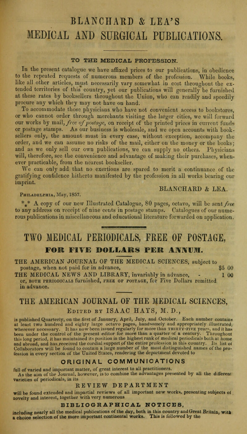 BLANCHAO & LEA'S MEDICAL AND SURGICAL PUBLICATIONS. TO THE MEDICAL PROFESSION. In the present catalogue we have affixed prices to our publications, in obedience to the repeated requests of numerous members of the profession. While boobs, like al! other articles, must necessarily vary somewhat in cost throughout the ex- tended territories of this* country, yet our publications will generally be furnished at these rates by booksellers throughout the Union, who can readily and speedily procure any which they may not have on hand. To accommodate those physicians who have not convenient access to bookstores, or who cannot order through merchants visiting the larger cities, we will forward our works by mail,/ree of pottage, on receipt of the printed prices in current funds or postage stamps. As our business is wholesale, and we open accounts with book- sellers ouly, the amount must in every case, without exception, accompany the order, and we can assume no risks of the mail, either on the money or the books; and as we only sell our own publications, we can supply no others. Physicians will, therefore, see the convenience and advantage of making their purchases, when- ever practicable, from the nearest bookseller. We can only add that no exertions are spared to merit a continuance of the gratifying confidence hitherto manifested by the profession in all works bearing our imprint. BLANCHARD & LEA. Philadelphia, May, 1857. *„* A copy of our new Illustrated Catalogue, 80 pages, octavo, will be sent//-ee to any address on receipt of nine cents in postage stamps. Catalogues of our nume- rous publications in miscellaneous and educational literature forwarded on application. TWO MEDICAL PERIODICALS, FREE OF POSTAGE, FOR FIVE DOLLARS PER ANNUM. THE AMERICAN JOURNAL OF THE MEDICAL SCIENCES, subject to postage, when not paid for in advance, $5 00 THE MEDICAL NEWS AND LIBRARY, invariably in advance, - 1 00 or, both periodicals furnished, free op postage, for Five Dollars remitted in advance. THE AMERICAN JOURNAL OF THE MEDICAL SCIENCES, Edited by ISAAC HAYS, M. D., is published Quarterly, on the first of January, April, July, and October. Each number contains at least two hundred and eighty large octavo pages, handsomely and appropriately illustrated, wherever necessary. It has now been issued regularly for more than thirty-five years, and it has been under the control of the present editor for more than a quarter of a century. Throughout this long period, it has maintained its position in the highest rank of medical periodicals both al home and abroad, and has received the cordial support of the entire profession in this country. lis list ot Collaborators will be found to contain a large number of the most distinguished names of the pro- fession in every section of the United Stales, rendering the department devoted to ORIGINAL COMMUNICATIONS full of varied and important matter, of great interest to all practitioners. As the aim of the Journal, however, is to combine the advantages presented by all the different varieties of periodicals, in its REVIEW DEPARTMENT will be found extended and impartial reviews of all important new works, presenting subjects ol novelty and interest, together with very numerous BIBLIOGRAPHICAL NOTICES, including nearly all the medical publications of the day, both in this country and Great Britain, with a choice selection of the more important continental works. This is followed by the
