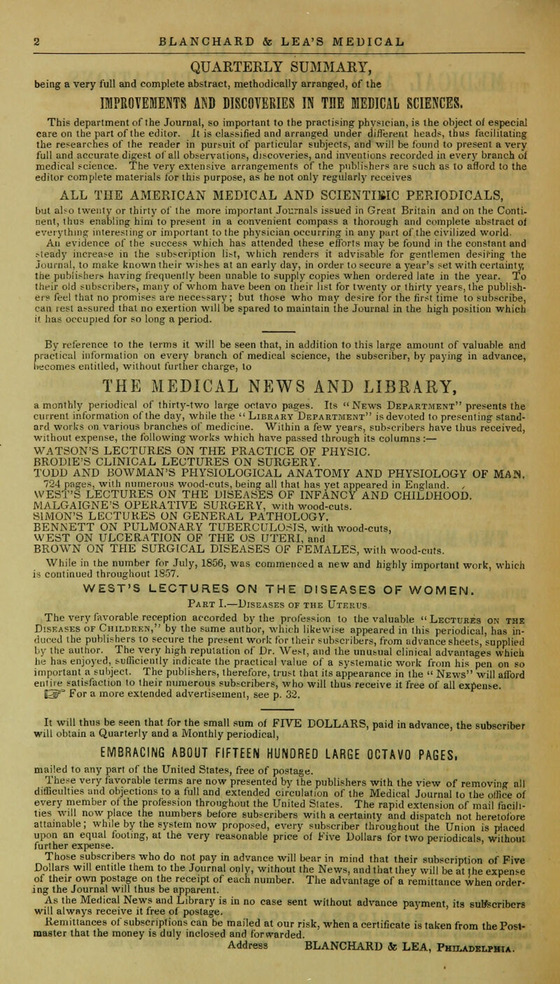 QUAKTEKLY SUMMAKY, being a very full and complete abstract, methodically arranged, of the IMPROVEMENTS AND DISCOVERIES IN THE MEDICAL SCIENCES. This department of the Journal, so important to the practising physician, is the object of especial care on the part of the editor. It is classified and arranged under different heads, thus facilitating the researches of the reader in pursuit of particular subjects, and will be found to present a very full and accurate digest of all observations, discoveries, and inventions recorded in every branch of medical science. The very extensive arrangements of the publishers are such as to afford to the editor complete materials for this purpose, as he not only regularly receives ALL THE AMERICAN MEDICAL AND SCIENTIFIC PERIODICALS, hut also twenty or thirty of the more important Journals issued in Great Britain and on the Conti- nent, thus enabling him to present in a convenient compass a thorough and complete abstract oi everything interesting or important to the physician occurring in any part of the civilized world. An evidence of the success which has attended these efforts may be found in the constant and >leady increase in the subscription list, which renders it advisable for gentlemen desiring the Journal, to make known their wishes at an early day, in order to secure a year's set with certainty, the publishers having frequently been unable to supply copies when ordered late in the year. To their old subscribers, many of whom have been on their list for twenty or thirty years, the publish- ers feci that no promises are necessary; but those who may desire for the first time to subscribe, can rest assured that no exertion will be spared to maintain the Journal in the high position which it has occupied for so long a period. By reference to the terms it will be seen that, in addition to this large amount of valuable and practical information on every branch of medical science, the subscriber, by paying in advance, becomes entitled, without further charge, to THE MEDICAL NEWS AND LIBRARY, a monthly periodical of thirty-two large octavo pages. Its News Department presents the current information of the day, while the  Library Department is devoted to presenting stand- ard works on various branches of medicine. Within a few years, subscribers have thus received, without expense, the following works which have passed through its columns :— WATSON'S LECTURES ON THE PRACTICE OF PHYSIC. BRODIE'S CLINICAL LECTURES ON SURGERY. TODD AND BOWMAN'S PHYSIOLOGICAL ANATOMY AND PHYSIOLOGY OF MA'S. 724 pages, with numerous wood-cuts, being all that has yet appeared in England. WEST'S LECTURES ON THE DISEASES OF INFANCY AND CHILDHOOD. MALGAIGNE'S OPERATIVE SURGERY, with wood-cuts. SIMON'S LECTURES ON GENERAL PATHOLOGY. BENNETT ON PULMONARY TUBERCULOSIS, with wood-cuts, WEST ON ULCERATION OF THE OS UTERI, and BROWN ON THE SURGICAL DISEASES OF FEMALES, with wood-cuts. While in the number for July, 1856, was commenced a new and highly important work, which is continued throughout 1857. WEST'S LECTURES ON THE DISEASES OF WOMEN. Part I.—Diseases of the Uterus. The very favorable reception accorded by the profession to the valuable Lectures on the Diseases of Children, by the same author, which likewise appeared in this periodical, has in- duced the publishers to secure the present work tor their subscribers, from advance sheets, supplied by the author. The very high reputation of Dr. West, and the unusual clinical advantages which he has enjoyed, sufficiently indicate the practical value of a systematic work from his pen on so important a subject. The publishers, therefore, trust that its appearance in the  News will afford entile satisfaction to their numerous subscribers, who will thus receive it free of all expense. S^ For a more extended advertisement, see p. 32. It will thus be seen that for the small sum of FIVE DOLLARS, paid in advance, the subscriber will obtain a Quarterly and a Monthly periodical, EMBRACING ABOUT FIFTEEN HUNDRED LARGE OCTAVO PAGES, mailed to any part of the United States, free of postage. These very favorable terms are now presented by the publishers with the view of removing all difficulties and objections to a full and extended circulation of the Medical Journal to the office of every member of the profession throughout the United Slates. The rapid extension of mail facili- ties will now place the numbers before subscribers with a certainly and dispatch not heretofore attainable; while by the system now proposed, every subscriber throughout the Union is placed upon an equal fooling, at the very reasonable price of Five Dollars for two periodicals, without further expense. Those subscribers who do not pay in advance will bear in mind that their subscription of Five Dollars will entitle them to the Journal only, without the News, and that they will be at the expense of their own postage on the receipt of each number. The advantage of a remittance when order- ing the Journal will thus be apparent. As the Medical News and Library is in no case sent without advance payment, its sur/scribers will always receive it free of postage. Remittances of subscriptions can be mailed at our risk, when a certificate is taken from the Post- master that the money is duly inclosed and forwarded. Address BLANCHARD & LEA, Philadelphia.