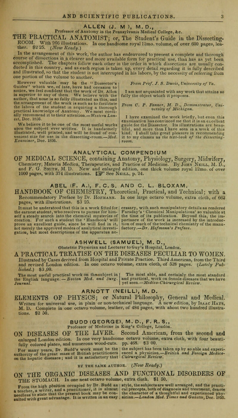 ALLEN (J. M ), M. D., Professor of Anatomy in the Pennsylvania Medical College, &c. THE PRACTICAL ANATOMIST; or, The Student's Guide in the Dissecting- ROOM. With 2fiG illustrations. In one handsome royal 12mo. volume, of over 600 pases, lea- ther. $2 25. (Noto Ready.) * In the arrang-ement of this work, the author has endeavored to present a complete and thorough course of dissections in a clearer and more available form for practical use, than has as yet been accomplished. The chapters follow each other in the order in which dissections are usually con- ducted in this country, and as each region is taken up, every detail regarding it is fully described and llluMrated, so that the student is not interrupted in his labors, by the necessity of referring from one portion of the volume to another. However valuable may be the  Dissector's Guides which we, of late, have had occasion to notice, we feel confident that the work of Dr. Allen is superior to any of ttiem. We believe with the author, that none is so fully illustrated as this, and the arrangement of the work is such as to facilitate the labors of the student m acquiring a thorough practical knowledge of Anatomy. We most cordi- ally recommend it to their attention.— Western Lan- cet, Dec. 1856. We believe it to be one of the most useful works upon the subject ever written. It is handsomely illustrated, well printed, and will be found of con- venient size for use in the dissecting-roum.—Med. Examiner, Dec. 1856. From Prof. J. S. Davis, University of Va. I am not acquainted with any work that attains SO fully the object which it propuses. From C. P. Fanner, M. D., Demonstrator, Uni- versity of Michigan. I have examined the work briefly, but even this examination has convinced me that it is an excellent guide for the Dissector. Its illustrations are beau- tiful, and more than I have seen in a woik of this kind. I shall take great pleasure in recommending it to my classes as the text-book of the dissecting- room. ANALYTICAL COMPENDIUM OF MEDICAL SCIENCE, containing Anatomy, Physiology, Surgery, Midwifery, Chemistry, Materia Medica, Therapeutics, and Practice of Medicine. By John Neill, M. D., and F. G. Smith, M. D. New and enlarged edition, one thick volume royal l2mo. of over 1000 pages, with 374 illustrations. fi5P Bee Neill, p. 24. ABEL (F. A.), F. C.S. AND C. L. BLOXAM. HANDBOOK OF CHEMISTRY, Theoretical, Practical, and Technical; with a In one large octavo volume, extra cloth, of 662 Recommendatory Preface by Dr. Hofmann. pages, with illustrations. $3 25. It must be understood that this is a work fitted for the earnest student, who resolves to pursue for him- self a steady search into the chemical mysteries of creation. For such a student the ' Handbook' will prove an excellent guide, since he will find in it, not merely the approved modes of analytical investi- gation, but most descriptions of the apparatus ne- cessary, with such manipulatory details as rendered Faraday's 4 Chemical Manipulations' so valuable at the time of its publication. Beyond this, the im- portance of the work is increased by the introduc- tion of much of the technical chemistry of the manu- factory.—Dr. Hofmann*s Preface. ASHWELL (SAMUEL), M.D., Obstetric Physician and Lecturer to Guy's Hospital, London. A PRACTICAL TREATISE ON THE DISEASES PECULIAR TO WOMEN. Illustrated by Cases derived from Hospital and Private Practice. Third American, from the Third and revised London edition. Ill one octavo volume, extra cloth, of 528 pages. (Lately Pub- lished.) $3 .00. The most useful practical work on the»subject in the English language. — Boston Med. and Surg. Journal. The most able, and certainly the moBt standard and practical, work on female diseases that we have yet seen.—Medico-Chirurgical Keview. ARNOTT (NEILL), M. D. ELEMENTS OP PHYSICS; or Natural Philosophy, General and Medical. Written for universal use, in plain or non-technical language. A new edition, by Isaac Hays, M. L>. Complete in one octavo volume, leather, of 484 pages, with about two hundred illustra- tions. $2 50. BUDD (GEORGE), M. D., F. R. S., Professor of Medicine in King's College, London. ON DISEASES OF THE LIVER. Second American, from the second and enlarged London edition. In one very handsome octavo volume, extra cloth, with four beauti- fully colored plates, and numerous wood-cuts. pp. 468. $3 00. For many years Dr. Budd's work must be the I the subject has been taken up by so able and experi- authority of the great mass of British practitioners enced a physician.— British and Foreign Medico- on the hepatic diseases ; and it is satisfactory that I Chirurgical Review. BY the same author. (Now Ready.) ON THE ORGANIC DISEASES AND FUNCTIONAL DISORDERS OF THE STOMACH. In one neat octavo volume, extra cloth. $1 50. From the hi»h phsition occupied by Dr. Budd as | style, the subjects are well arranged, and the practi- a teacher a w°iter, and a practitioner, it is almost cal precepts, both of diagnosis and treatment, denote needless to state that the present book may be con- | the character of a thoughtful and experienced phy- iulted with great advantage. It is written in an easy | sician.—London Med. Times and Gazetle,~Dtx. lfr'55.