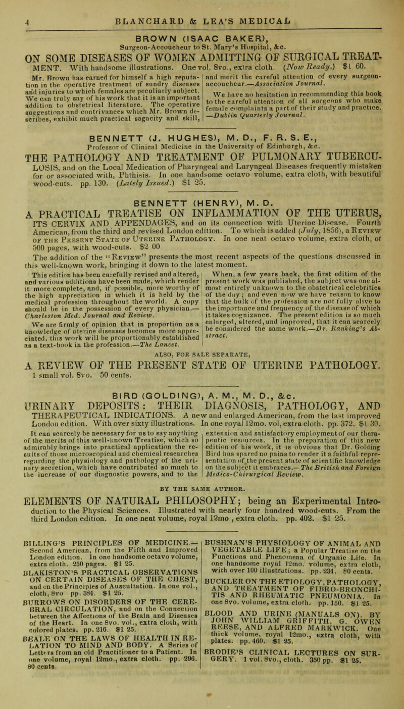 BROWN (ISAAC BAKER), Surgeon-Accoucheur to St. Mary's Hospital, &.C. ON SOME DISEASES OF WOMEN ADMITTING OF SURGICAL TREAT- MENT. With handsome illustrations. One vol. 8vo., extra cloth. {Now Read?/.) $1 60. Mr. Brown has earned for himself a high reputa- tion in the operative treatment of sundry diseases arid injuries lo whieh females are peculiarly subject. We can truly say of his work that it is an important addition to obstetrical literature. The operative suggestions Jind contrivances which Mr. Brown de- scribes, exhibit much practical sagacity and skill, lurgeon- nnd merit the careful attention of every accoucheur.—Association Journal. We have no hesitation in recommending this book to the careful attention of all surgeons who make female complaints a part of their study and practice. —Dublin (Quarterly Journal. BENNETT (J. HUGHES), M.D., F. R. S. E., Professor of Clinical Medicine in the University of Edinburgh, Sec. THE PATHOLOGY AND TREATMENT OF PULMONARY TUBERCU- LOSIS, and on the Local Medication of Pharyngeal and Laryngeal Diseases frequently mistaken for or associated with, Phthisis. In one handsome octavo volume, extra cloth, with beautiful wood-cuts. pp. 130. {Lately Issued.) $1 25. BENNETT (HENRY), M. D. A PRACTICAL TREATISE ON INFLAMMATION OF THE UTERUS, ITS CERVIX AND APPENDAGES, and on its conneclion with Uterine Disease. Fourth American, from the third and revised London edition. To which is added (July, 1850), a Review of the Present State of Uterine Pathology. In one neat octavo volume, extra cloth, ot 500 pages, wilh wood-cuts. $2 00 The addition of the Review presents the most recent aspects of the questions discussed in this well-known work, bringing it down to the latest moment. This edition has been carefully revised and altered, When, a few years back, the first edition of the and various additions have been made, which render ! present work was published, the subject was one al- it more complete, and, if possible, more worthy of most entirely unknown to the obstetrical celebrities the hih appreciation in which it is held by the of the day ; and even now we have reason to know medical profession throughout the world. A copy ; that the bulk of the profession are not fully olive tu should be in the possession of every physician.— the importance and frequency of the disease of which Charleston Med. Journal and Review. I it takes cognizance. The present edition is so much We are firmly of opinion that in proportion as a : enlarged allered,and improved, that it can scarcely knowledge of uterine diseases becomes more appre- , 1,e considered the same work.—Br. Kanking's Ab- ciated. this work will be proportionably established I stract. as a text-book in the profession.—The Lancet. I ALSO, FOR SALE SEPARATE, A REVIEW OF THE PRESENT STATE OF UTERINE PATHOLOGY. 1 small vol. 8vo. 50 cents. BIRD (GOLDING) URINARY DEPOSITS : THEIR THERAPEUTICAL INDICATIONS. A ne London edition. With over sixty illustrations. It can scarcely be necessary for us to say anything of the merits of this well-Known Treatise, winch so admirably brings into practical application the re- guUs of those microscopical and chemical researches regarding the physiology and pathology of the uri- nary secretion, which have contributed so much to the increase of our diagnostic powers, and to tlie A. M., M. D., &c. DIAGNOSIS, PATHOLOGY, AND wand enlarged American, from the last improved In one royal 12mo. vol, extra cloth. pp.372. $130. extension and satisfactoryemploymentof our thera- peutic resources. In the preparation of this new edition of his work, it is obvious that Dr. Golding Bird has spared no pains to render itafaithful repre- sentation 'if the present state of scientific knowledge on the subject it embraces.— The British and Foreign Medico-Chirurgical Review. BY THE SAME AUTHOR. ELEMENTS OP NATURAL PHILOSOPHY; being an Experimental Intro- duction to the Physical Sciences. Illustrated with nearly four hundred wood-cuts. From the third London edition. In one neat volume, royal 12mo, extra cloth, pp.402. $125. BILLING'S PRINCIPLES OF MEDICINE — Second American, from the Fifth and Improved London edition. In one handsome octavo volume, extra cloth. 250 pages. SI 25. BLAKISTON'S PRACTICAL OBSERVATIONS ON CERTAIN DISEASES OF THE CHEST, and on the Principles of Auscultation. In one vol., cloth, 8vo pp.384. SI 25. BURROWS ON DISORDERS OF THE CERE- BRAL CIRCULATION, and on the Conneclion between the Affections of the Brain and Diseases of the Heart. In one 8vo. vol., extra clolh, with colored plates, pp.216. $125. BEALE ON THE LAWS OF HEALTH IN RE- LATION TO MIND AND BODY. A Series of Letters from an old Practitioner to a Patient. In one volume, royal 12mo., extra cloth, pp. 296. BD cents. BUSHNAN'S PHYSIOLOGY OF ANIMAL AND VEGETABLE LIFE; a Popular Treatise on the Functions and Phenomena of Organic Life. In one handsome royal l2mo. volume, extra cloth, with over 100 illustrations. pp.234. 80 cents. BUCKLER ON THE ETIOLOGY, PATHOLOGY, AND TREATMENT OF FIBRO-BRONCHI- TIS AND RHEUMATIC PNEUMONIA. In one 8vo. volume, extra clolh. pp.150. St 25. BLOOD AND URINE (MANUALS ON). BY JOHN WILLIAM GRIFFITH, G. OWEN REESE, AND ALFRED MARKWICK. One thick volume, royal 12mo., extra cloth, with plates, pp. 460. SI 25. BRODIE'S CLINICAL LECTURES ON SUR- GERY. 1 vol. 8vo., cloth. 350pp. $125.
