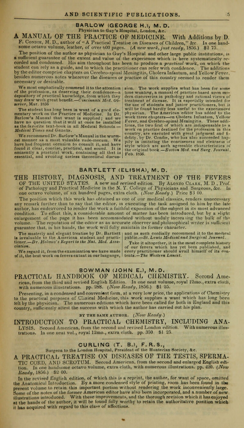 BARLOW (GEORGE H.), M. D. Physician to Guy's Hospital, London, &c. A MANUAL OF THE PRACTICE OF MEDICINE. With Additions by D. F. Condie, M.D., author of A Practical Treatise on Diseases of Children, &c. In one hand- some octavo volume, leather, of over bOO pages. (A new work, just ready, 1S56.) $2 75. The position of the author as physician to Guy's Hospital and other large public institutions, is a sufficient guarantee of the extent and value of the experience which is here systematically re- corded and condensed. His aim throughout has been to produce a practical work, on which the student can rely as a guide, and to which the practitioner can refer with confidence. The additions by the editor comprise chapters on Cerebro-spinal Meningitis, Cholera Infantum, and Yellow Fever, besides numerous notes wherever the diseases or practice of this country seemed to render them necessary or desirable. We moat emphatically commend it to the attention of the profession, aa deserving their confidence—a depository of practical knowledge, from which they may draw wnh great benefit.—Cincinnati Med. Ob- gerver, Mar. 1856 The student has long been in want of a gord ele- mentary work on the Practice of Medicine. In Dr. sion. The work supplies what has been for some time wanting, a manual of practice based upon mo- dern discoveries in pathology and rational views of treatment of disease. It is especially intended fur the use of students and junior practitioners, but it will be found hardly leBS useful to the experienced physician. The American editor has added to the Barlow'sManual that want is suppUed; and we ' work three chapters—on Cholera Infantum, Yellow bave no question that it will at once be installed as the favorite text-book in all Medical Schools — Medical Ti?nes and Gazette. We recommend Dr. Barlow'sManual in the warm- est manner ub a moat valuable vade-mecum. We have had frequent occasion to consult it, and have found it clear, concise, practical, and sound. It is eminently a practical work, containing all that is essential, and avoiding useless theoretical discus- Fever, and Cerebro-spinal Meningitis. These addi- tions, the two firBt of which are indispensable to » work on practice destined for the profession m this country, are executed with great judgment and fi- delity, by Dr. Condie, who bus also succeeded hap- pily in imitating the conciseness and clearness of style which are such agreeable characteristics of the original book.—Boston Med. and Surg. Journal, Feb. Ib56. BARTLETT (ELISHA), M. D. THE HISTORY, DIAGNOSIS, AND TREATMENT OF THE FEVERS OF THE UNITED STATES. A new and revised edition. By Alonzo Clark, M. D , Prof. of Pathology and Practical Medicine in the N. Y. College of Physicians and Surgeons, &c. In one octavo volume, of six hundred pages, extra cloth. (Now Ready.) Price $3 00. The position which this work has obtained as one of our medical classics, renders unnecessary any remark further than to say that the edilor, in executing the task assigned to him by the late author, has endeavored to render the work a faithful exposition of the subject in its most advanced condition. To e(feel this, a considerable amount of matter has been introduced, but by a slight enlargement of the page it has been accommodated without unduly increa >ing the bulk of the volume. The reputation of the editor as an accurate observer and philosophical writer is sufficient guarantee that, in bis hands, the work will fully maintain its former character. The masterly and elegant treatise by Dr. Bartlett and aa such cordially recommend it to the medical is invaluuble to the American student and practi- public.—St. Louis Medical and Surgiral Journal, tinner.—Dr. Holmes's Report to the Nat. Med. Asso- Take jt altogether, it is the most complete history ctation. 0f our fevers which has yet been published, and We regard it, from theexamination we have made every practitioner should avail himself of its c«»n- of it, the best work on fevers extant in our language, tents.—The Western Lancet. BOWMAN (JOHN EJ, M.D. PRACTICAL HANDBOOK OF MEDICAL CHEMISTRY. Second Ame- ricaii, from the third and revised English Edition. In one neat volume, royal 12mo., extra cloth, with numerous illustrations, pp. 288. (Now Ready, 1856.) $125. Presenting, in a condensed and convenient form, at a very low price, the applications of Chemistry to the practical purposes of Clinical Medicine, this work supplies a want which has long been tell by the physician. The numerous editions which have been called for both in England and this country, sufficiently attest the success with which the author has carried out his plan. BY THE SAME AUTHOR. (Now Ready.) INTRODUCTION TO PRACTICAL CHEMISTRY, INCLUDING ANA- LYSIS. Second American, from the second and revised London edition. With numerous illus- trations. In one neat vol., royal 12mo., extra cloth, pp. 350. $1 25. CURLING (T. B.), F. R.S., Surgeon to the London Hospital, President of the Hunterian Society, Ac. A PRACTICAL TREATISE ON DISEASES OP THE TESTIS, SPERMA- TIC CORD, AND SCROTUM. Second American, from the second and enlarged English edi- tion. In one handsome octavo volume, extra cloth, with numerous illustrations, pp. 420. (Now Ready, 1856.) $2 00. In the revised English edition, of which this is a reprint, the author, for want of space, omitted the Anatomical Introduction. By a more condensed style of printing, room has been found in tin present volume to retain this important portion without rendering the work inconveniently large. Some of the notes of the former American editor have also been incorporated, and a number of new illustrations introduced. With these improvements, and the thorough revision which it has enjoyed at the hands of the author, it will be found fully worthy to retain the authoritative position which, it has acquired with regard to this class of afl'ections.