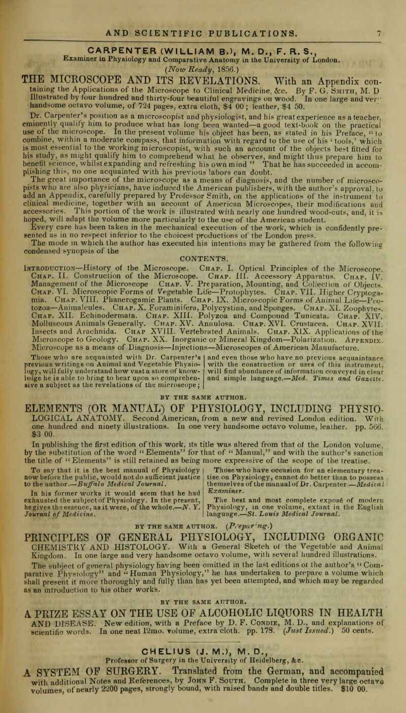CARPENTER (WILLIAM B.>, M.D., F. R. S., Examiner in Physiology and Comparative Anatomy in the University of London. (Now Ready, 1856.) THE MICROSCOPE AND ITS REVELATIONS. With an Appendix con- taining the Applications of the Microscope to Clinical Medicine, &c. By F. G. Smith, M. D Illustrated by lour hundred and thirty-four beautiful engravings on wood. In one large and vei • handsome octavo volume, of 724 pages, extra cloth, $4 00 ; leather, $4 50. Dr. Carpenter's position as a microscopist and physiologist, and his great experience as a teacher, eminently qualify him to produce what has long been warned—a good text-book on the practical use of the microscope. In the present volume his object has been, as slated in his Preface,  lo combine, within a moderate compass, that in/brmation with regard lo the use of his ' tools,' which is most essential to the working microscopist, wilh such an account of the objects best titled for his study, as might qualify him to comprehend what he observes, and might thus prepare him to benefit science, whilst expanding and refreshing his own mind  That he has succeeded in accom- plishing IhN, no one acquainted with his previous labors can doubt. The great importance of the microscope as a means of diagnosis, and the number of microsco- pies who are also physicians, have induced the American publishers, with the author's approval, lo add an Appendix, carefully prepared by Professor Smith, on Ihe applications of the instrument to clinical medicine, together with an account of American Microscopes, their modifications and accessories. This porlion of the work is illustrated wilh nearly one hundred wood-cuts, and, it i* hoped, will adapt the volume more particularly to the use of the American student. Every care has been taken in the mechanical execulion of ihe work, which is confidently pre- sented as in no respect inferior to the choicest productions of Ihe London press. The mode in which the author has executed his intentions may be gathered from the following condensed synopsis of the CONTENTS. Introduction—History of the Microscope. Chap. I. Optical Principles of the Microscope. Chap. II. Conslruclion of the Microscope. Chap. III. Accessory Apparatus. Chap. IV. Management of the Microscope Chap. V. Preparation, Mounting, and Collection of Objects. Chap. VI. Microscopic Forms of Vegetable Life—Prolophyles. Chap. VII. Higher Cryptoga- mia. Chap. VIII. Phanerogamic Plants. Chap. IX. Microscopic Forms of Animal Liie—Pro- tozoa—Animalcules. Chap. X. Foraminifera, Polycyslina, and Sponges. Chap. XI. Zoophyte-. Chap. XII. Echinodermaia. Chap. XIII. Polyzoa and Compound Tunicata. Chap. XIV. Molluscous Animals Generally. Chap. XV. Annulosa. Chap. XVI. Crustacea. Chap. XVII. Insects and Arachnida. Chap XVIII. Vertebraled Animals. Chap. XIX. Applications of the Microscope to Geology. Chap. XX. Inorganic or Mineral Kingdom—Polarization. Appendix. Microscope as a means of Diagnosis—Injections—Microscopes of American Manufacture. Those who are acquainted with Dr. Carpenler's previous writingB on Animal and Vegetable Physio- logy, will fully understand how vasta store of know- ledge he is aide to bring to hear upon so comprehen- sive a subject as the revelations of the microscope j and even those who have no previous acquaintance with the construction or uses of this instrument, will find abundance of information conveyed in clear and simple language.—Med. 1'imes and Gazette. BY THE SAME AUTHOR. ELEMENTS (OR MANUAL) OF PHYSIOLOGY, INCLUDING PHYSIO- LOGICAL ANATOMY. Second American, from a new and revised London edilion. Wilh one hundred and ninety illustrations. In one very handsome octavo volume, leather, pp. 506, $3 00. In publishing the first edition of this work, its title was altered from that of the London volume, by the substitulion of the word  Elements for that of  Manual, and with the author's sanction the title of  Elements is still retained as being more expressive of the scope of the treatise. To any that it is the best manual of Physiology | Thosewho have occasion for an elementary trea- tise on Physiology, cannot do better than to possess themselves of the manual of Dr. Carpenter.—Medical Examiner, now before the public, would not do sufficient justice to the author.—Bujf'alo Medical Journal. In his former works it would seem that he had exhausted the suhjectof Physiology. In the present, hegives the essence, as it were, ot the whole.—N. Y. Journal of Medicine. The beBt and most complete expose1 of modern Physiology, in one volume, extant in the English language.—St. Louis Medical Journal. BY THE SAME AUTHOR. (_F','epar:ng.) PRINCIPLES OF GENERAL PHYSIOLOGY, INCLUDING ORGANIC CHEMISTRY AND HISTOLOGY. With a General Sketch ol Ihe Vegetable and Animal Kingdom. In one large and very handsome octavo volume, with several hundred illustrations. The subject of general physiology having been omitted in the last editions ol the author's Com- parative Physiology*' ad Human Physiology, he has undertaken to prepare a volume which shall present it more thoroughly and fully than has yet been attempted, and which may be regarded as an introduction to his other works. BY THE SAME AUTHOR. A. PRIZE ESSAY ON THE USE OF ALCOHOLIC LIQUORS IN HEALTH AND DISEASE. New edition, with a Preface by D. F. Condie, M. D., and explanations of scientific words. In one neat 12mo. volume, extra cloth, pp. 17S. (Just Issued.) 50 cents. CHEL1US (J. M.), M. D., Professor of Surgery in the University of Heidelberg, &c. A SYSTEM OF SURGERY. Translated from the German, and accompanied with additional Notes and References, by John F. South. Complete in three very large octavo volumes of nearly 2200 pages, strongly bound, with raised bands and double titles. $10 00.