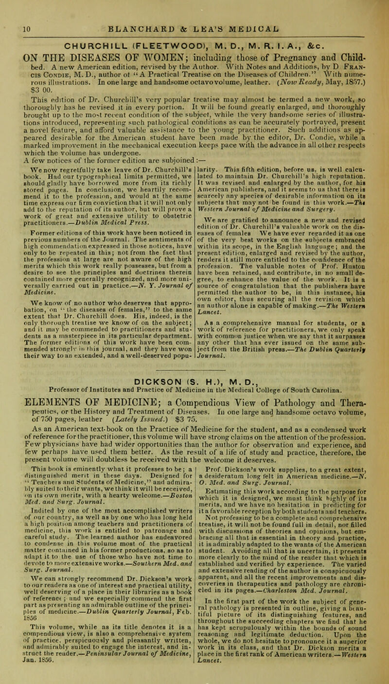 CHURCHILL (FLEETWOOD), M. D., M. R. I. A., &c. ON THE DISEASES OF WOMEN; including those of Pregnancy and Child- bed. A new American edition, revised by the Author. With Notes and Additions, by D Fran- cis Condie, M. D., author ot A Practical Treatise on the Diseases of Children. With nume- rous illustrations. In one large and handsome octavo volume, leather. {Now Ready, May, 18.r>7.) S3 00. This edition of Dr. Churchill's very popular treatise may almost be termed a new work, so thoroughly has he revised it in every portion. It will be found greatly enlarged, and thoroughly brought up to the mo^t recent condition of the subject, while the very handsome series of illustra- tions introduced, representing such pathological conditions as can be accurately portrayed, present a novel feature, and afford valuable assistance to the young practitioner. Such additions as ap- peared desirable for the American student have been made by the editor, Dr. Condie, while a marked improvement in the mechanical execution keeps pace with the advance in all other respects which the volume has undergone. A few notices of the former edition are subjoined :— larity. This fifth edition, before us. is well calcu- We now regretfully take leave of Dr. Churchill's book. Had our typographical limits permitted, we should gladly have borrowed more from its richly Btored pages. In conclusion, wc heartily recom- mend it to the profession, and would at the same time express our firm conviction that it will not only add to the reputation of its author, hut will prove a work of great and extensive utility to obstetric practitioners.—Dublin Medical Press. Former editions of this work have been noticed in previous numbers of the Journal. The sentiments of high commendation expressed in those notices, have only to be repeated in this; not from the fact that the profession at large are not aware of the high merits which this work really possesses, but from a desire to see the principles and doctrines therein contained more generally recognized, and more uni- versally carried out in practice.—N. Y. Journal of Medicine. We know of no author who deserves that appro- bation, on l the diseases of females, to the same extent that Dr. Churchill does. His, indeed, is the only thorough treatise we know of on the subject; and it may he commended to practitioners and stu- dents as a masterpiece in its particular department. The former editions of this work have been com- mended stronglv in this journal, and they have won their way loan extended, and a well-deserved popu- lated to maintain Dr. Churchill's high reputation. It was revised and enlarged by the author, for his American publishers, and it seems to us that there is scarcely any species of desirable information on its subjects that may not be found in this work.—Th$ Western Journal of Medicine and Surgery. We are gratified to announce a new and revised edition of Dr. Churchill's valuable work on the dis- eases of females We have ever rejarded it as one of the very best works on the subjects embraced within its scope, in the English language; and the present edition, enlarged and revised by the author, renders it still more entitled to the confidence of the profession. The valuable notes of Prof. Huston have been retained, and contribute, in no small de- gree, to enhance the value of the work. It is a source of congratulation that the publishers have permitted the author to be, in this instance, his own editor, thus securing all the revision which an author alone is capable of making.—The Western Lancet. As a comprehensive manual for Btudents, or a work of reference for practitioners, we only speak with common justice when we say that it surpasses any other that has ever issued on the same sub- ject from the British press.—The Dublin Quarterly Journal. DICKSON (S. H.>, M. D., Professor of Institutes and Practice of Medicine in the Medical College of South Carolina. ELEMENTS OF MEDICINE; a Compendious View of Pathology and Thera- peutics, or the History and Treatment of Diseases. In one large and handsome octavo volume, of 750 pages, leather {Lately Issued.) $3 75. As an American text-book on the Practice of Medicine for the student, and as a condensed work of reference for the practilioner, this volume will have strong claims on the attention of the profession. Few physicians have had wider opportunities than the author for observation and experience, and few perhaps have used them better. As the result of a life of study and practice, therefore, the present volume will doubtless be received with the welcome it deserves. This book is eminently what it professes to be ; a distinguished merit in these days. Designed for •• Teachers and students of Medicine, and admira- bly Buited to their wants, we think it will be received, on its own merits, with a hearty welcome.—Boston Med. and Surg. Journal. Indited by one of the most accomplished writers of our country, as well as by one who has long held a high position among teachers and practitioners of medicine, this work is entitled to patronage and careful study. The learned author has endeavored to condemn* in this volume most of the practical matter contained in his former productions, so as to adapt it to the use of those who have not time to devote to more extensive workB.—Southern Med. and Surg. Journal. We can strongly recommend Dr. Dickson's work to our readers as one of interest and practical utility, well deserving of a place in their libraries as a book of referenc* ; and we especially commend the first part as pre sen tin? an admirable outline of the princi- ples of medicine.—Dublin Quarterly Journal, Ftb. 1S5G This volume, while as its title denotes it is a compendious view, is aUo a comprehensive system >>f practice, perspicuously and pleasantly written, and admirably suited to engage the interest, and in- struct the reader.—Peninsular Journal of Medicine, Jan. 1S5G. Prof. Dickson's work supplies, to a great extent, a desideratum long felt in American medicine.—IV. O. Med. and Surg. Journal. Estimating this work according to the purpose for which it is designed, we must think highly of its merits, and we have no hesitation in predicting for ita favorable reception by both students and teachers. Not professing to be a complete and comprehensive treatise, it will not be found full in detail, nor filled with discussions of theories and opinions, but em- bracing all that is essential in theory and practice, it is admirably adapted to the wants of the American student. Avoiding all that is uncertain, it presents more clearly to the mind of the reader that which is established and verified by experience. The varied and extensive reading of the author is conspicuously apparent, and all the recent improvements and dis- coveries in therapeutics and pathology are chroni- cled in its pages.—Charleston Med. Journal. In the first part of the work the subject of gene- ral pathology is presented in outline, giving a Beau- tiful picture of its distinguishing features, and throughout the succeeding chapters we find that he has kept scrupulously within the bounds of sound reasoning and legitimate deduction. Upon the whole, we do not hesitate to pronounce it a superior work in its class, and that Dr. Dickson merits a place in the first rank of American writers.—Western Lancet.