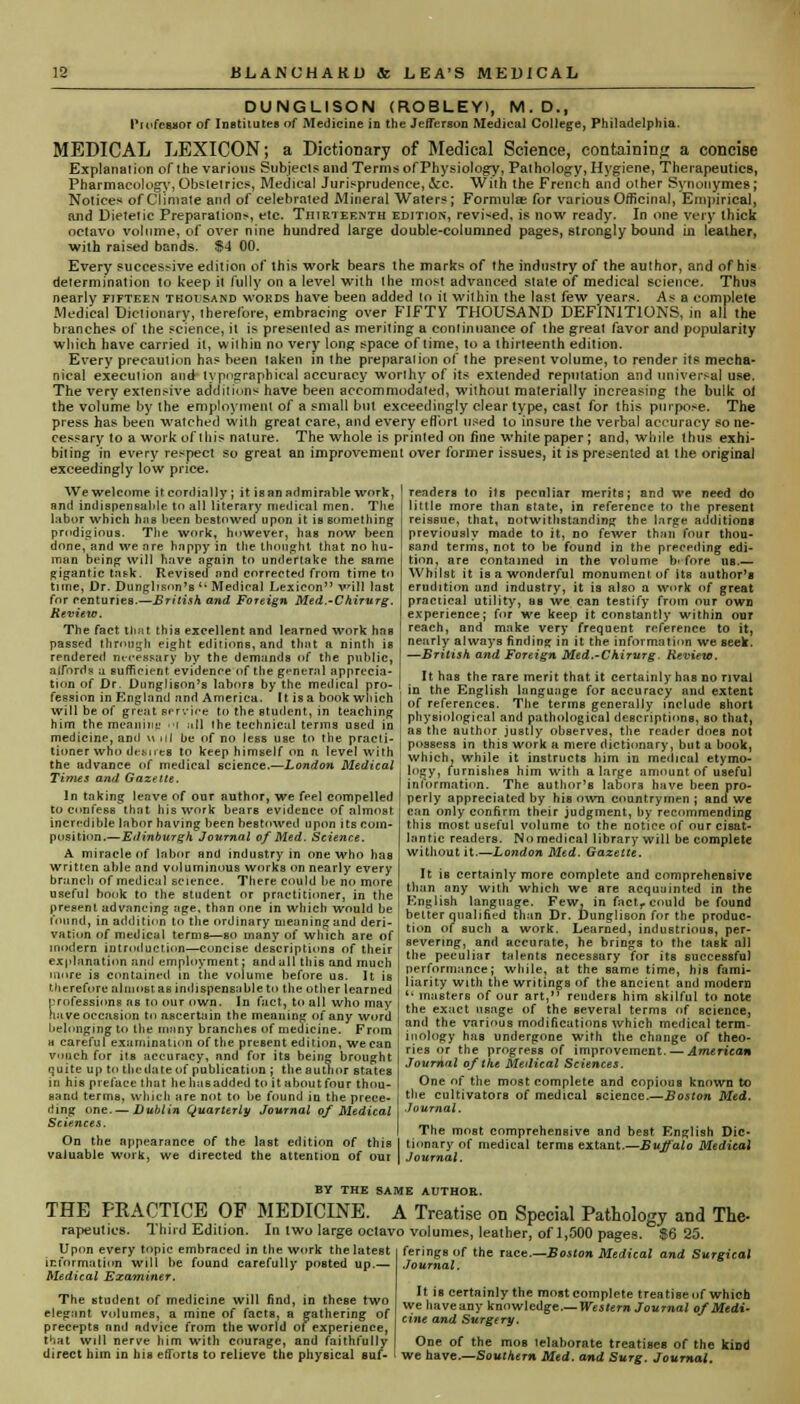 DUNGLISON (ROBLEY), M.D., Professor of Institutes of Medicine in the Jefferson Medical College, Philadelphia. MEDICAL LEXICON; a Dictionary of Medical Science, containing a concise Explanation of the various Subjects and Terms of Physiology, Pathology, Hygiene, Therapeutics, Pharmacology, Obstetrics, Medical Jurisprudence, ore. With the French and other Synonym.es; Notices of Climate and of celebrated Mineral Waters; Formula? for various Officinal, Empirical, and Dietetic Preparation:-, etc. Thirteenth edition, revised, is now ready. In one very thick octavo volume, of over nine hundred large double-columned pages, strongly bound in leather, with raised bands. $4 00. Every successive edition of this work bears the marks of the industry of the author, and of his determination to keep it fully on a level with the most advanced state of medical science. Thus nearly fifteen tkot sand words have been added lo it within the last few years. As a complete Medical Dictionary, iherefore, embracing over FIFTY THOUSAND DEFINITIONS, in all the branches of the science, it is presented as meriting a conlinuance of the great favor and popularity which have carried it, wilhin no very long space of time, to a thirteenth edition. Every precaution has heen taken in the preparation of the present volume, to render its mecha- nical execution and typographical accuracy worthy of its extended reputation and universal use. The very extensive additions have been accommodated, without materially increasing the bulk of the volume by the employment of a small but exceedingly clear type, cast for this purpose. The press has been watched with great care, and every effort used to insure the verbal accuracy so ne- cessary lo a work of this nature. The whole is printed on fine while paper; and, while thus exhi- biting in every respect so great an improvement over former issues, it is presented at the original exceedingly low price. We welcome it cordially ; it is an admirable work, and indispensable to all literary medical men. The labor which has been bestowed upon it is something prodigious. The work, however, hag now been done, and we nre hnppyin the thought that no hu- man being will have again to undertake the same gigantic task. Revised nnd corrected from time to time, Dr. Dungbson's (i Medical Lexicon will last for centuries.—British and Foreign Med.-Chirurg. Review. The fact that this excellent and learned work has passed through eight editions, and that a ninth is rendered m-i-essury by the demands of the public, afford? a sufficient evidence of the general apprecia- tion of Dr. Dunglison's labors by the medical pro- fession in England and America. It is a book which will be of great service to the student, in teaching him the meaning n| ;ill ihe technical terms used in medicine, and u ul be of no less use to the practi- tioner who desires to keep himself on a level with the advance of medical science.—London Medical Times and Gazette. In taking leave of our author, we feel compelled to confess that his work bears evidence of almost, incredible labor having been bestowed upon its coin- position.—Edinburgh Journal of Med, Science. A miracle of labor and industry in one who has written able and voluminous works on nearly every branch of medical science. There could be no more useful book to the student or practitioner, in the present advancing age, than one in which would be loiind, in addition to the ordinary meaning and deri- vation of medical terms—so many of which are of modern introduction—concise descriptions of their explanation and employment: and all this and much more is contained in the volume before us. It is therefore almost as indispensable to the other learned professions as to our own. In fact, to all who may Have occasion to ascertain the meaning of any word belonging to the many branches of medicine. From h careful examination of the present edition, we can vouch for its accuracy, and for its being brought quite up to the date of publication ; the author states in his preface that he has added to it about four thou- sand terms, which are not to be found in the prece- ding one.— Dublin Quarterly Journal of Medical Sciences. On the appearance of the last edition of this valuable work, we directed the attention of our readers to its pecnliar merits; and we need do little more than 6tate, in reference to the present reissue, that, notwithstanding the large additions previously made to it, no fewer than four thou- i sand terms, not to be found in the preceding edi- tion, are contained in the volume b- fore us.— Whilst it is a wonderful monument of its author's erudition und industry, it is also a work of great practical utility, as we can testify from our own experience; for we keep it constantly within our reach, and make very frequent reference to it, nearly always finding in it the information we seek. —British and Foreign Med.-Chirurg. Review. It has the rare merit that it certainly has no rival in the English language for accuracy and extent of references. The terms generally include short physiological and pathological descriptions, so thut, as the author justly observes, the reader does not possess in this work a mere dictionary, but a book, which, while it instructs him in medical etymo- logy, furnishes him with a large amount of useful information. The author's labors have been pro- perly appreciated by his own countrymen ; and we can only confirm their judgment, by recommending this most useful volume to the notice of our cisat- lantic readers. No medical library will be complete without it.—London Med. Gazette. It is certainly more complete and comprehensive than any with which we are acquainted in the English language. Few, in fact,, could be found better qualified than Dr. Dunglison for the produc- tion of such a work. Learned, industrious, per- severing, and accurate, he brings to the taBk all the peculiar talents necessary for its successful performance; while, at the same time, his fami- liarity with the writings of the ancient and modern '' masters of our art, renders him skilful to note the exact usage of the several terms of science, and the various modifications which medical term- inology has undergone with the change of theo- ries or the progress of improvement. — American Journal of the Medical Sciences. One of the most complete and copious known to the cultivators of medical science.—Boston Med. Journal. The most comprehensive and best English Dic- tionary of medical terms extant.—Buffalo Medical Journal. BY THE SAME AUTHOR. THE PRACTICE OF MEDICINE. A Treatise on Special Pathology and The- rapeutics. Third Edition. In two large octavo volumes, leather, of 1,500 pages. $6 25. Upon every topic embraced in the work the latest information will be found carefully posted up.— Medical Examiner. The student of medicine will find, in these two eleg:mt volumes, a mine of facts, a gathering of precepts nnd advice from the world of experience, that will nerve him with courage, and faithfully direct him in his efforts to relieve the physical Buf- ferings of the race.—Boston Medical and Surgical Journal. It is certainly the most complete treatise of which we have any knowledge—Western Journal of Medi- cine and Surgery. One of the mos telahorate treatises of the kind we have.—Southern Med. and Surg. Journal,
