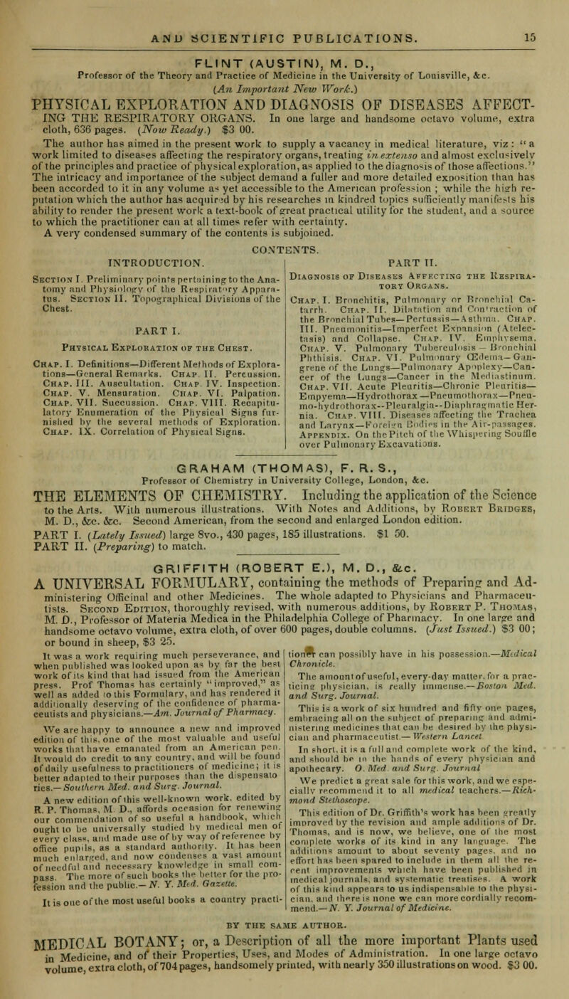 FLINT (AUSTIN), M. D., Professor of the Theory and Practice of Medicine in the University of Louisville, &c. (An Important New Work.') PHYSICAL EXPLORATION AND DIAGNOSIS OF DISEASES AFFECT- ING THK RESPIRATORY ORGANS. In one large and handsome octavo volume, extra cloth, 636 pages. (Now Ready.) $3 00. The author has aimed in the present work to supply a vacancy in medical literature, viz: a work limited to diseases affecting the respiratory organs, treating inextenso and almost exclusively of the principles and practice of physical exploration, a* applied to the diagnosis of those affections.'' The intricacy and importance of the subject demand a fuller and more detailed exposition than has been accorded to it in any volume a< yet accessible to the American profession ; while the hisrh re- putation which the author has acquired by his researches in kindred topics sufficiently manifests his ability to render the present work a text-book of great practical utility for the student, and a source to which the practitioner can at all times refer with certainty. A very condensed summary of the contents is subjoined. CONTENTS. INTRODUCTION. Section I. Preliminary points pertaining to the Ana- tomy and Physiology-of the Respiratory Appara- tus. Section II. Topographical Divisions of the Chest. PART I. Physical Exploration of the Chest. Chap. I. Definitions—Different Methods of Explora- tions—General Remarks. Chap II. Percussion. Chap. III. Auscultation. Chap. IV. Inspection. Chap. V. Mensuration. Chap. VI. Palpation. Chap. VII. Succussion. Chap. VIII. Recapitu- latory Enumeration of the Physical Signs fur- nished by the several methods of Exploration. Chap. IX. Correlation of Physical Signs. PART II. Diagnosis of Diseases Affecting the Respira- tory Organs. Chap. I. Bronchitis, Pulmonary or Bronchial Ca- tarrh. Chap. II. Dilatation and Contraction of the Bronchial Tubes—Pertussis—Asthma. Chap. III. Pneumonitis—Imperfect, Expansion (Atelec- tasis) and Collapse. Chap. IV. Emphysema. Chap. V. Pulmonary Tuberculosis - Bronchial Phthisis. Chap. VI. Pulmonary (Edema— Gan- grene of the Lungs—Pulmonary Apoplexy—Can- cer of the t-ungs—Cancer in the Mediastinum. Chap. VII. Acute Pleuritis—Clironie Plenritis— Empyema—HydTothorax — Pneumothorax—Pnen- mo-hydrothorax—Pleuralgia—Diaphraffmatic Her- nia. Chap. VIII. Diseases affecting the Trachea and Larynx—Korean Bodies in the Air-passages. Appendix. On the Pitch of the Whispering Souffle over Pulmonary Excavatijns. GRAHAM (THOMAS), F. R. S., ProfcBBor of Chemistry in University College, London, Sec. THE ELEMENTS OP CHEMISTRY. Including the application of the Science to the Arts. With numerous illustrations. With Notes and Additions, by Robert Bridges, M. D., &c. &c. Second American, from the second and enlarged London edition. PART I. (Lately Issued) large 8vo., 430 pages, 185 illustrations. $1 50. PART II. (Preparing) to match. GRIFFITH (ROBERT E.), M. D., &c. A UNIVERSAL FORMULARY, containing the methods of Preparing and Ad- ministering Officinal and other Medicines. The whole adapted to Physicians and Pharmaceu- tists. Second Edition, thoroughly revised, with numerous additions, by Robert P. Thomas, M. D., Professor of Materia Medica in the Philadelphia College of Pharmacy. In one large and handsome octavo volume, extra cloth, of over 600 pages, double columns. (Just Issued.) $3 00; or bound in sheep, $3 25. It was a work requiring much perseverance, and when published was looked upon as by far Ihe beat work of lis kind thai had issued from Hie American press. Prof Thomas has certainly improved, as well as added <o this Formulary, and has rendered it additionally deserving of Ihe confidence of pharma- ceutists and physicians.—Am. Journal of Pharmacy. We are happy to announce a new and improved edition of this, one of the most valuable and useful works that have emanated from an American pen. It would do credit to any country, and will be lound of daily usefulness to practitioners of medicine; il is better adapted to lheir purposes than the dispensalo ries.— Southern Med. and Surg. Journal. A new edition of ihis well-known work, edited by R. P. Thomas, M D., affords occasion for renewing our commendation of so useful a handbook, which ought to be universally studied by medical men of every class, ami made use of by way of reference by office pupils, as a standard authority. It hus been much enlarged, and now condenses a vast amount of needful and necessary knowledge in small com- pass The more of such books the better for the pro- fession and Ihe public- N. Y. Mid. Gazette. It is one of the most useful books a country practi- tion can possibly have in his possession.—Medical Chro?iicle. The amount of useful, every-day matter.fnr n prae- ticine physician, is really immense.— Boston Med. and Surg. Journal. This is a work of six hundred and fifty one pages, embracing all on the subject of preparing and admi- nistering medicines that can be. desired by ihe physi- cian and pharmaceutist — Western Lancet In short, it is a full and complete work of the kind, and should be m the bunds of every physician and apothecary. O.Med and Surg. Journal We predict a great sale for this work, and we espe- cially recommend it to all medical teachers.—Rich- mond Stethoscope. This edition of Dr. Griffith1* work has been s really imnroved by the revision and ample additions of Dr. Thomas, and is now, we believe, one of the most complete works of its kind in any language. The additions amount to about seventy pages, and no effort has been spared to include in them all the re- cent improvements which have been published in medical journals, and systematic treatises. A work of this kind appears to us indispen-able to the physi- cian, and there is none we can more cordially recom- mend.— N. Y. Journal of Medicine. BY THE SAME AUTHOR. ui inn. initio AKiuvBi MEDICAL BOTANY; or, a Description of all the more important Plants used in Medicine, and of their Properties, Uses, and Modes of Administration. In one large octavo volume extra cloth, of 704 pages, handsomely printed, with nearly 350 illustrations on wood. $3 00.