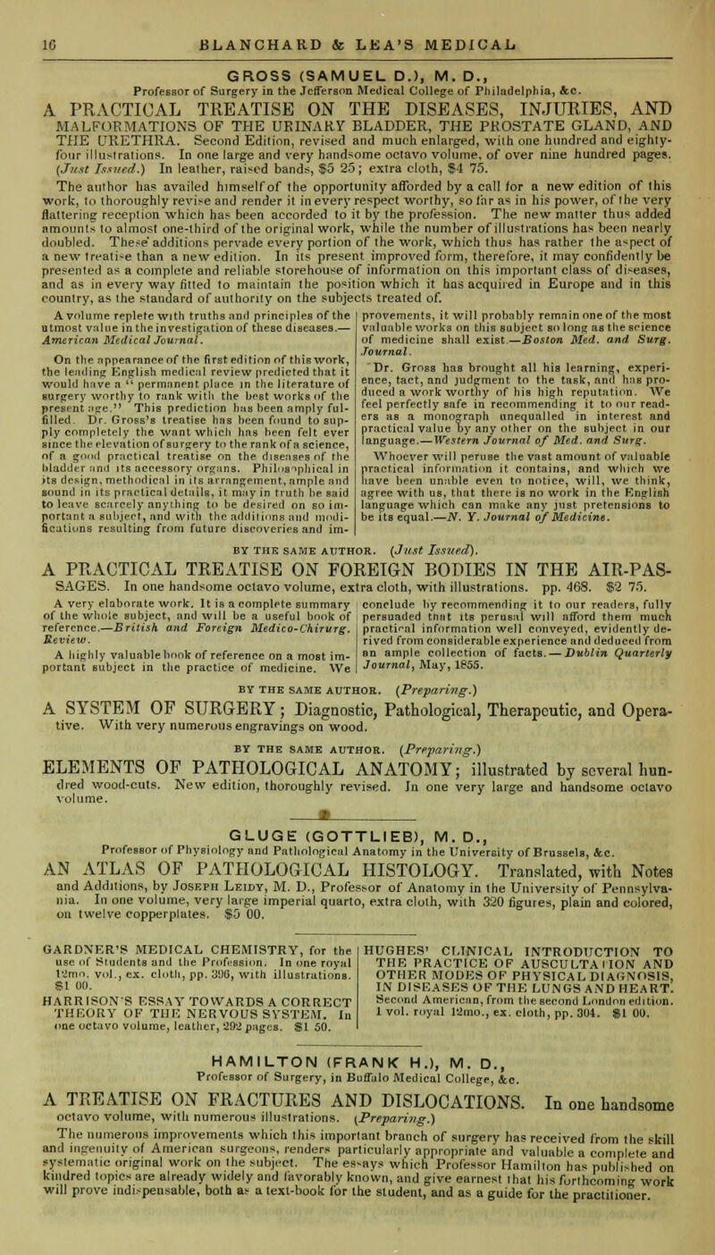 GROSS (SAMUEL D.), M. D., Professor of Surgery in the Jefferson Medical College of Philadelphia, &c. A PRACTICAL TREATISE ON THE DISEASES, INJURIES, AND MALFORMATIONS OF THE URINARY BLADDER, THE PKOSTATE GLAND, AND THE URETHRA. Second Edition, revised and much enlarged, wilh one hundred and eighty- four illustrations. In one large and very handsome octavo volume, of over nine hundred pages. (Just Issued.) In leather, raised bands, $5 25; extra cloth, $4 75. The author has availed himself of the opportunity afforded by a call for a new edition of this work, to thoroughly revise and render it in every respect worthy, so far as in his power, of the very flattering reception which has been accorded to it by the profession. The new matter thus added amounts to almost one-third of the original work, while the number of illustrations has been nearly doubled. These additions pervade every portion of the work, which thus has rather the aspect of a new treatise than a new edition. In its present improved form, therefore, it may confidently be presented as a complete and reliable storehouse of information on this important class of diseases, and as in every way fitted to maintain the position which it has acquired in Europe and in this country, as the standard of authority on the subjects treated of. A volume replete with truths anil principles of the utmost value in the investigation of these diseases.— American Medical Journal. On the appearance of the first edition of this work, the leading Kngljsh medical review predicted that it would have a  permanent place in the literature of surgery worthy to rank with the best works of the present age. This prediction has been amply ful- filled. Dr. Gross's treatise has been found to sup- ply completely the want which has been felt ever since the elevation of surgery to the rank of a science, of a good practical treatise on the diseases of the bladdeT and its accessory organs. Philosophical in >ts design, methodical in its arrangement, ample and sound in its practical details, it may in truth he said to leave scarcely anything to be desired on so im- portant a subject, and with the additions and modi- fications resulting from future discoveries and im- BY THE SAME AUTHOR. (Just Issued). A PRACTICAL TREATISE ON FOREIGN BODIES IN THE AIR-PAS- SAGES. In one handsome octavo volume, extra cloth, with illustrations, pp. 468. $2 75. A very elaborate work. It is a complete summary conclude by recommending it to our readers, fullv of the whole subject, and will be a useful book of persuaded tnat its perusal will afford them much __/*«««««« 7? -.■<.' r i. i>».J i„_,.'™.. n/f_j--._ .-vL • l: i ;_r *.: n ■ :j ii_ -j_ provements, it will probably remain one of the most valuable works on this subject so long as the science of medicine shall exist.—Boston Med. and Surg. Journal. Dr. Gross has brought all his learning, experi- ence, tact, and judgment to the task, and has pro- duced a work worthy of his high reputation. We feel perfectly safe in recommending it to our read- ers as a monograph unequalled in interest and practical value by any other on the subject, in our language.—Western Journal of Med. and Surg. Whoever will peruse the vast amount of valuable practical information it contains, and which we have been unable even to notice, will, we think, agree with us, that there is no work in the Knglish language which can make any just pretensions to be its equal.—N. Y. Journal of Medicine. reference.—British and Foreign Medico-Ckirurg Review. A highly valuable book of reference on a most im- portant subject in the practice of medicine. We practical information well conveyed, evidently de- rived from considerable experience and deduced from an ample collection of facts. — Dublin Quarterly Journal, May, 1855. by the same author. (Preparing.) A SYSTEM OF SURGERY; Diagnostic, Pathological, Therapeutic, and Opera- tive. With very numerous engravings on wood. by the same author. {Preparing.) ELEMENTS OF PATHOLOGICAL ANATOMY; illustrated by several hun- died wood-cuts. New edition, thoroughly revised, volume. Jn one very large and handsome octavo GLUGE (GOTTLIEB), M. D., Professor of Physiology and Pathological Anatomy in the University of Brussels, &c. AN ATLAS OF PATHOLOGICAL HISTOLOGY. Translated, with Notes and Additions, by Joseph Leidy, M. D., Professor of Anatomy in the University of Pennsylva- nia. In one volume, very large imperial quarto, extra cloth, with 320 figures, plain and colored, on twelve copperplates. $5 00. GARDNER'S MEDICAL CHEMISTRY, for the use of Students and the Profession. In one royal t'Jmn. vol., ex. cloth, pp. 39G, with illustrations. SI 00. HARRISON'S ESSAY TOWARDS A CORRECT THEORY OF THE NERVOUS SYSTEM. In one octavo volume, leather, 292 pages. SI 50. HUGHES' CLINICAL INTRODUCTION TO THE PRACTICE OF AUSCULTATION AND OTHER MODES OF PHYSICAL DIAGNOSIS, IN DISEASES OF THE LUNGS AND HEART. Second American, from the second London edition. 1 vol. royal l'2mo., ex. cloth, pp. 004. SI 01). HAMILTON (FRANK H.), M. D., Professor of Surgery, in Buffalo Medical College, &c. A TREATISE ON FRACTURES AND DISLOCATIONS. In one handsome octavo volume, with numerous illustrations. {Prepari7ig.) The numerous improvements which this important branch of surgery has received from the skill and ingenuity of American surgeons, renders particularly appropriate and valuable a complete and systematic original work on the subject. The es-ays which Professor Hamilton has published on kindred topics are already widely and favorably known, and give earnest that his forthcoming work will prove indispensable, both as a text-book for the student, and as a guide for the practitioner