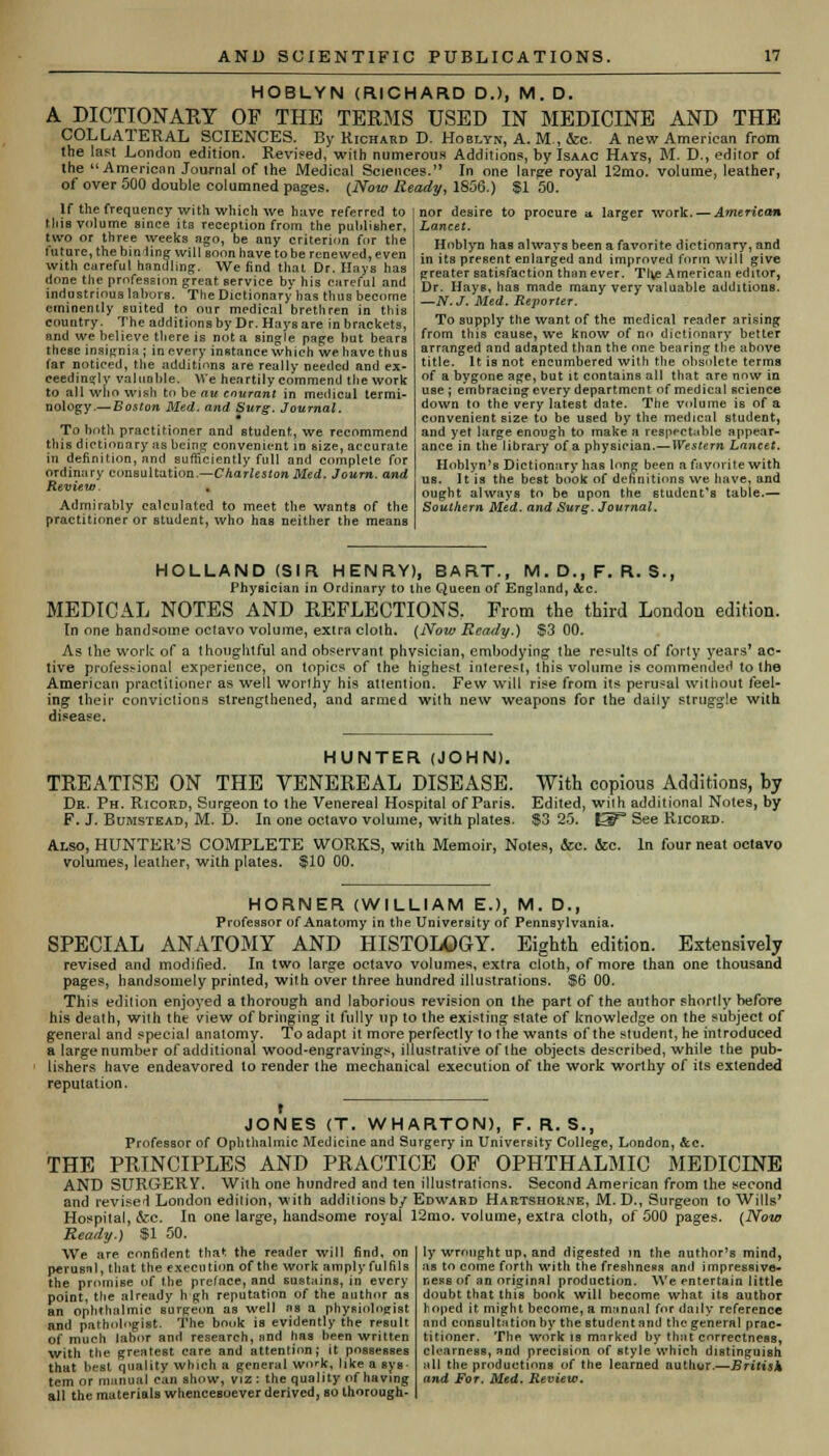 HOBLYN (RICHARD D.), M. D. A DICTIONAKY OF THE TERMS USED IN MEDICINE AND THE COLLATERAL SCIENCES. By Richard D. Hoblyn, A. M., &c A new American from the last London edition. Revised, with numerous Additions, by Isaac Hays, M. D., editor of the American Journal of the Medical Sciences. In one large royal 12mo. volume, leather, of over 500 double columned pages. {Now Ready, 1S56.) SI 50. If the frequency with which we have referred to nor desire to procure u larger work. — American this volume since its reception from the publisher. Lancet. f•,?;nvp^thp^hinWe^■^S0' bh an? ?riterion f;,r the Hnblyn has always been a favorite dictionary, and w rS htV 8 w fiaVJ ^be rnnTTed' er i« it8 Present enlarged and improved form will give 7nnit.^n^ ' ,We find ^at Dr.Hays has preater satisfaction than ever. Tlie American edftor, SS?-S?«5S?w W ner,V1Ce by,hl* ?ire(ul and I Dr. Hays, has made many very valuable additions industrious labors. The Dictionary has thus become w r >- - - eminently suited to our medical brethren in this country. The additions by Dr. Hays are in brackets, and we believe there is not a single page but bears these insignia ; in every instance which we have thus tar noticed, the additions are really needed and ex- ceedingly valuable. We heartily commend the work to all who wish to be ait courant in medical termi- nology.—Boston Med. and Surg. Journal. To both practitioner and student, we recommend this dictionary as being convenient id size, accurate in definition, and sufficiently full and complete for ordinary consultation.—Charleston Med. Journ. and Review. Admirably calculated to meet the wants of the practitioner or student, who has neither the means —N.J. Med. Reporter. To supply the want of the medical reader arising from this cause, we know of no dictionary better arranged and adapted than the one bearing the above title. It is not encumbered with the obsolete terms of a bygone age, but it contains all that are now in use ; embracing every department of medical science down to the very latest date. The volume is of a convenient size to be used by the medical student, and yet large enough to make a respectable appear- ance in the library of a physician.—Western Lancet. Hoblyn's Dictionary has long been a favorite with us. It is the best book of definitions we have, and ought always to be upon the student's table.— Southern Med. and Surg. Journal. HOLLAND (SIR HENRY), BART., M.D.,F.R.S., Physician in Ordinary to the Queen of England, &c. MEDICAL NOTES AND REFLECTIONS. From the third London edition. In one handsome octavo volume, extra cloth. (Now Ready.) S3 00. As the work of a thoughtful and observant physician, embodying the results of forty years' ac- tive professional experience, on topics of the highest interest, this volume is commended to the American practitioner as well worthy his attention. Few will rise from its perusal without feel- ing their convictions strengthened, and armed with new weapons for the daily struggle with disease. HUNTER (JOHN). TREATISE ON THE VENEREAL DISEASE. Dr. Ph. Ricord, Surgeon to the Venerea] Hospital of Paris. F. J. Bumstead, M. D. In one octavo volume, with plates. Also, HUNTER'S COMPLETE WORKS, with Memoir, Notes, &c. &c volumes, leather, with plates. $10 00. With copious Additions, by Edited, with additional Notes, by $3 25. UF* See Kicord. In four neat octavo HORNER (WILLIAM E.), M. D., Professor of Anatomy in the University of Pennsylvania. SPECIAL ANATOMY AND HISTOLOGY. Eighth edition. Extensively revised and modified. In two large octavo volumes, extra cloth, of more than one thousand pages, handsomely printed, with over three hundred illustrations. $6 00. This edition enjoyed a thorough and laborious revision on the part of the author shortly before his death, with the view of bringing it fully up to the existing state of knowledge on the subject of general and special anatomy. To adapt it more perfectly to the wants of the student, he introduced a largenumber of additional wood-engravings, illustrative of the objects described, while the pub- lishers have endeavored to render the mechanical execution of the work worthy of its extended reputation. JONES (T. WHARTON), F. R. S., Professor of Ophthalmic Medicine and Surgery in University College, London, &c. THE PRINCIPLES AND PRACTICE OF OPHTHALMIC MEDICINE AND SURGERY. With one hundred and ten illustrations. Second American from the second and revised London edition, with additions b/ Edward Hartshorne, M. D., Surgeon to Wills' Hospital, &c. In one large, handsome royal 12mo. volume, extra cloth, of 500 pages. (Now Ready.) $1 50. ly wrought up, and digested m the author's mind, as to come forth with the freshness and impressive- r.ess of an original production. We entertain little doubt that this book will become what its author hoped it. might become, a manual for daily reference and consultation by the student and the general prac- titioner. The work is marked by that correctness, clearness, and precision of style which distinguish all the productions of the learned author.—British and For. Med. Review. We are confident that the reader will find, on perusal, that the execution of the work amply fulfils the promise of the preface, and sustains, in every point, the already h gh reputation of the author as an ophthalmic surgeon as well as a physiologist and pathologist. The book is evidently the result of much labor and research, and has been written with the greatest care and attention; it possesses that best quality which a general work, like a sys- tem or manual can show, viz : the quality of having all the materials whencesoever derived, so thorough-