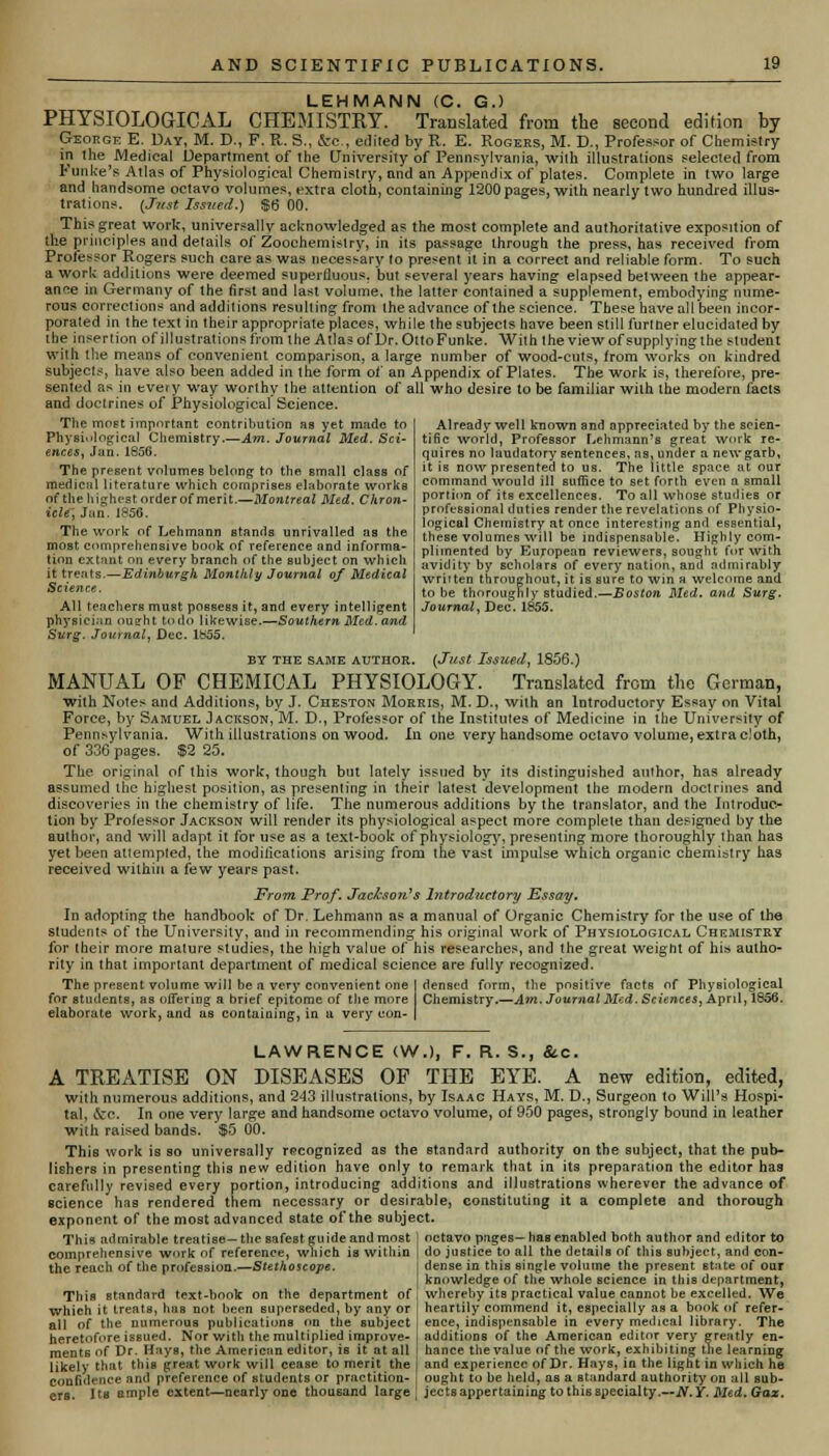 LEHMANN (C. G.) PHYSIOLOGICAL CHEMISTRY. Translated from tbe second edition by George E. Day, M. D., F. R. S., &c, e.lited by R. E. Rogers, M. D., Professor of Chemistry in the Medical Department of the University of Pennsylvania, with illustrations selected from Funke's Atlas of Physiological Chemistry, nnd an Appendix of plates. Complete in two large and handsome octavo volumes, extra cloth, containing 1200 pages, with nearly two hundred illus- trations. (Just Issued.) $6 00. This great work, universally acknowledged as the most complete and authoritative exposition of the principles and details of Zoochemistry, in its passage through the press, has received from Professor Rogers such care as was necessary to present it in a correct and reliable form. To such a work additions were deemed superfluous, but several years having elapsed between the appear- ance in Germany of the first and last volume, the latter contained a supplement, embodying nume- rous corrections and additions resulting from the advance of the science. These have all been incor- porated in the text in their appropriate places, while the subjects have been still furtner elucidated by the insertion of illustrations from the Atlas of Dr. Otto Funke. With the view of supplying the student with the means of convenient comparison, a large number of wood-cuts, from works on kindred subjects, have also been added in the form of an Appendix of Plates. The work is, therefore, pre- sented as in every way worthy the attention of all who desire to be familiar with the modern facts and doctrines of Physiological Science. The most important contribution aa yet made to Physiological ChemiBtry—Am. Journal Med. Sci- ences, Jan. 1856. The present volumes belong to the small class of medicul literature which comprises elaborate works of the highest order of merit.—Montreal Med. Chron- icle, Jan. 1856. The work of Lehmann stands unrivalled as the most comprehensive book of reference and informa- tion extant on every branch of the subject on which it treats.—Edinburgh. Monthly Journal of Medical Science. All teachers must possess it, and every intelligent physician nudit todo likewise.—Southern Med. and Surg. Journal, Dec. 1855. BY the same author. (Just Issued, 1856.) MANUAL OF CHEMICAL PHYSIOLOGY. Translated from the German, with Notes and Additions, by J. Cheston Morris, M. D., with an Introductory Essay on Vital Force, by Samuel Jackson, M. D., Professor of the Institutes of Medicine in the University of Pennsylvania. With illustrations on wood. In one very handsome octavo volume, extra cloth, of 336 pages. $2 25. The original of this work, though but lately issued by its distinguished author, has already assumed the highest position, as presenting in their latest development the modern doctrines and discoveries in the chemistry of life. The numerous additions by the translator, and the Introduc- tion by Professor Jackson will render its physiological aspect more complete than designed by the author, and will adapt it for use as a text-book of physiology, presenting more thoroughly than has yet been attempted, the modifications arising from the vast impulse which organic chemistry has received within a few years past. From Prof. Jackson's Introductory Essay. In adopting the handbook of Dr. Lehmann as a manual of Organic Chemistry for the use of the students of the University, and in recommending his original work of Physiological Chemistry for their more mature studies, the high value of his researches, and the great weight of his autho- rity in that important department of medical science are fully recognized. The present volume will be a very convenient one I denscd form, Hie positive facts of Physiological for students, as offering a brief epitome of the more Chemistry.—Am. Journal Med. Sciences, April, 1856. elaborate work, and as containing, in a very con- | Already well known and appreciated by the scien- tific world, Professor Lehmann's great work re- quires no laudatory sentences, as, under a newgarb, it is now presented to us. The little space at our command would ill suffice to set forth even a small portion of its excellences. To all whose studies or professional duties render the revelations of Physio- logical Chemistry at once interesting and essential, these volumes will be indispensable. Highly com- plimented by European reviewers, sought for with avidity by scholars of every nation, anil admirably written throughout, it is sure to win a welcome and to be thoroughly studied.—Boston Med. and Surg. Journal, Dec. 1855. LAWRENCE (W.), F. R. S., &c. A TREATISE ON DISEASES OF THE EYE. A new edition, edited, with numerous additions, and 243 illustrations, by Isaac Hays, M. D., Surgeon to Will's Hospi- tal, &e. In one very large and handsome octavo volume, of 950 pages, strongly bound in leather with raised bands. $5 00. This work is so universally recognized as the standard authority on the subject, that the pub- lishers in presenting this new edition have only to remark that in its preparation the editor has carefully revised every portion, introducing additions and illustrations wherever the advance of Bcience has rendered them necessary or desirable, constituting it a complete and thorough exponent of the most advanced state of the subject. This admirable treatise—the safest guide and most j octavo pages—has enabled both author and editor to comprehensive work of reference, which is within | do justice to all the details of this subject, and con- the reach of the profession.—Stethoscope. I dense in this single volume the present state of our j knowledge of the whole science in this department, This standard text-book on the department of : whereby its practical value cannot be excelled. We which it treats, has not been superseded, by any or 1 heartily commend it, especially as a book of refer- all of the numerous publications on the subject , ence, indispensable in every medical library. The heretofore issued. Nor with the multiplied improve- ments of Dr. Hays, the American editor, is it at all likely that this great work will cease to merit the confidence and preference of students or practition- ers. Us ample extent—nearly one thousand large additions of the American editor very greatly en- hance the value of the work, exhibiting the learning and experience of Dr. Hays, in the light in which he ought to be held, as a standard authority on all sub- jects appertaining to this specialty.—N.Y. Med. Gaz.