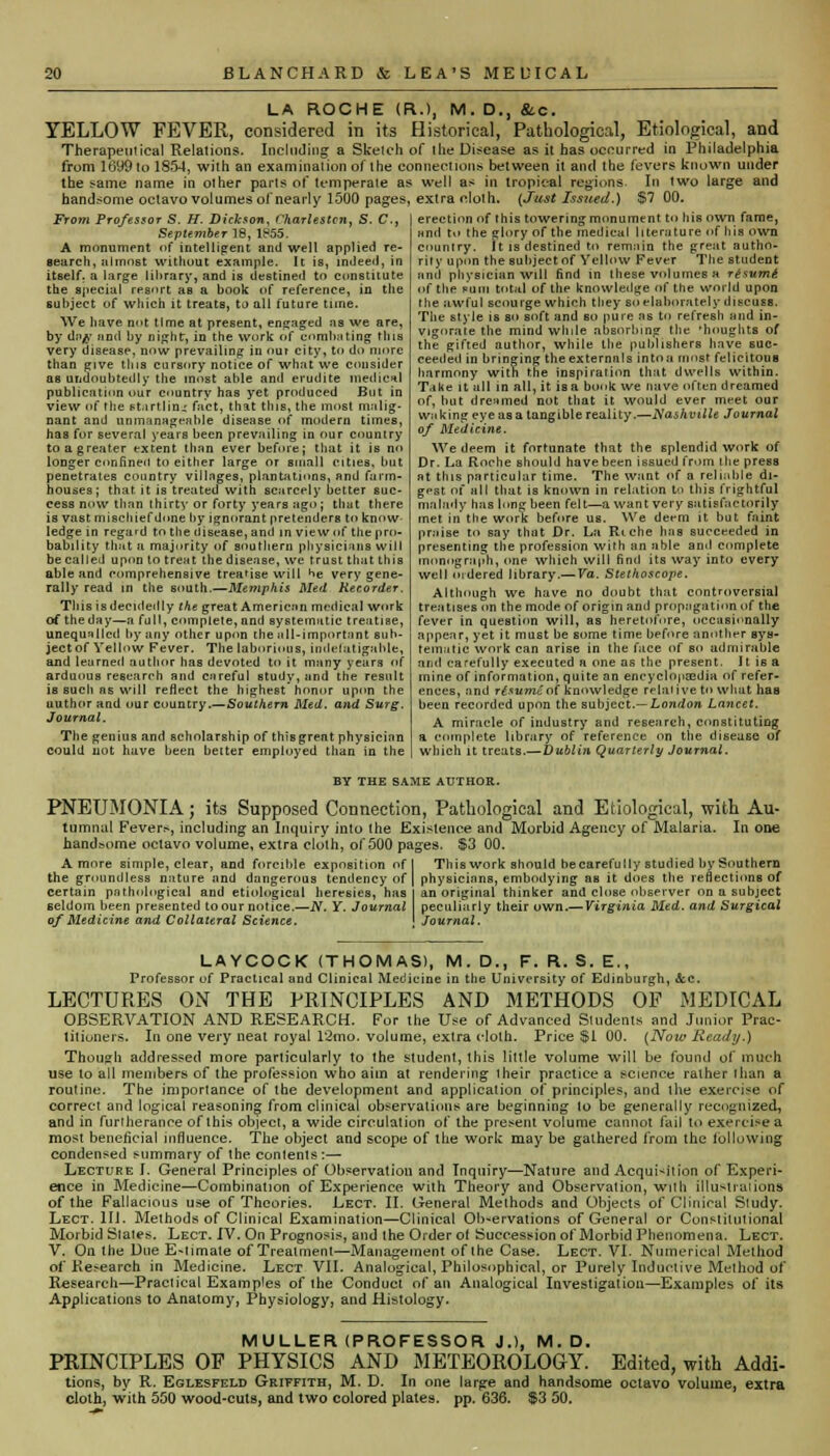 LA ROCHE (R.), M. D., &c. YELLOW FEVER, considered in its Historical, Pathological, Etiological, and Therapeutical Relations. Including a Skelch of the Disease as it has occurred in Philadelphia from 1699 to 1854, with an examination of the connections between it and the fevers known under the same name in other parts of temperate as well as in tropical regions- In two large and handsome octavo volumes of nearly 1500 pages, extra cloth. (Just Issued.) $7 00. erection of (his towering monument to his own fame, nn(i to the glory of the medical literature of his own country. \t is destined to remain the great autho- rity upon the suhjectof Yellow Fever The student and physician will find in these volumes h r£sum& From Profesfor S. H. Dickson, Charlestcn, S. C, September 18, IB55. A monument of intelligent and well applied re- search, almost without example. It is, indeed, in itself, a large library, and is destined to constitute the special resort aB a book of reference, in the subject of which it treats, to all future tune. We have not time at present, engaged as we are, by djyr and by night, in the work of combating this very disease, now prevailing in our city, to do more than give this cursory notice of what we consider aB undoubtedly the most able and erudite medical publication our eountry has yet produced But in view of the ft.irtlin.' fact, that tins, the most malig- nant and unmanageable disease of modern times, has for several years been prevailing in our country to a greater extent than ever before; that it is no longer confined to either large or small cities, but penetrates country villnges, plantations, and farm- houses; that, it is treated with scarcely better suc- cess now than thirty or forty years ago ; that there is vast mischiefdone by ignorant pretenders to know ledge in regard to the disease, and in view of the pro- bability that a majority of southern physicians will be called upon to treat the disease, we trust that this able and comprehensive treatise will ^>e very gene- rally read in the south.—Memphis Med Recorder. This is decidedly the great American medical work of the day—a full, complete, and systematic treatise, unequalled by any other upon the iill-importnnt suh- jectof Yellow Fever. The laborious, indefatigable, and learned author has devoted to it many years of arduous research and careful study, and the result is such as will reflect the highest honor upon the uuthor and our country.—Southern Med. and Surg. Journal. The genius and scholarship of thisgrent physician could not have been belter employed than in the f the p'uoi total of the knowledge of the world upon the awful scourge which they so elaborately discuss. The style is so soft and so pure as to refresh and in- vigorate the mind while absorbing the 'noughts of the gifted author, while the publishers have suc- ceeded in bringing the externals into a most felicitous harmony with the inspiration that dwells within. Take it all in all, it is a book we nave often dreamed of, but dreamed not that it would ever meet our waking eye as a tangible reality.—Nashville Journal of Medicine. We deem it fortunate that the splendid work of Dr. La Roche should have been issued from the press at this particular time. The want of a reliable di- gest of all that is known in relation to this frightful malady has long been felt—a want very satisfactorily met in the work before us. We deem it but faint praise to say that Dr. La Riche has succeeded in presenting the profession with an able ami complete monograph, one which will find its way into every well ordered library.— Va. Stethoscope. Although we have no doubt that controversial treatises on the mode of origin and propagation of the fever in question will, as heretofore, occasionally appear, yet it must be some time before another sys- tematic work can arise in the face of so admirable and carefully executed a one as the present. It is a mine of information, quite an encyclopaedia of refer- ences, and riswrU of knowledge relative to what has been recorded upon the subject.— London Lancet. A miracle of industry and resenrch, constituting a complete library of reference on the disease of which it treats.— Dublin Quarterly Journal. BY THE SAME AUTHOR. PNEUMONIA; its Supposed Connection, Pathological and Etiological, with Au- tumnal Fever.*, including an Inquiry into the Existence and Morbid Agency of Malaria. In one handsome octavo volume, extra cloth, of 500 pages. S3 00. A more simple, clear, and forcible exposition of I This work should becarefully studied by Southern the groundless nature and dangerous tendency of | physicians, embodying as it does the reflections of certain pathological and etiological heresies, has l an original thinker and close observer on a subject seldom been presented to our notice.—N. Y. Journal peculiarly their own.— Virginia Med. and Surgical of Medicine and Collateral Science. j Journal. LAYCOCK (THOMAS), M. D., F. R. S. E., Professor of Practical and Clinical Medicine in the University of Edinburgh, &c. LECTURES ON THE PRINCIPLES AND METHODS OF MEDICAL OBSERVATION AND RESEARCH. For the Use of Advanced Students and Junior Prac- titioners. In one very neat royal 12mo. volume, extra cloth. Price $1 00. (Now Ready.) Though addressed more particularly to the student, this little volume will be found of much use to all members of the profession who aim at rendering their practice a science rather than a routine. The importance of the development and application of principles, and the exercise of correct and logical reasoning from clinical observations are beginning to be generally recognized, and in furtherance of this object, a wide circulation of the present volume cannot fail to exercise a most beneficial influence. The object and scope of the work may be gathered from the following condensed summary of the contents :— Lecture I. General Principles of Observation and Inquiry—Nature and Acquisition of Experi- ence in Medicine—Combination of Experience with Theory and Observation, with illustrations of the Fallacious use of Theories. Lect. II. General Methods and Objects of Clinical Study. Lect. 111. Methods of Clinical Examination—Clinical Observations of General or Constitutional Morbid Slates. Lect. IV. On Prognosis, and the Order of Succession of Morbid Phenomena. Lect. V. On the Due E-timate of Treatment—Management of the Case. Lect. VI. Numerical Method of Research in Medicine. Lect VII. Analogical, Philosophical, or Purely Inductive Method of Research—Practical Examples of the Conduct of an Analogical Investigation—Examples of its Applications to Anatomy, Physiology, and Histology. MULLER (PROFESSOR J.), M.D. PRINCIPLES OF PHYSICS AND METEOROLOQY. Edited, with Addi- tions, by R. Eglesfeld Griffith, M. D. In one large and handsome octavo volume, extra cloth, with 550 wood-cuts, and two colored plates, pp. 636. $3 50.