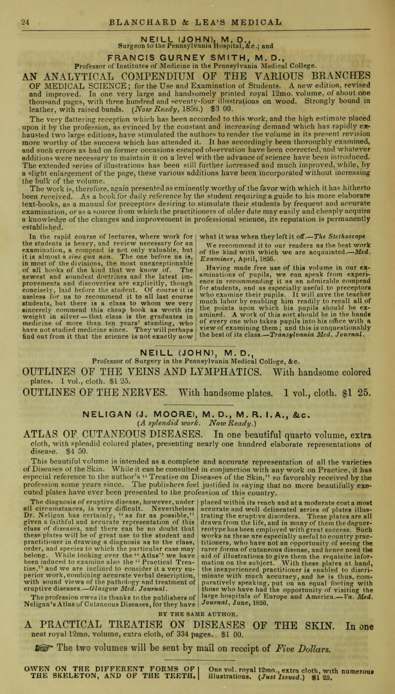 NEILL (JOHN), M. D., Surgeon to the Pennsylvania Hospital, &c; and FRANCIS GURNEY SMITH, M. D., Professor of Institutes of Medicine in the Pennsylvania Medical College. AN ANALYTICAL COMPENDIUM OF THE VAEIOUS BKANCHES OF MEDICAL SCIENCE ; for the Use and Examination of Students. A new edition, revised and improved. In one very large and handsomely printed royal 12mo. volume, of about one thousand pages, with three hundred and seventy-four illustrations on. wood. Strongly bound in leather, with raised bands. {Now Ready, 185b.) $3 00. The very flattering reception which has been accorded to this work-, and the high estimate placed upon it by the profession, as evinced by the constant and increasing demand which has rapidly ex- hausted two large editions, have stimulated the authors to render the volume in its present revision more worthy of the success which has attended it. It has accordingly been thoroughly examined, and such errors as had on former occasions escaped observation have been corrected, rind whatever additions were necessary to maintain it on a level with the advance of science have been introduced. The extended series of illustrations has been still further increased and much improved, while, by a flight enlargement of the page, these various additions liave been incorporated without increasing the bulk- of the volume. The work is, therefore, again presented as eminently worthy of the favor with which it has hitherto been received. As a book tor daily reference by the student requiring a guide to his more elaborate text-books, as a manual for preceptors desiring to stimulate their students by frequent and accurate examination, or as a source from which the practitioners of older date may easily and cheaply acquire a knowledge of the changes and improvement in professional science, its reputation is permanently established. In the rapid course of lectures, where work for the students is heavy, and review necessary for an examination, a compend is not only valuable, but it is almost a sine qua non. The one before us is, in most of the divisions, the most unexceptionable of all bonks of the kind that we know of. The newest and soundest doctrines and the latest im- provements and discoveries are explicitly, though concisely, laid before the Btudent. Of course it is useless for us to recommend it to all last course students, but there is a class to whom we very sincerely commend this cheap book as worth its weight in silver — that class is the graduates in medicine of more than ten years' standing, who have not studied medicine since. They will perhaps find out from it that the science is not exactly now what it was when they left it off.—The Stethoscope We recommend it to our readers as the best work of the kind with which we are acquainted.—Med. Examiner, April, 185G. Having made free use of this volume in our ex- aminations of pupils, we can speak from experi- ence in recommending it as nn admirable compend for students, and as especially useful to preceptors who examine their pupils. It will save the teacher much labor by enabling him readily to recall all of the points upon which his pupils should be ex- amined. A work of this sort should be in the hands of every one who takes pupils into his office with a view of examining them ; and this is unquestionably the best of its class.—Transylvania Med. Journal. NEILL (JOHN), M. D., Professor of Surgery in the Pennsylvania Medical College, Sec. OUTLINES OF THE VEINS AND LYMPHATICS. With handsome colored plates. 1 vol., cloth. $1 25. OUTLINES OP THE NERVES. With handsome plates. 1 vol., cloth. $1 25. NELIGAN (J. MOORE), M. D., M. R. I.A., &.c. (A splendid work. Now Ready.) ATLAS OF. CUTANEOUS DISEASES. In one beautiful quarto volume, extra cloth, with splendid colored plates, presenting nearly one hundred elaborate representations of disease. S4 50. This beautiful volume is intended as a complete and accurate representation of all the varieties of Diseases of the Skin. While it can be consulted in conjunction with any work on Practice, it has especial reference to the author's  Treatise on Diseases of the Skin, so favorably received by the profession some years since. The publishers feel justified in saying that no more beautifully exe- cuted plates have ever been presented to the profession of this country. The diagnosis of eruptive disease, however, under all circumstances, is very difficult. Nevertheless Dr. Nelignn has certainly, as far as possible, given a faithful and accurate representation of this class of diseases, and there can be no doubt that these plates will be of great use to the student and practitioner in drawing a diagnosis as to the class, order, and species to which the particular case may belong. While looking over the  Atlas'' we have been induced to examine also the  Practical Trea- tise, and we are inclined to consider it a very su- perior work,combining accurate verbal description, with sound views of the pathology and treatment of eruptive diseases.—Glasgow Med. Journal. The profession owes its thanks to the publishers of Neiigan's Atlasuf CutaneousDiseases, for they have placed within its reach and at a moderate cost a moBt accurate and well delineated series of plates illus- trating the eruptive disorders. These plates are all drawn from the life, and in many of them the daguer- reotype has been employed with great success. Such works aB these are especially useful to country prac- titioners, who have not an opportunity of seeing the rarer forms of cutaneous disease, and hence need the aid of illustrations to give them the requisite infor- mation on the subject. With these plates at hand, the inexperienced practitioner is enabled to discri- minate with much accuracy, and he is thus, com- paratively speaking, put on an equal footing with those who have had the opportunity of visiting the large hospitals of Europe and America.— Va. Med. Journal, June, 1856. BY THE SAME AUTHOR. A PRACTICAL TREATISE ON DISEASES OF THE SKIN. neat royal 12mo. volume, extra cloth, of 334 pages. $1 00. The two volumes will be sent by mail on receipt of Five Dollars. In one OWEN ON THE DIFFERENT FORMS OF I THE SKELETON, AND OF THE TEETH. | One vol. royal 12mo., extra cloth, with numerous llluBtrations. (Just Issued.) 81 25.