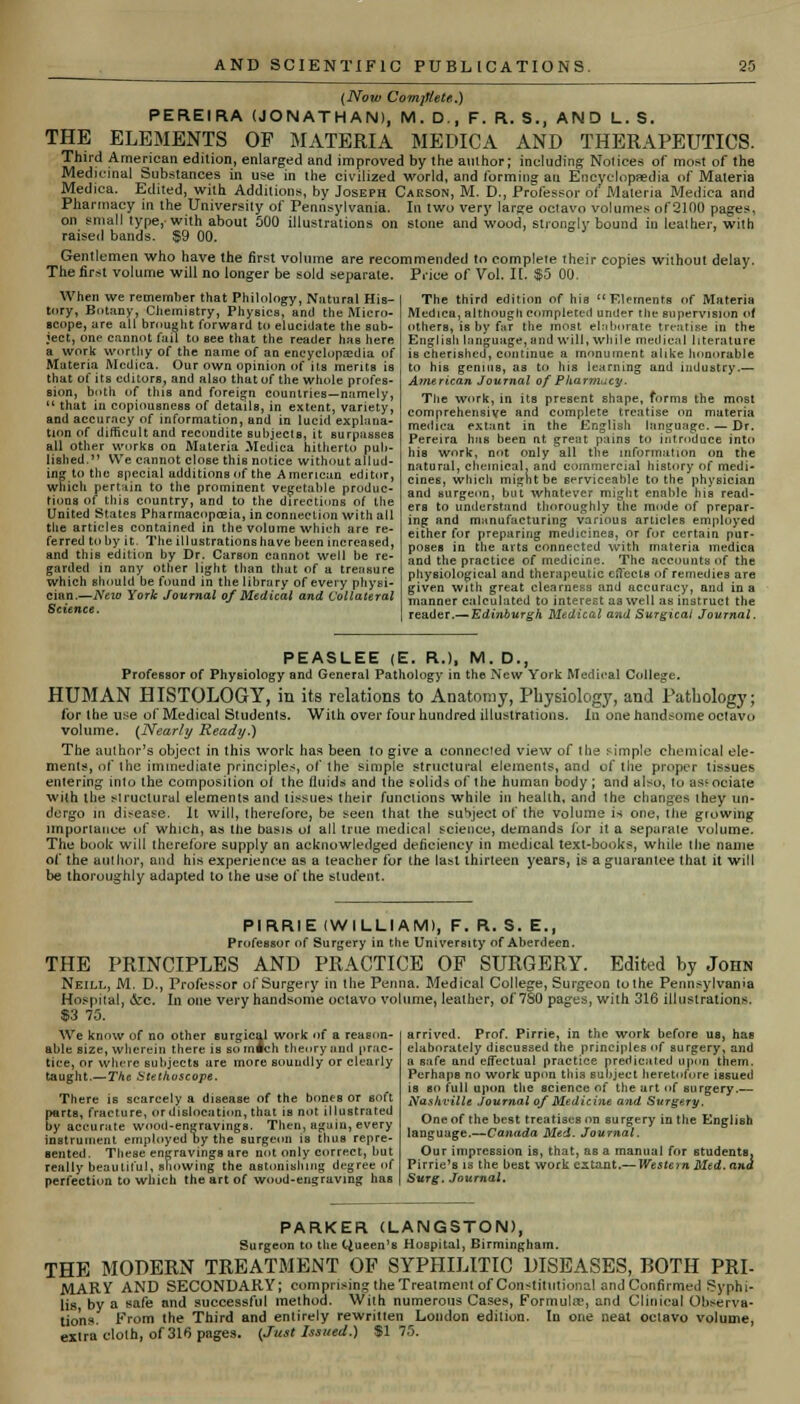 (Now Complete,) P ERE IRA (JONATHAN), M.D., F. R. S., AND L.S. THE ELEMENTS OP MATERIA MEDICA AND THERAPEUTICS. Third American edition, enlarged and improved by the author; including Notices of most of the Medicinal Substances in use in the civilized world, and forming ait Encyclopaedia of Materia Medica. Edited, with Additions, by Joseph Carson, M. D., Professor of Materia Medica and Pharmacy in the University of Pennsylvania. In two very large octavo volumes of2100 pages, on small type,-with about 500 illustrations on stone and wood, strongly bound in leather, with raised bands. $9 00. Gentlemen who have the first volume are recommended to complete their copies without delay. The first volume will no longer be sold separate. Price of Vol. It. $5 00. When we remember that Philology, Natural His- tory, Botany, Chemistry, Physics, and the Micro- scope, ure all brought forward to elucidate the sub- ject, one cannot fail to see that the reader has here a work worthy of the name of an encyclopaedia of Materia Medica. Our own opinion of its merits is that of its editors, and also that of the whole profes- sion, both of this and foreign countries—namely,  that in copiousness of details, in extent, variety, and accuracy of information, and in lucid explana- tion of difficult and recondite subjects, it surpasses all other works on Materia Medica hitherto pub- lished. We cannot close this notice without allud- ing to the special additions of the American editor, which pertain to the prominent vegetable produc- tions of this country, and to the directions of the United States Pharmacopoeia, in connection with all the articles contained in the volume which are re- ferred toby it. The illustrations have been increased, and this edition by Dr. Carson cannot well be re- garded in any other light than that of a treasure which should be found in the library of every physi- cian.—Nezo York Journal of Medical and Collateral Science. The third edition of his Elements of Materia Medica, although completed under the supervision of others, is by far the most elaborate treatise in the English language, and will, while medical literature is cherished, continue a monument alike honorable to his genius, as to his learning und industry.— American Journal of Pharmacy. The work, in its present shape, forms the most comprehensive and complete treatise on materia medica extant in the English language. — Dr. Pereira has been at great pains to introduce into his work, not only all the information on the natural, chemical, and commercial history of medi- cines, which might be serviceable to the physician and surgeon, but whatever might enable his read- ers to understand thoroughly the mode of prepar- ing and manufacturing various articles employed either for preparing medicines, or for certain pur- poses in the arts connected with materia medica and the practice of medicine. The accounts of the physiological and therapeutic effects of remedies are given with great clearness and accuracy, and in a manner calculated to interest aa well as instruct the reader.— Edinburgh Medical and Surgical Journal. PEASLEE (E. R.), M. D., Professor of Physiology and General Pathology in the New York Medical College. HUMAN HISTOLOGY, in its relations to Anatomy, Physiology, and Pathology; for Ihe use of Medical Students. With over four hundred illustrations. In one handsome oclavu volume. (Nearly Ready.) The author's object in this work has been to give a connected view of the simple chemical ele- ments, of the immediate principles, of ihe simple structural elements, and of the proper tissues entering into the composition of the fluids and the solids of the human body; and also, to as'ociate with the Mruclural elements and tissues their functions while in health, and the changes they un- dergo in di:-ease. It will, therefore, be seen that the suSject of the volume is one, the growing importance of which, as the basis ol all true medical science, demands for it a separate volume. The book will therefore supply an acknowledged deficiency in medical text-books, while the name of the author, and his experience as a teacher for the last thirteen years, is a guarantee that it will be thoroughly adapted to the use of the student. PI RRIE {WILLIAM), F. R. S. EM Professor of Surgery in the University of Aberdeen. THE PRINCIPLES AND PRACTICE OF SURGERY. Edited by John Neill, M. D., Professor of Surgery in the Penna. Medical College, Surgeon tothe Pennsylvania Hospital, &c. In one very handsome octavo volume, leather, of 7S0 pages, with 316 illustrations. $3 75. arrived. Prof. Pirrie, in the work before us, has elaborately discussed the principles of surgery, and a safe and effectual practice predicated upon them. Perhaps no work upon this subject heretofore issued is so full upon the science of the art of surgery.— Nashville journal of Medicine and Surgery. One of the best treatises on surgery in the English language.—Canada Med. Journal. Our impression is, that, as a manual for students, Pirrie's is the best work extant.— Western Med. and Surg. Journal, We know of no other surgical work of a reason- able size, wherein there is somfch theory and prac- tice, or where subjects are more soundly or clearly taught.— The Stethoscope. There is scarcely a disease of the bones or soft parts, fracture, or dislocation, that is not illustrated by accurate wood-engravings. Then, again, every instrument employed by the surgeon is thus repre- sented. These engravings are not only correct, but really beautiful, showing the astonishing degree of perfection to which the art of wood-engraving has
