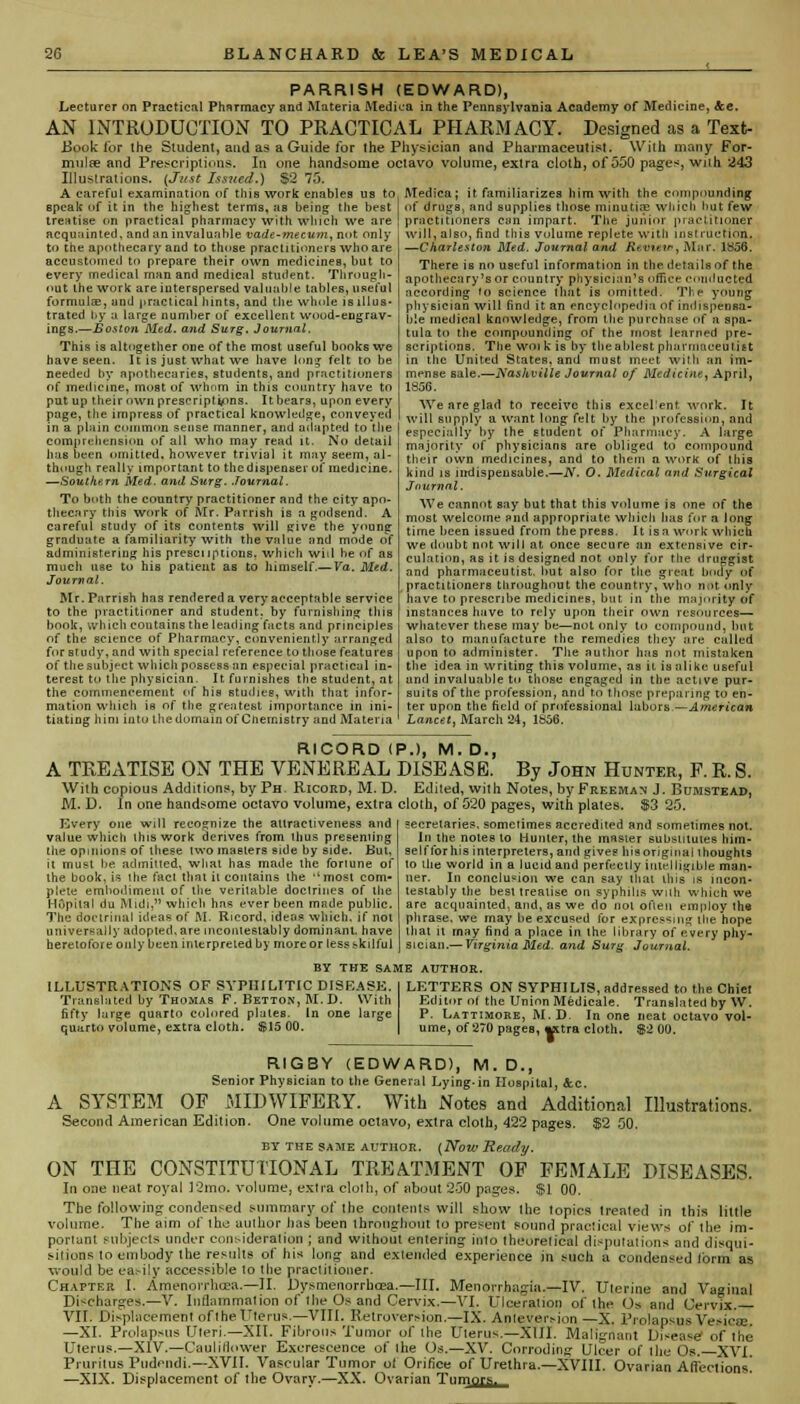 PARRISH (EDWARD), Lecturer on Practical Pharmacy and Materia Medica in the Pennsylvania Academy of Medicine, &c. AN INTRODUCTION TO PRACTICAL PHARMACY. Designed as a Text- Book for the Student, and as a Guide for the Physician and Pharmaceutist. With many For- mulae and Prescriptions, In one handsome octavo volume, extra cloth, of 550 pages, with 243 Illustrations. {Just Issued.) $2 75. A careful examination of this work enables us to, Medica; it familiarizes him with the compounding speak of it in the highest terms, as being the best of drugs, and supplies those minutix which hut few treatise on practical pharmacy with which we are \ practitioners can impart. The junior practitioner acquainted, and an invaluable vade-mecum, not only will, also, find this volume replete with instruction, to the apothecary and to those practitioners who are accustomed to prepare their own medicines, but to every medical man and medical student. Through- out the work are interspersed valuable tables, useful formula?, and practical hints, and the whole is illus- trated by a large number of excellent wood-engrav- ings.—Boston Med. and Surg. Journal. This is altogether one of the most useful books we have seen. It is just what we have long felt to be needed by apothecaries, students, and practitioners of medicine, most of whom in this country have to put up their own prescriptions. It bears, upon every page, the impress of practical knowledge, conveyed in a plain common sense manner, and adapted to the comprehension of all who may read it. No detail has been omitted, however trivial it may seem, al- though really important to the dispenser of medicine. —Southern Med. and Surg. Journal. To both the country practitioner and the city apo- thecary this work of Mr. Parrish is a godsend. A careful study of its contents will give the young graduate a familiarity with the value and mode of administering his prescriptions, which will be of as much use to his patient as to himself.— Va. Med. Journal. Mr. Parrish has rendered a very acceptable service to the practitioner and student, by furnishing this book, which contains the leading facts and principles of the science of Pharmacy, conveniently arranged fur study, and with special reference to those features of the subject which possess an especial practical in- terest to the physician. It furnishes the student, at the commencement of his studies, with that infor- mation which is of tlie greatest importance in ini- tiating him into the domain of Chemistry and Materia -Charleston Med. Journal and K< Uieu», Mar. 1S36. There is no useful information in the details of the apothecary's or country physician's office conducted according (o science that is omitted. The young physician will find it an encyclopedia of indispensa- ble medical knowledge, from the purchase of a spa- tula to the compounding of the most learned pre- scriptions. The win k is by theablest pharmaceutist in the United States, and must meet with an im- mense sale.—Nashville Journal of Medicine, April, 1856. We are glad to receive this excellent work. It will supply a want long felt by the profession, and especially by the student of Pharmacy. A large majority of physicians are obliged to compound their own medicines, and to them a work of this kind is indispensable.—N. O. Medical and Surgical Journal. We cannot say but that this volume is one of the most welcome and appropriate which has for a long time been issued from the press. It isa work which we doubt not will at once secure an extensive cir- culation, as it is designed not only for the druggist and pharmaceutist, but also for the great body of practitioners throughout the country, who not only have to prescribe medicines, but in the majority of instances have to rely upon their own resources— whatever these may be—not only to compound, but also to manufacture the remedies they are called upon to administer. The author has not mistaken the idea in writing this volume, as it is alike useful and invaluable to those engaged in the active pur- suits of the profession, and to those preparing to en- ter upon the field of professional labors—American Lancet, March 24, 1656. RICORD ( A TREATISE ON THE VENEREAL With copious Additions, by Ph. Ricord, M. D. M. D. In one handsome octavo volume, extra Every one will recognize the attractiveness and value which this work derives from thus presenting tiie opinions of these two masters side by side. Hut, it must be admitted, what has made the foriune of the book, is the fact that ii contains the most com* plete embodiment of the veritable doctrines of the Hdp'ltal du Midi, which has ever been made public. The doctrinal ideas of M. Ricord, ideas which, if not universally adopted, are mconiesiahly dominant, have heretofore only been interpreted by more or less skilful P.), M. D., DISEASE. By John Hunter, F. R. S. Edited, with Notes, by Freeman J. Bumstead, cloth, of 520 pages, with plates. $3 25. secretaries, sometimes accredited and sometimes not. In the notes to Hunter, the master substitutes him- self for his interpreters, and gives hisoriginal thoughts to tlie world in a lucid and perfectly intelligible man- ner. In conclusion we can say that ibis is incon- testably the best treatise on syphilis wnh which we are acquainted, and, as we do not often employ the phrase, we may be excused for expressing the hope that it may find a place in the library of every phy- sician.— Virginia Med. and Surg Journal. BY THE SAME AUTHOR. ILLUSTRATIONS OF SYPHILITIC DISEASE. Translated by Thomas F. Betton, M. D. With fifty large quarto colored plates. In one large quarto volume, extra cloth. S15 00. LETTERS ON SYPHILIS, addressed to the Chiet Editor of the Union Medicale. Translated by W. P. Lattimore, M.D. In one neat octavo vol- ume, of 270 pages, «ttra cloth. $2 00. RIGBY (EDWARD), M.D., Senior Physician to the General Lying-in Hospital, &.C. A SYSTEM OF MIDWIFERY. With Notes and Additional Illustrations. Second American Edition. One volume octavo, extra cloth, 422 pages. $2 50. by the same author. (Now Ready. OX THE CONSTITUTIONAL TREATMENT OF FEMALE DISEASES. In one neat royal 12mo. volume, extra cloth, of about 250 pages. $1 00. The following condensed summary, of the contents will show the topics treated in this little volume. The aim of the author has been throughout to present sound practical views of the im- portant subjects under consideration ; and without entering into theoretical disputations and disqui- sitions to embody the results of his long and extended experience in such a condensed Ibrm as would be easily accessible to the practitioner. Chapter I. Amenorrhcea.—II. Dysmenorrhea.—III. Menorrhagia.—IV. Uterine and Vaginal Discharges.—V. Inflammation of the Os and Cervix.—VI. Ulceration of the Os and Cervix. VII. Displacement of the Uterus.—VIII. Retroversion.—IX. Anleversion —X. Prolapsus Vesica;. —XI. Prolapsus Uteri—XII. Fibrous Tumor of the Uterus.—XIII. Malignant Disease of the Uterus.—XIV.—Cauliflower Excrescence of the Os.—XV. Corroding Ulcer of the Os. XVI. Pruritus Pudendi.—XVII. Vascular Tumor ot Orifice of Urethra.—XVIII. Ovarian Afi'ections] —XIX. Displacement of the Ovary.—XX. Ovarian Tumors.