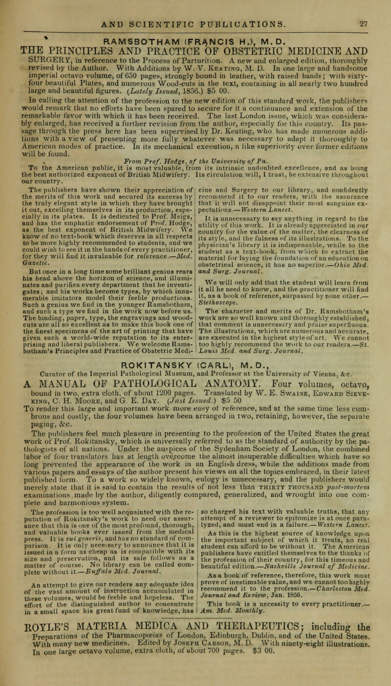 RAMSBOTHAM (FRANCIS H.), M.D. THE PRINCIPLES AND PRACTICE OF OBSTETRIC MEDICINE AND SURGERY, in reference to the Process of Parturition. A new and enlarged edition, thoroughly revised by the Author. With Additions by W. V. Keating, M. D. In one large and handsome imperial octavo volume, of 650 pages, strongly bound in leather, with raised bands ; with sixty- four beautiful Plates, and numerous Wood-cuts in the lext, containing in all nearly two hundred large and beautiful figures. {Lately Issued^ 1856.) $5 00. In calling the attention of the profession to the new edition of this standard work, the publishers would remark that no efforts have been spared to secure for it a continuance and extension of the remarkable favor with which it has been received. The last London issue, which was considera- bly enlarged, has received a further revision from the author, especially for this country. Its pas- sage through the press here has been supervised by Dr. Keating, who has made numerous addi- tions with a view of presenting more fully whatever was necessary to adapt it thoroughly to American modes of practice. In its mechanical execution, n like superiority over former editions will be found. From Prof. Hodge, of the University of Pa. To the American public, it is most valuable, from its intrinsic undoubted excellence, and as being the best authorized exponent of British Midwifery. Its circulation will, I trust, be extensive throughout our country. The publishers have shown their appreciation of the merits of this work and secured its success by the truly elegant style in which they have brought it out, excelling themselves in its production, espe- cially in its plates. It is dedicated to Prof. Meigs, and has the emphatic endorsement of Prof. Hodge, as the best exponent of British Midwifery. We know of no text-book which deserves in all respects to be mure highly recommended to students, and we could wish to see it in the hands of every practitioner, for they will find it invaluable for reference.—Med. Gazette. But once in a long time some brilliant genius rears his head above the horizon of science, and illumi- nates and purifies every department that he investi- gates ; and his works become types, by which innu- merable imitators model their feeble productions. Such a genius we find in the younger Ramsbotham, and such a type we find in the work now before us. The binding, paper, type, the engravings and wood- cuts are all so excellent as to make this book one of the finest specimens of the art of printing that have given such a world-wide reputation to its enter- prising and liberal publishers. We welcome Rams- botham's Principles and Practice of Obstetric Medi- cine and Surgery to our library, and confidently recommend it to our readers, with the assurance that it will not disappoint their most sanguine ex- pectations.—Western Lancet. It is unnecessary to say anything in regard to the utility of this work. It is already appreciated in our country for the value of the matter, the clearness of its style, mid the fulness «f its illustrations. To the physician's library it is indispensable, while to the student as a text-book, from which to extract the material for laying the foundation of an education on obstetricstl science, it has no superior.—Ohio Med. and Surg. Journal. We will only add that the student will learn from it all he need to know, and the practitioner will find it, as a book of reference, surpassed by none other.— Stethoscope. The character and merits of Dr. Ramsbotham's work are so well known and thoroughly established, that comment is unnecessary and praise superfluous. The illustrations, which are numerous and accurate, are executed in the highest style of art. We cannot too highly recommend the work to our readers.—St. Louis Med. and Surg. Journal. ROKITANSKY (CARL), M.D., Curator of the Imperial Pathological Museum, and Professor at the University of Vienna, &.c. A MANUAL OF PATHOLOGICAL ANATOMY. Four volumes, octavo, bound in two, extra cloth, of about 1200 pages. Translated by W. E. Swaine, Edward Sieve- king, C. H. Moore, and G. E. Day. (Just Issued.) »5 50 To render this large and important work more easy ol reference, and at the same time less cum- brous and costly, the four volumes have been arranged iu two, retaining, however, the separate paging, &c. The publishers feel much pleasure in presenting to the profession of the United States the great work of Prof. Rokitansky, which is universally referred to as the standard of authority by the pa- thologists of all nations. Under the auspices of the Sydenham Society of London, the combined labor of four translators has at length overcome ihe almost insuperable difficulties which have so long prevented the appearance of the work in an English dress, while the additions made from various papers and essays of the author present his views on all the topics embraced, in their latest published form. To a work so widely known, eulogy is unnecessary, and the publishers would merely stale that it is said to conlain the results of not less than thirty thousand post-mortem examinations made by the author, diligently compared, generalized, and wrought into one com- plete and harmonious system. The profession is too well acquainted with the re- putation of Rokitansky's work to need our assur- ance that this is one of the most profound, thorough, and valuable books ever issued from the medical press. It is sui generis, and has no standard of com- parison, It is only necessary to announce that it is issued in a form as cheap as is compatible with its size and preservation, and its sale follows as a matter of course. No library can be called com- plete without it.—Buffalo Med. Journal. An attempt to give our readers any adequate idea of the vast amount of instruction accumulated in these volumes, would be feeble and hopeless. The effort of the distinguished author to concentrate in a small space his great fund of knowledge, has so charged his text with valuable truths, that any attempt of a reviewer to epitomize is at once para- lyzed, and must end in a failure.— Western Lancet. As this is the highest source of knowledge upon the important subject of which it treats, no real student can afford to be without it. The American publishers have entitled themselves to the thanks of the profession of their country, for this timeous and beautiful edition.—Nashville Journal of Medicine. As a book of reference, therefore, this work must prove of inestimable value, and we cannot too highly recommend it to the profession.—Charleston Med. Journal and Review, Jan. 1636. This book is a necessity to every practitioner.— Am. Med. Monthly. ROYLE'S MATERIA MEDICA AND THERAPEUTICS; including the Preparations of the Pharmacopeias of London, Edinburgh, Dublin, und of the United States. With many new medicines. Edited by Joseph Carson, M. D. With ninety-eight illustrations. In one large octavo volume, extra cloth, of about 700 pages. 83 00.
