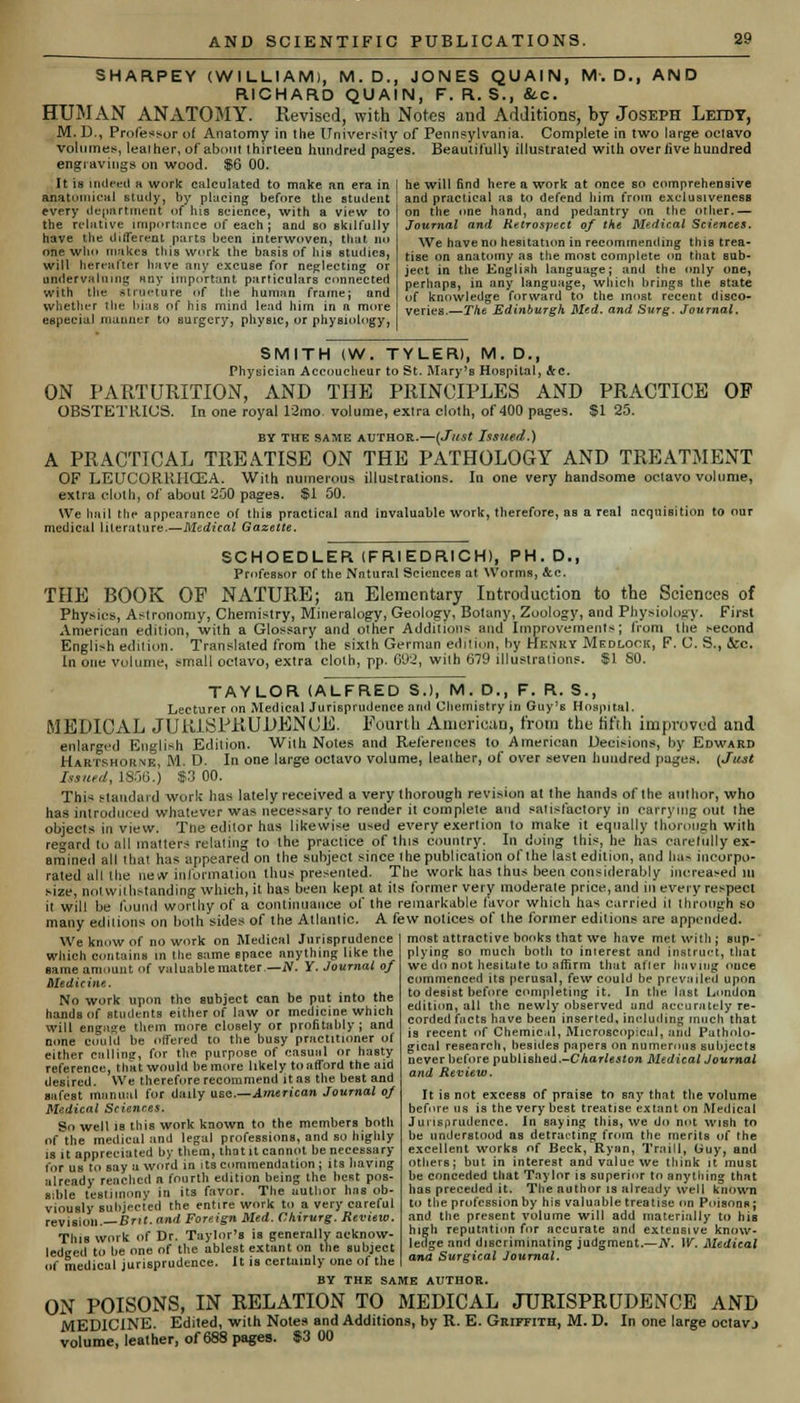 SHARPEY (WILLIAM), M. D., JONES QUAIN, M-. D.f AND RICHARD QUAIN, F. R. $., &c. HUMAN ANATOMY. Revised, with Notes and Additions, by Joseph Leidy, M. D., Professor of Anatomy in the University of Pennsylvania. Complete in two large oclavo volumes, lealher, of about thirteen hundred pages. Beautifully illustrated with overlive hundred engravings on wood. $6 00. It is indeed a work calculated to make an era in anatomical study, by placing before the student every department of his science, with a view to the relative importance of each; and so skilfully have the different parts been interwoven, that no one who makes this work the basis of his studies, will hereafter have any excuse for neglecting or undervaluing any important particulars connected with the structure of tlie human framej and whether the bias of his mind lead him in a more especial manner to surgery, physic, or physiology, he will find here a work at once so comprehensive and practical as to defend him from exclusivenesa on the one hand, and pedantry on the orher.— Journal and Retrospect of the Medical Sciences. We have no hesitation in recommending this trea- tise on anatomy as the most complete on that sub- ject in the English language; and the only one, perhaps, in any language, which brings the state of knowledge forward to the most recent disco- veries.—The Edinburgh Med. and Surg. Journal. SMITH (W. TYLER), M. D., Physician Accoucheur to St. Mary's Hospital, &c. ON PARTURITION, AND THE PRINCIPLES AND PRACTICE OF OBSTETRICS. In one royal 12mo. volume, exira cloth, of 400 pages. $1 25. BY THE SAME AUTHOR.—(Just Issued.) A PRACTICAL TREATISE ON THE PATHOLOGY AND TREATMENT OF LEUCORRHCEA. With numerous illustrations. In one very handsome octavo volume, extra cloth, of about 250 pages. SI 50. We hail the appearance o( this practical and invaluable work, therefore, as a real acquiaition to our medical literature.—Medical Gazette. SCHOEDLER (FRIEDRICH), PH.D., Professor of the Natural Sciences at. Worms, &c. THE BOOK OF NATURE; an Elementary Introduction to the Sciences of Physics, Astronomy, Chemistry, Mineralogy, Geology, Botany, Zoology, and Physiology. First American edition, with a Glossary and other Additions and Improvements; from the second English edition. Translated from the sixth German edition, by Henry Medlook, F. C. S., &c. In one volume, small octavo, extra cloth, pp. 692, with 679 illustrations. $1 80. TAYLOR (ALFRED S.l, M. D., F. R. S., Lecturer on Medical Jurisprudence and Chemistry in Guy's Hospital. MEDICAL JURISPRUDENCE. Fourth American, from the fifth improved and enlarged English Edition. With Notes and References to American Decisions, by Edward Hartshokne, M. D. In one large octavo volume, lealher, of over seven hundred pages. {Just Issued, 18560 93 00. This standard work has lately received a very thorough revision at the hands of the author, who has introduced whatever was necessary to render it complete and satisfactory in carrying out the objects in view. Tne editor has likewise used every exertion to make it equally thorough with regard to all matters relating to the practice of this country. In doing this, he has carefully ex- amined all that has appeared on the subject since the publication of the last edition, and has incorpo- rated all Hie new information thus presented. The work has thus been considerably increased ui size, nolwilhstanding which, it has been kept at its former very moderate price, and in every respect it will be found worthy of a continuance of the remarkable favor which has carried il through so many editions on both sides of the Atlantic. A few notices of the former editions are appended. most attractive books that we have met with; sup- plying so much both to inlerest and Inetruct, that we do not hesitate to affirm that after having ouce commenced its perusal, few could be prevailed upon to desist before completing it. In the last London edition, all the newly observed and accurately re- corded facts have been inserted, including much that is recent of Chemic.il, Microscopical, arid Patholo- gical research, besides papers on numerous subjects never before published.-C harleston MedicalJournal and Review. We know of no work on Medical Jarispradence which contains m tlie same space anything like the name amount of valuable matter— N. Y. Journal of Medicine. No work upon the aubject can be put into the hands of students either of law or medicine which will engage them more closely or profitably; and none could be offered to the busy practitioner of either calling, for the purpose of casual or hasty reference, that would be more likely to afford the aid desired. We therefore recommend itas the best and safest manual for daily use.—American Journal of Medical Sciences. So well is this work known to the members both of the medical and legal professions, and so highly is it appreciated by them, that it cannot be necessary for us to say a word in its commendation ; its having already reached a fourth edition being the best pos- sible testimony in its favor. The author has ob- viously subjected the entire work to a very careful reviaioli.— Brit, and Foreign Med. Vhirurg. Review. This work of Dr. Taylor's is generally acknow- ledged to be one of the ablest extant on the subject of medical jurisprudence. It is certainly one of the BY THE SAME AUTHOR. ON POISONS, IN RELATION TO MEDICAL JURISPRUDENCE AND MEDICINE Edited, with Notes and Additions, by R. E. Griffith, M. D. In one large octavj volume, leather, of 688 pages. 83 00 It is not excess of praise to say that the volume before us is the very best treatise extant on Medical Jurisprudence. In saying this, we do not wish to be understood as detracting from the merits of the excellent works of Beck, Ryan, Traill, tiuy, and others; but in interest and value we think it must be conceded that Taylor is superior to anything that has preceded it. The author is already well known to the profession by his valuable treatise on PoisouR; and the present volume will add materially to his high reputation for accurate and extensive know- ledge and discriminating judgment.—N. W. Medical and Surgical Journal.