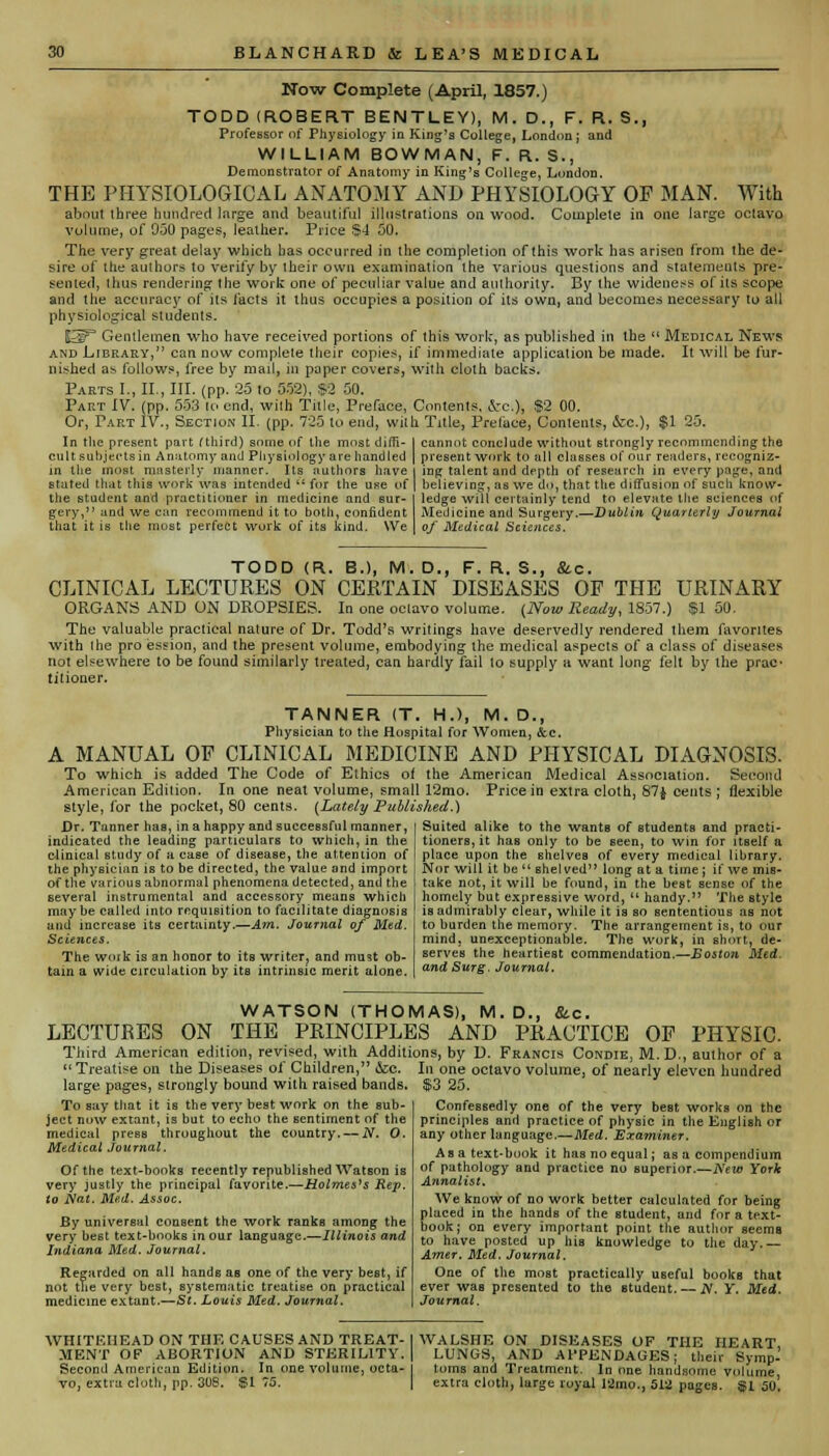 Now Complete (April, 1857.) TODD (ROBERT BENTLEY), M. D., F. R. S., Professor of Physiology in King's College, London; and WILLIAM BOWMAN, F. R. S., Demonstrator of Anatomy in King's College, London. THE PHYSIOLOGICAL ANATOMY AND PHYSIOLOGY OF MAN. With about ihree hundred large and beautiful illustrations on wood. Complete in one large octavo volume, of 9-30 pages, leather. Price §4 50. The very great delay which has occurred in the completion of this work has arisen from the de- sire of the authors to verify by their own examination the various questions and statements pre- sented, thus rendering the work one of peculiar value and authority. By the wideness of its scope and the accuracy of its facts it thus occupies a position of its own, and becomes necessary to all physiological students. H3P Gentlemen who have received portions of this work, as published in the  Medical News and Library, can now complete their copies, if immediate application be made. It will be fur- nished as follows, free by mail, in paper covers, with cloth backs. Parts I., II., III. (pp. 25 to 552), $2 50. Part IV. (pp. 553 to end, with Title, Preface, Contents, i-c), $2 00. Or, Tart IV., Section II. (pp. 725 to end, with Title, Preface, Contents, &c.)j $1 25. In the present part (third) some of the most diffi- cult subjects in Anatomy and Physiology are handled in the most masterly manner. Its authors have stated that this work was intended  for the use of the student and practitioner in medicine and sur- gery, and we can recommend it to both, confident that it is the must perfect work of its kind. YVe cannot conclude without strongly recommending the present work to all classes of our readers, recogniz- ing talent and depth of research in every page, and believing, as we do, that the diffusion of sucli know- ledge will certainly tend to elevate the sciences of Medicine and Surgery.—Dublin Quarterly Journal of Medical Sciences. TODD (R. B.), M. D., F. R. S., Sic. CLINICAL LECTURES ON CERTAIN DISEASES OF THE URINARY ORGANS AND ON DROPSIES. In one octavo volume. {Now Ready, 1857.) $1 50. The valuable practical nature of Dr. Todd's writings have deservedly rendered them favorites with the pro ession, and the present volume, embodying the medical aspects of a class of diseases not elsewhere to be found similarly treated, can hardly fail to supply a want long felt by the praC' titioner. TANNER (T. H.), M. D., Physician to the Hospital for Women, &c. A MANUAL OF CLINICAL MEDICINE AND PHYSICAL DIAGNOSIS. To which is added The Code of Ethics of the American Medical Association. Second American Edition. In one neat volume, small 12mo. Price in extra cloth, 87$ cents ; flexible style, for the pocket, 80 cents. (Lately Published.) Dr. Tanner has, in a happy and successful manner, indicated the leading particulars to which, in the clinical study of a case of disease, the attention of the physician is to be directed, the value and import Suited alike to the wants of students and practi- tioners, it has only to be seen, to win for itself a place upon the shelves of every medical library. Nor will it be  shelved long at a time ; if we mis- of the various abnormal phenomena detected, and the I take not, it will be found, in the hest sense of the several instrumental and accessory means which maybe called into requisition to facilitate diagnosis and increase its certainty.—Am. Journal of Med. Sciences. The woik is an honor to its writer? and must ob- tain a wide circulation by its intrinsic merit alone. homely but expressive word,  handy. The style is admirably clear, while it is so sententious as not to burden the memory. The arrangement is, to our mind, unexceptionable. The work, in short, de- serves the heartiest commendation.—Boston Med. and Surg. Journal. WATSON (THOMAS), M.D., &c. LECTURES ON THE PRINCIPLES AND PRACTICE OP PHYSIC. Third American edition, revised, with Additions, by D. Francis Condie, M.D., author of a  Treatise on the Diseases of Children, &c. In one octavo volume, of nearly eleven hundred large pages, strongly bound with raised bands. S3 25. To say that it is the very best work on the sub- ject now extant, is but to echo the sentiment of the medical press throughout the country. — N. O. Medical Journal. Of the text-books recently republished Watson is very justly the principal favorite.—Holmes's Rep. to Nat. Med. Assoc. By universal consent the work ranks among the very best text-books in our language.—Illinois and Indiana Med. Journal. Regarded on all hands as one of the very best, if not the very best, systematic treatise on practical medicine extant.—St. Louis Med. Journal. Confessedly one of the very beBt works on the principles and practice of physic in the English or any other language.—Med. Examiner. Asa text-book it has no equal; as a compendium of pathology and practice no superior.—New York Annalist, We know of no work better calculated for being placed in the hands of the student, and for a text- book; on every important point the author seems to have posted up his knowledge to the day.— Amer. Med. Journal. One of the most practically useful books that ever was presented to the student. — N. Y. Med. Journal. WHITEHEAD ON THE CAUSES AND TREAT-I WALSHE ON DISEASES OF THE HEART MENT OF ABORTION AND STERILITY. | LUNGS, AND APPENDAGES; their Symp- Second American Edition. In one volume, octa- toms and Treatment. In one handsome volume vo, extra cloth, pp. 308. $1 75. | extra cloth, large royal 12mo., 512 pages. $1 50!