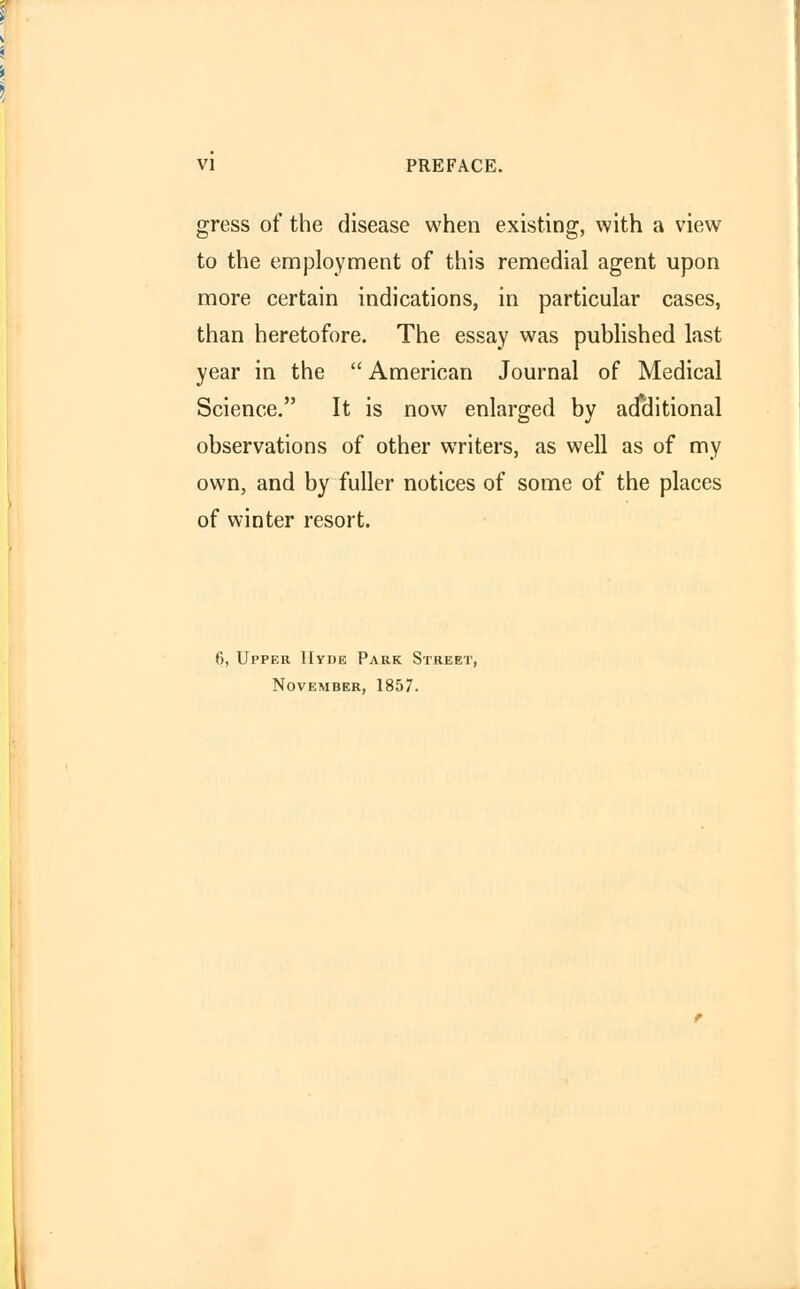 gress of the disease when existing, with a view to the employment of this remedial agent upon more certain indications, in particular cases, than heretofore. The essay was published last year in the  American Journal of Medical Science. It is now enlarged by additional observations of other writers, as well as of my own, and by fuller notices of some of the places of winter resort. 6, Upper Hyde Park Street, November, 1857.