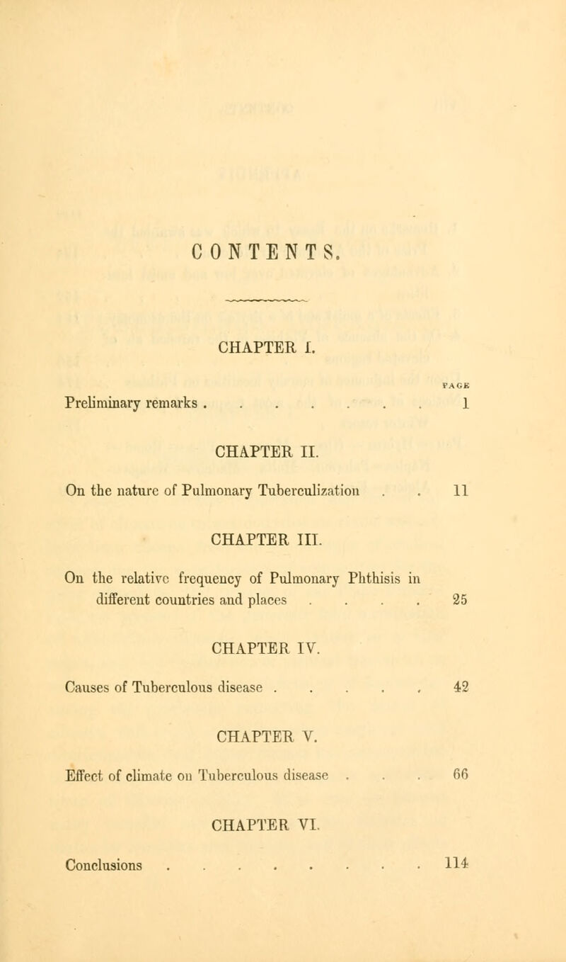 CONTENTS. CHAPTER I. FACE Preliminary remarks 1 CHAPTER II. On the nature of Pulmonary Tuberculization . 11 CHAPTER III. On the relative frequency of Pulmonary Phthisis in different countries and places . . . . 25 CHAPTER IV. Causes of Tuberculous disease 42 CHAPTER V. Effect of climate on Tuberculous disease ... 66 CHAPTER VI. Conclusions 114