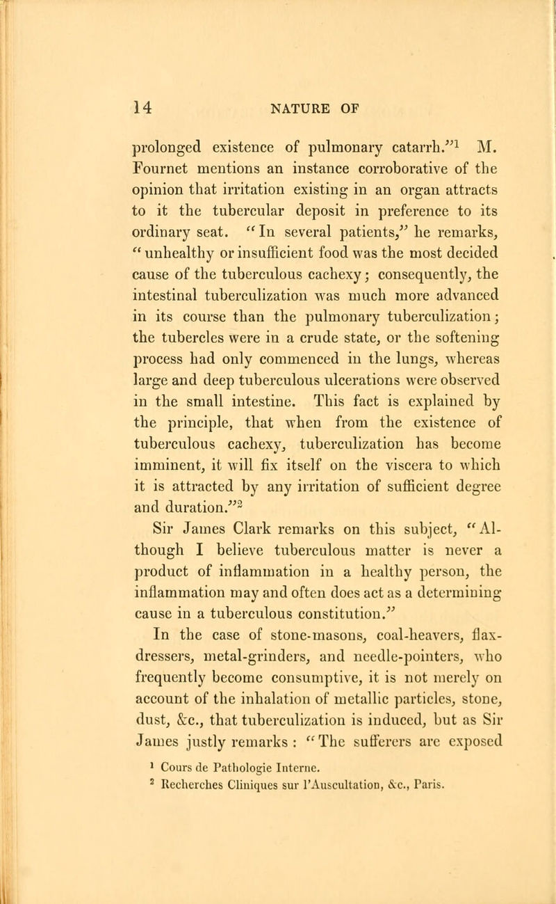 prolonged existence of pulmonary catarrh.1 M. Fournet mentions an instance corroborative of the opinion that irritation existing in an organ attracts to it the tubercular deposit in preference to its ordinary seat. In several patients, he remarks,  unhealthy or insufficient food was the most decided cause of the tuberculous cachexy; consequently, the intestinal tuberculization was much more advanced in its course than the pulmonary tuberculization; the tubercles were in a crude state, or the softening process had only commenced in the lungs, whereas large and deep tuberculous ulcerations were observed in the small intestine. This fact is explained by the principle, that when from the existence of tuberculous cachexy, tuberculization has become imminent, it will fix itself on the viscera to which it is attracted by any irritation of sufficient degree and duration.2 Sir James Clark remarks on this subject, Al- though I believe tuberculous matter is never a product of inflammation in a healthy person, the inflammation may and often does act as a determining cause in a tuberculous constitution. In the case of stone-masons, coal-heavers, flax- dressers, metal-grinders, and needle-pointers, who frequently become consumptive, it is not merely on account of the inhalation of metallic particles, stone, dust, &c, that tuberculization is induced, but as Sir James justly remarks :  The sufferers are exposed 1 Cours de Pathologie Interne. 2 Recherches Cliniques sur 1'Auscultation, &c., Faris.