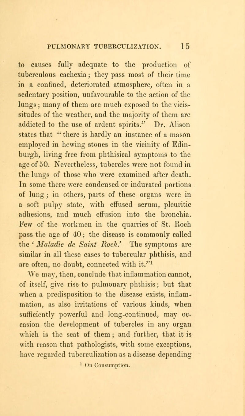 to causes fully adequate to the production of tuberculous cachexia; they pass most of their time in a confined, deteriorated atmosphere, often in a sedentary position, unfavourable to the action of the lungs; many of them are much exposed to the vicis- situdes of the weather, and the majority of them are addicted to the use of ardent spirits. Dr. Alison states that  there is hardly an instance of a mason employed in hewing stones in the vicinity of Edin- burgh, living free from phthisical symptoms to the age of 50. Nevertheless, tubercles were not found in the lungs of those who were examined after death. In some there were condensed or indurated portions of lung; in others, parts of these organs were in a soft pulpy state, with effused serum, pleuritic adhesions, and much effusion into the bronchia. Few of the workmen in the quarries of St. Roch pass the age of 40; the disease is commonly called the ' Maladie de Saint Roch.' The symptoms are similar in all these cases to tubercular phthisis, and are often, no doubt, connected with it.1 We may, then, conclude that inflammation cannot, of itself, give rise to pulmonary phthisis; but that when a predisposition to the disease exists, inflam- mation, as also irritations of various kinds, when sufficiently powerful and long-continued, may oc- casion the development of tubercles in any organ which is the seat of them; and further, that it is with reason that pathologists, with some exceptions, have regarded tuberculization as a disease depending 1 On Consumption.