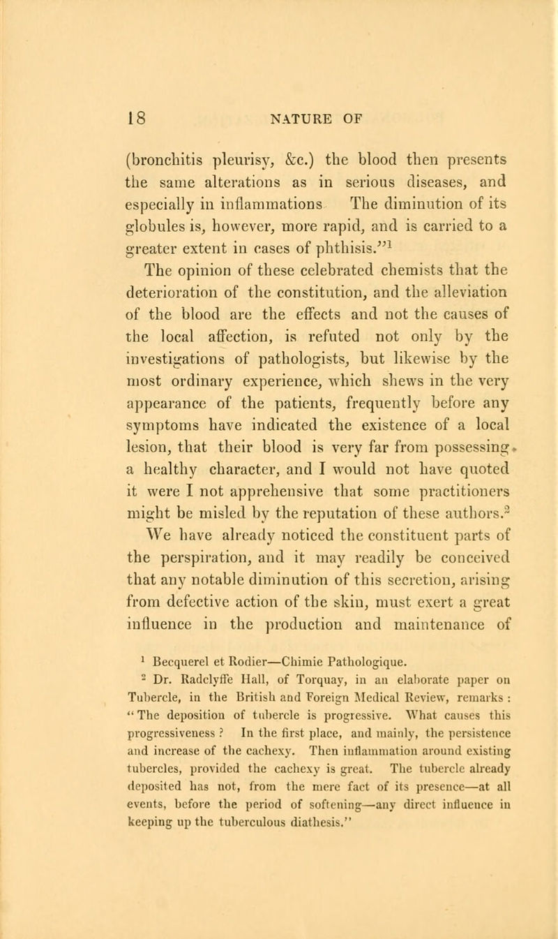 (bronchitis pleurisy, &c.) the blood then presents the same alterations as in serious diseases, and especially in inflammations The diminution of its globules is, however, more rapid, and is carried to a greater extent in cases of phthisis.1 The opinion of these celebrated chemists that the deterioration of the constitution, and the alleviation of the blood are the effects and not the causes of the local affection, is refuted not only by the investigations of pathologists, but likewise by the most ordinary experience, which shews in the very appearance of the patients, frequently before any symptoms have indicated the existence of a local lesion, that their blood is very far from possessing- a healthy character, and I would not have quoted it were I not apprehensive that some practitioners might be misled by the reputation of these authors.3 We have already noticed the constituent parts of the perspiration, and it may readily be conceived that any notable diminution of this secretion, arising from defective action of the skin, must exert a great influence in the production and maintenance of 1 Becquerel et Rodier—Chimie Pathologique. 2 Dr. Radclyffe Hall, of Torquay, in an elaborate paper on Tubercle, in the British and Foreign Medical Review, remarks :  The deposition of tubercle is progressive. What causes this progressiveness ? In the first place, and mainly, the persistence and increase of the cachexy. Then inflammation around existing tubercles, provided the cachexy is great. The tubercle already deposited has not, from the mere fact of its presence—at all events, before the period of softening—any direct influence in keeping up the tuberculous diathesis.