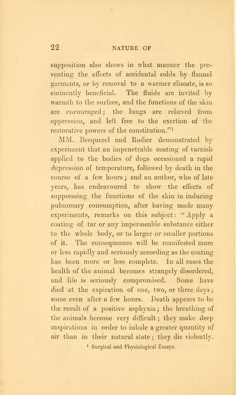 supposition also shows in what manner the pre- venting the effects of accidental colds by flannel garments, or by removal to a warmer climate, is so eminently beneficial. The fluids are invited by warmth to the surface, and the functions of the skin are encouraged; the lungs are relieved from oppression, and. left free to the exertion of the restorative powers of the constitution.1 MM. Becquerel and Rodier demonstrated by experiment that an impenetrable coating of varnish applied to the bodies of dogs occasioned a rapid, depression of temperature, followed by death in the course of a few hours; and an author, who of late years, has endeavoured to show the effects of suppressing the functions of the skin in inducing pulmonary consumption, after having made many experiments, remarks on this subject: Apply a coating of tar or any impermeable substance either to the whole body, or to larger or smaller portions of it. The consequences will be manifested more or less rapidly and seriously according as the coating has been more or less complete. In all cases the health of the animal becomes strangely disordered, and life is seriously compromised. Some have died at the expiration of one, two, or three days; some even after a few hours. Death appears to be the result of a positive asphyxia; the breathing of the animals become very difficult; they make deep inspirations in order to inhale a greater quantity of air than in their natural state; they die violently. 1 Surgical and Physiological Essays.