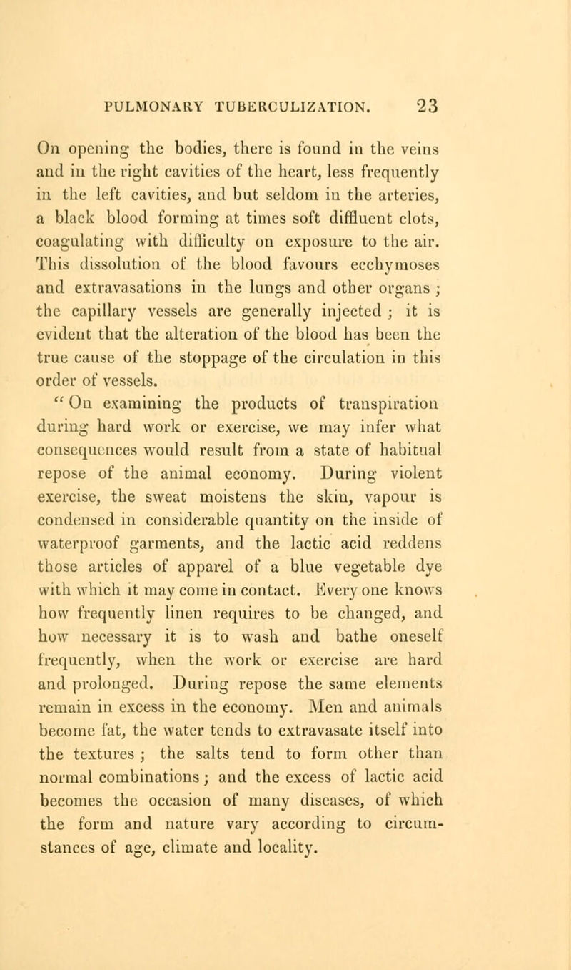 On opening the bodies, there is found in the veins and in the right cavities of the heart, less frequently in the left cavities, and but seldom in the arteries, a black blood forming at times soft diffluent clots, coagulating with difficulty on exposure to the air. This dissolution of the blood favours ecchymoses and extravasations in the lungs and other organs ; the capillary vessels are generally injected ; it is evident that the alteration of the blood has been the true cause of the stoppage of the circulation in this order of vessels.  On examining the products of transpiration during hard work or exercise, we may infer what consequences would result from a state of habitual repose of the animal economy. During violent exercise, the sweat moistens the skin, vapour is condensed in considerable quantity on the inside of waterproof garments, and the lactic acid reddens those articles of apparel of a blue vegetable dye with which it may come in contact. Every one knows how frequently linen requires to be changed, and how necessary it is to wash and bathe oneself frequently, when the work or exercise are hard and prolonged. During repose the same elements remain in excess in the economy. Men and animals become fat, the water tends to extravasate itself into the textures ; the salts tend to form other than normal combinations ; and the excess of lactic acid becomes the occasion of many diseases, of which the form and nature vary according to circum- stances of age, climate and locality.