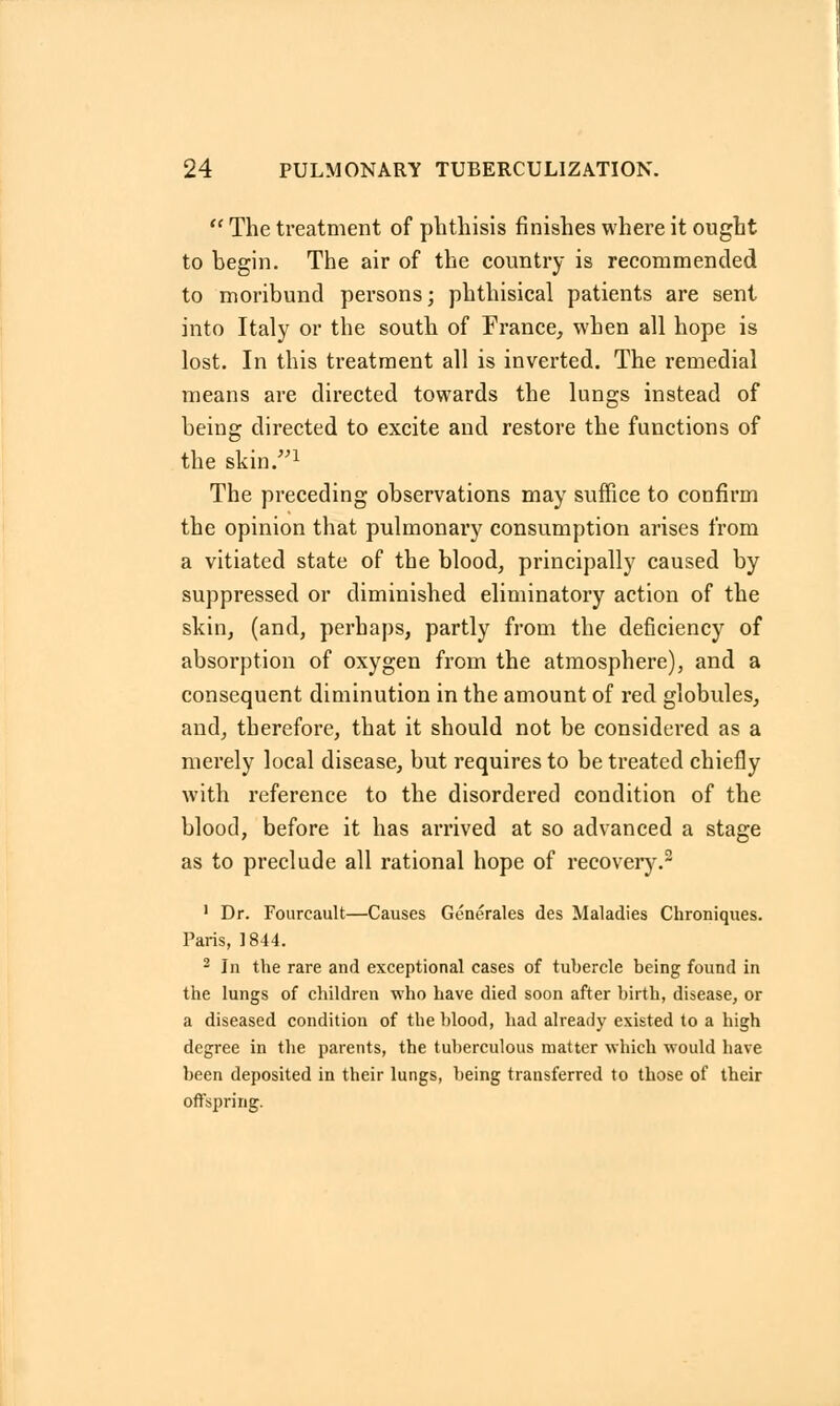  The treatment of phthisis finishes where it ought to begin. The air of the country is recommended to moribund persons; phthisical patients are sent into Italy or the south of France, when all hope is lost. In this treatment all is inverted. The remedial means are directed towards the lungs instead of being directed to excite and restore the functions of the skin.1 The preceding observations may suffice to confirm the opinion that pulmonary consumption arises from a vitiated state of the blood, principally caused by suppressed or diminished eliminatory action of the skin, (and, perhaps, partly from the deficiency of absorption of oxygen from the atmosphere), and a consequent diminution in the amount of red globules, and, therefore, that it should not be considered as a merely local disease, but requires to be treated chiefly with reference to the disordered condition of the blood, before it has arrived at so advanced a stage as to preclude all rational hope of recovery.2 1 Dr. Fourcault—Causes Generates des Maladies Chroniques. Paris, 1844. 2 In the rare and exceptional cases of tubercle being found in the lungs of children who have died soon after birth, disease, or a diseased condition of the blood, had already existed to a high degree in the parents, the tuberculous matter which would have been deposited in their lungs, being transferred to those of their offspring.