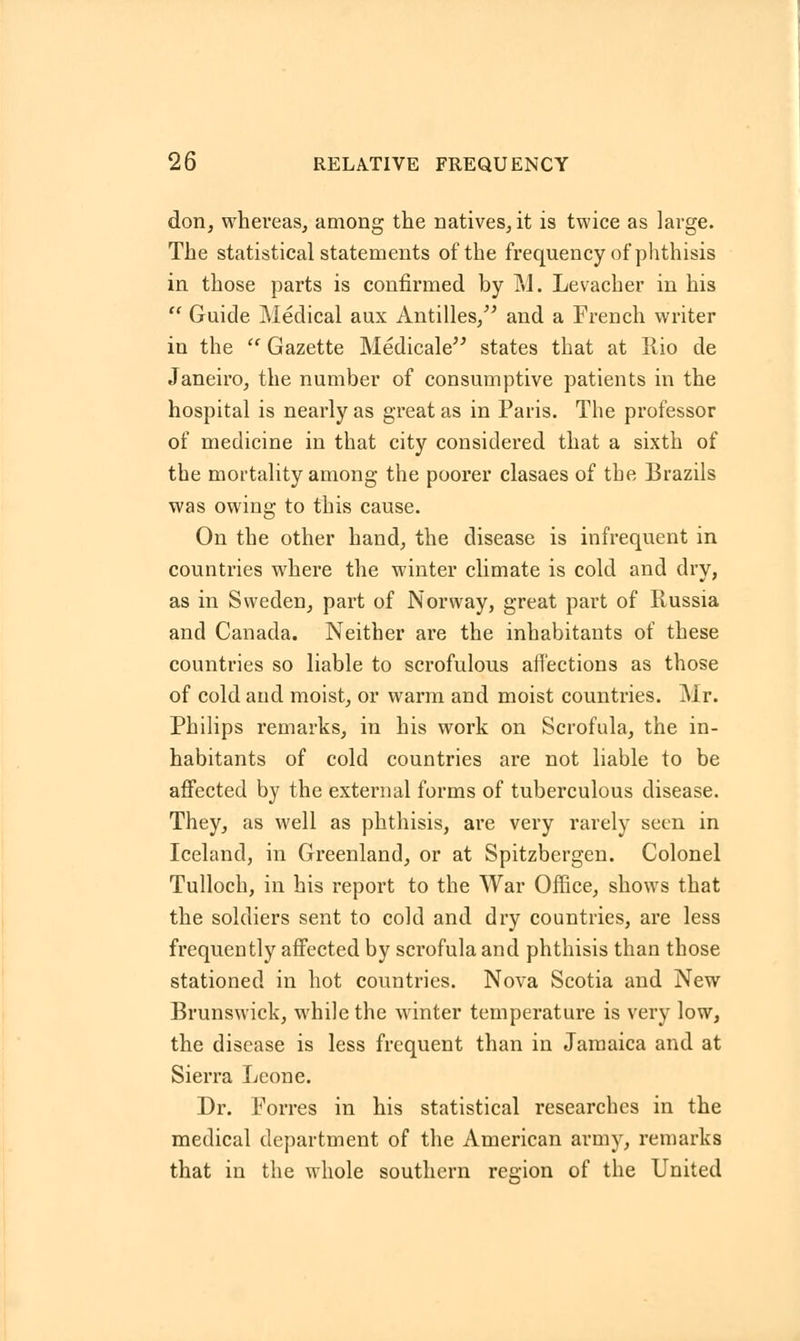 don, whereas, among the natives, it is twice as large. The statistical statements of the frequency of phthisis in those parts is confirmed by M. Levacher in his  Guide Medical aux Antilles/' and a French writer in the  Gazette Medicale states that at Rio de Janeiro, the number of consumptive patients in the hospital is nearly as great as in Paris. The professor of medicine in that city considered that a sixth of the mortality among the poorer clasaes of the Brazils was owing to this cause. On the other hand, the disease is infrequent in countries where the winter climate is cold and dry, as in Sweden, part of Norway, great part of Russia and Canada. Neither are the inhabitants of these countries so liable to scrofulous affections as those of cold and moist, or warm and moist countries. Mr. Philips remarks, in his work on Scrofula, the in- habitants of cold countries are not liable to be affected by the external forms of tuberculous disease. They, as well as phthisis, are very rarely seen in Iceland, in Greenland, or at Spitzbergen. Colonel Tulloch, in his report to the War Office, shows that the soldiers sent to cold and dry countries, are less frequently affected by scrofula and phthisis than those stationed in hot countries. Nova Scotia and New Brunswick, while the winter temperature is very low, the disease is less frequent than in Jamaica and at Sierra Leone. Dr. Forres in his statistical researches in the medical department of the American army, remarks that in the whole southern region of the United