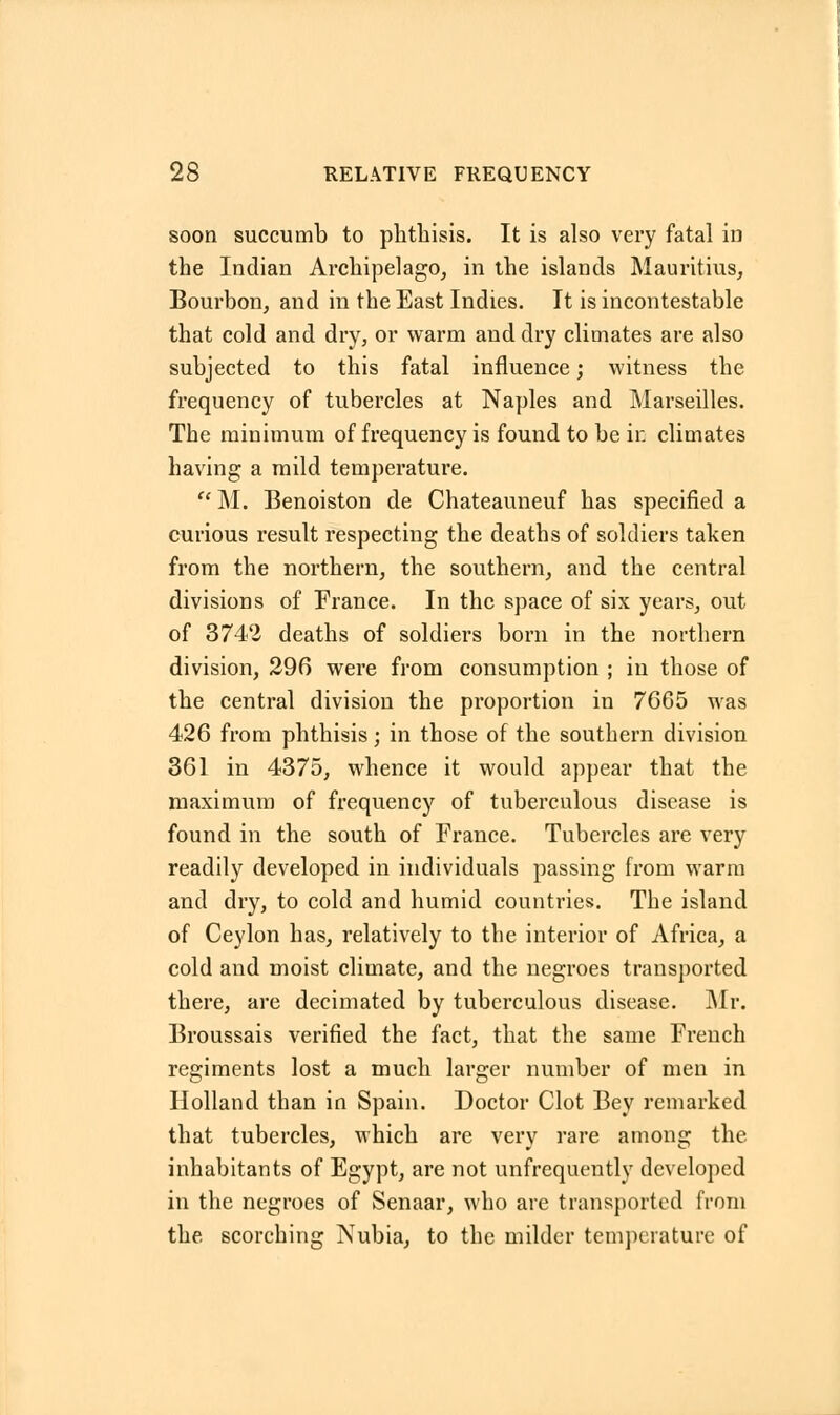 soon succumb to phthisis. It is also very fatal in the Indian Archipelago, in the islands Mauritius, Bourbon, and in the East Indies. It is incontestable that cold and dry, or warm and dry climates are also subjected to this fatal influence; witness the frequency of tubercles at Naples and Marseilles. The minimum of frequency is found to be ii: climates having a mild temperature.  M. Benoiston de Chateauneuf has specified a curious result respecting the deaths of soldiers taken from the northern, the southern, and the central divisions of France. In the space of six years, out of 3742 deaths of soldiers born in the northern division, 296 were from consumption ; in those of the central division the proportion in 7665 was 426 from phthisis; in those of the southern division 361 in 4375, whence it would appear that the maximum of frequency of tuberculous disease is found in the south of France. Tubercles are very readily developed in individuals passing from warm and dry, to cold and humid countries. The island of Ceylon has, relatively to the interior of Africa, a cold and moist climate, and the negroes transported there, are decimated by tuberculous disease. Mr. Broussais verified the fact, that the same French regiments lost a much larger number of men in Holland than in Spain. Doctor Clot Bey remarked that tubercles, which are very rare among the inhabitants of Egypt, are not unfrcquently developed in the negroes of Senaar, who are transported from the scorching Nubia, to the milder temperature of