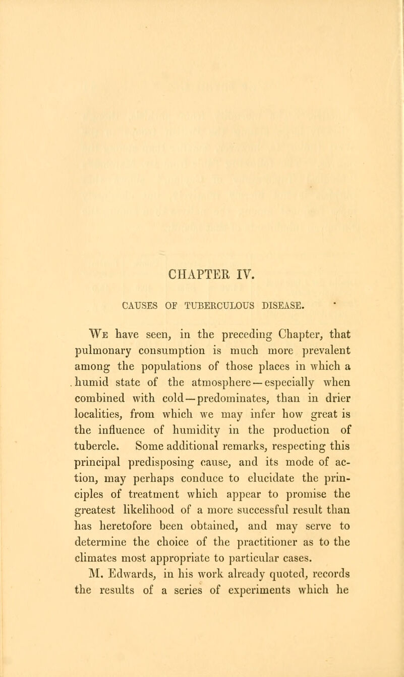 CAUSES OF TUBERCULOUS DISEASE. We have seen, in the preceding Chapter, that pulmonary consumption is much more prevalent among the populations of those places in which a humid state of the atmosphere —especially when combined with cold —predominates, than in drier localities, from which we may infer how great is the influence of humidity in the production of tubercle. Some additional remarks, respecting this principal predisposing cause, and its mode of ac- tion, may perhaps conduce to elucidate the prin- ciples of treatment which appear to promise the greatest likelihood of a more successful result than has heretofore been obtained, and may serve to determine the choice of the practitioner as to the climates most appropriate to particular cases. M. Edwards, in his work already quoted, records the results of a series of experiments which he