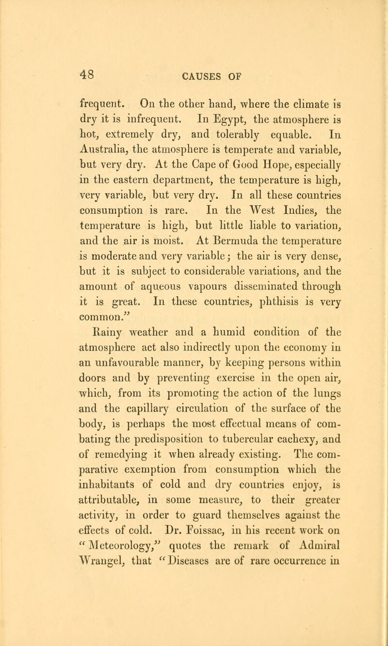 frequent. On the other hand, where the climate is dry it is infrequent. In Egypt, the atmosphere is hot, extremely dry, and tolerably equable. In Australia, the atmosphere is temperate and variable, but very dry. At the Cape of Good Hope, especially in the eastern department, the temperature is high, very variable, but very dry. In all these countries consumption is rare. In the West Indies, the temperature is high, but little liable to variation, and the air is moist. At Bermuda the temperature is moderate and very variable; the air is very dense, but it is subject to considerable variations, and the amount of aqueous vapours disseminated through it is great. In these countries, phthisis is very common. Rainy weather and a humid condition of the atmosphere act also indirectly upon the economy iu an unfavourable manner, by keeping persons within doors and by preventing exercise in the open air, which, from its promoting the action of the lungs and the capillary circulation of the surface of the body, is perhaps the most effectual means of com- bating the predisposition to tubercular cachexy, and of remedying it when already existing. The com- parative exemption from consumption which the inhabitants of cold and dry countries enjoy, is attributable, in some measure, to their greater activity, in order to guard themselves against the effects of cold. Dr. Foissac, in his recent work on  Meteorology, quotes the remark of Admiral Wraugel, that  Diseases arc of rare occurrence in