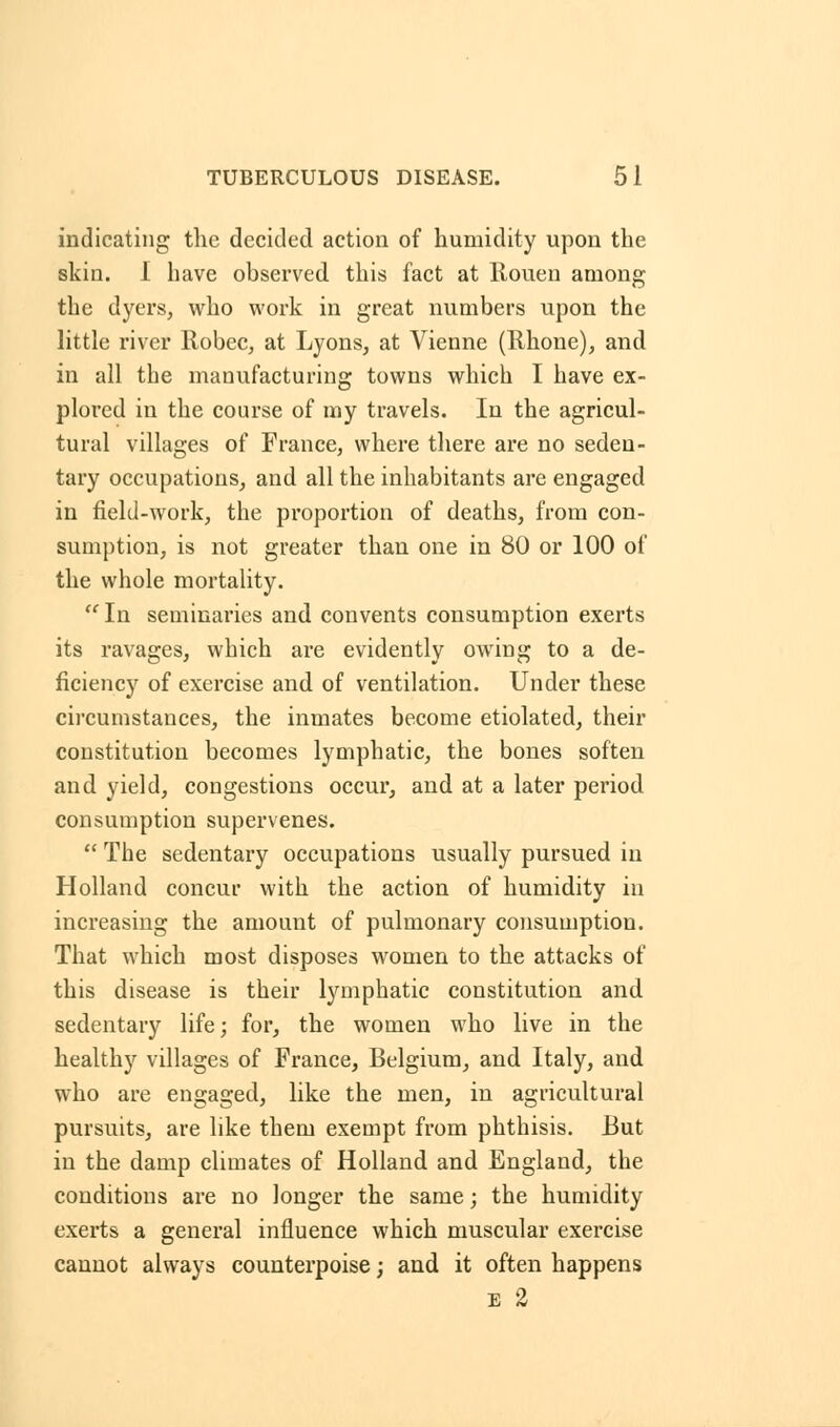 indicating the decided action of humidity upon the skin. I have observed this fact at Rouen among the dyers, who work in great numbers upon the little river Robec, at Lyons, at Vienne (Rhone), and in all the manufacturing towns which I have ex- plored in the course of my travels. In the agricul- tural villages of France, where there are no seden- tary occupations, and all the inhabitants are engaged in field-work, the proportion of deaths, from con- sumption, is not greater than one in 80 or 100 of the whole mortality.  In seminaries and convents consumption exerts its ravages, which are evidently owing to a de- ficiency of exercise and of ventilation. Under these circumstances, the inmates become etiolated, their constitution becomes lymphatic, the bones soften and yield, congestions occur, and at a later period consumption supervenes.  The sedentary occupations usually pursued in Holland concur with the action of humidity in increasing the amount of pulmonary consumption. That which most disposes women to the attacks of this disease is their lymphatic constitution and sedentary life; for, the women who live in the healthy villages of France, Belgium, and Italy, and who are engaged, like the men, in agricultural pursuits, are like them exempt from phthisis. But in the damp climates of Holland and England, the conditions are no longer the same; the humidity exerts a general influence which muscular exercise cannot always counterpoise; and it often happens e 2