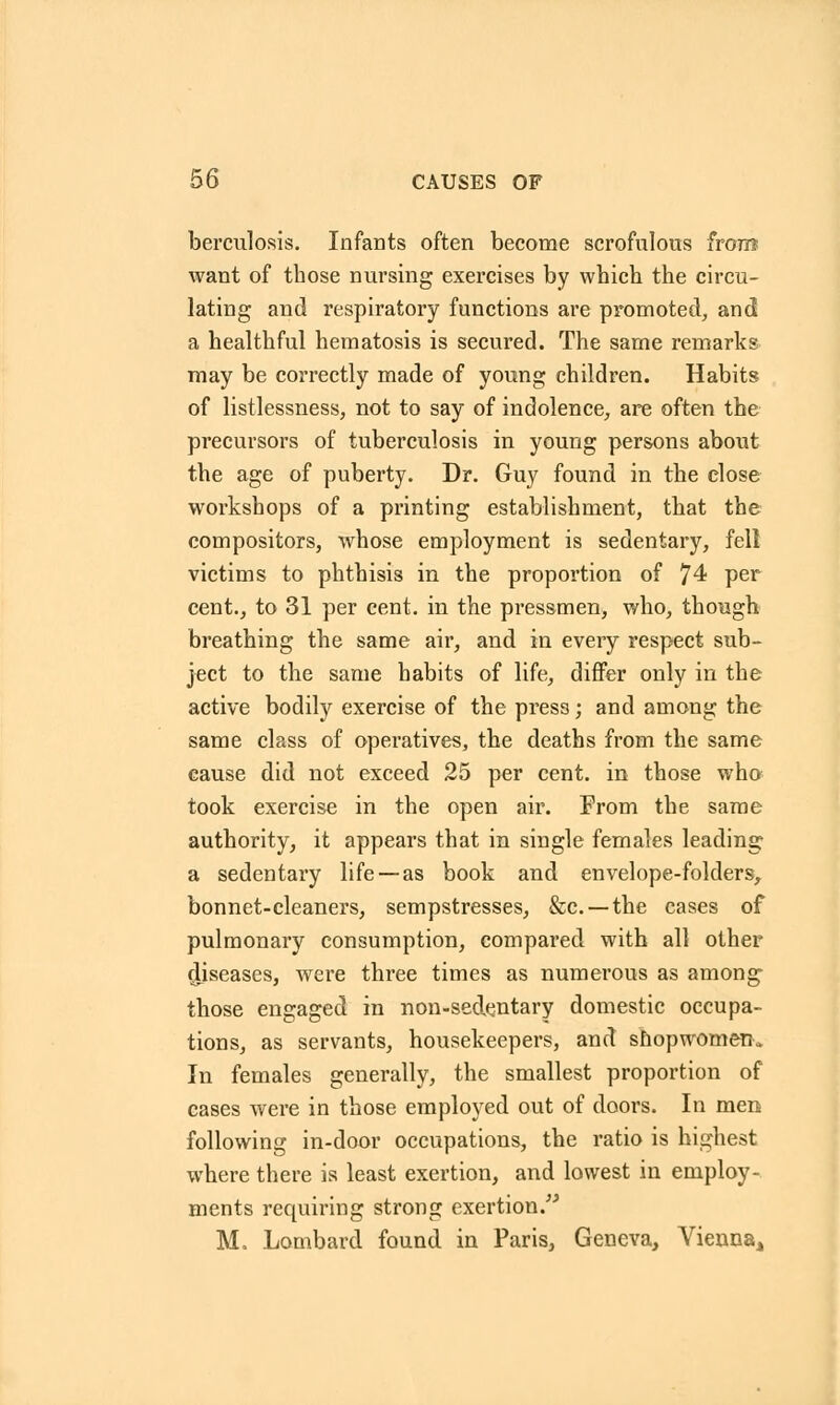 berculosis. Infants often become scrofulous from want of those nursing exercises by which the circu- lating and respiratory functions are promoted, and a healthful hematosis is secured. The same remarks may be correctly made of young children. Habits of listlessness, not to say of indolence, are often the precursors of tuberculosis in young persons about the age of puberty. Dr. Guy found in the close workshops of a printing establishment, that the compositors, whose employment is sedentary, fell victims to phthisis in the proportion of 74 per cent., to 31 per cent, in the pressmen, who, though breathing the same air, and in every respect sub- ject to the same habits of life, differ only in the active bodily exercise of the press; and among the same class of operatives, the deaths from the same cause did not exceed 25 per cent, in those who took exercise in the open air. From the same authority, it appears that in single females leading a sedentary life —as book and envelope-folders, bonnet-cleaners, sempstresses, &c —the cases of pulmonary consumption, compared with all other diseases, were three times as numerous as among those engaged in non-seclentary domestic occupa- tions, as servants, housekeepers, and shopwomerK In females generally, the smallest proportion of cases were in those employed out of doors. In men following in-door occupations, the ratio is highest where there is least exertion, and lowest in employ- ments requiring strong exertion. M. Lombard found in Paris, Geneva, Vienna,