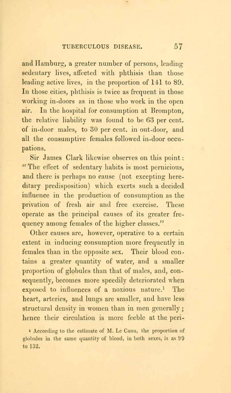 and Hamburg, a greater number of persons, leading sedentary lives, affected with phthisis than those leading active lives, in the proportion of 141 to 89. In those cities, phthisis is twice as frequent in those working in-doors as in those who work in the open air. In the hospital for consumption at Brompton, the relative liability was found to be 63 per cent, of in-door males, to 30 per cent, in out-door, and all the consumptive females followed in-door occu- pations. Sir James Clark likewise observes on this point: The effect of sedentary habits is most pernicious, and there is perhaps no cause (not excepting here- ditary predisposition) which exerts such a decided influence in the production of consumption as the privation of fresh air and free exercise. These operate as the principal causes of its greater fre- quency among females of the higher classes. Other causes are, however, operative to a certain extent in inducing consumption more frequently in females than in the opposite sex. Their blood con- tains a greater quantity of water, and a smaller proportion of globules than that of males, and, con- sequently, becomes more speedily deteriorated when exposed to influences of a noxious nature.1 The heart, arteries, and lungs are smaller, and have less structural density in women than in men generally; hence their circulation is more feeble at the peri- » According to the estimate of M. Le Canu, the proportion of globules in the same quantity of blood, in both sexes, is as 99 to 132,
