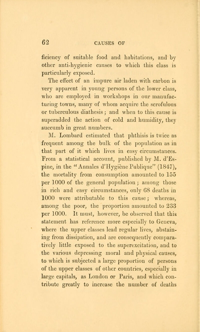 ficiency of suitable food and habitations, and by other anti-hygienic causes to which this class is particularly exposed. The effect of an impure air laden with carbon is very apparent in young persons of tbe lower class, who are employed in workshops in our manufac- turing towns, many of whom acquire the scrofulous or tuberculous diathesis ; and when to this cause is superadded the action of cold and humidity, they succumb in great numbers. M. Lombard estimated that phthisis is twice as frequent among the bulk of the population as in that part of it which lives in easy circumstances. From a statistical account, published by M. d'Es- pine, in the Annales d'Hygiene Publique (1847), the mortality from consumption amounted to 155 per 1000 of the general population; among those in rich and easy circumstances, only 68 deatbs in 1000 were attributable to this cause; whereas, among the poor, the proportion amounted to 233 per 1000. It must, however, be observed that this statement has reference more especially to Geneva, where the upper classes lead regular lives, abstain- ing from dissipation, and are consequently compara- tively little exposed to the superexcitation, and to the various depressing moral and physical causes, to which is subjected a large proportion of persons of the upper classes of other countries, especially in large capitals, as London or Paris, and which con- tribute greatly to increase the number of deaths