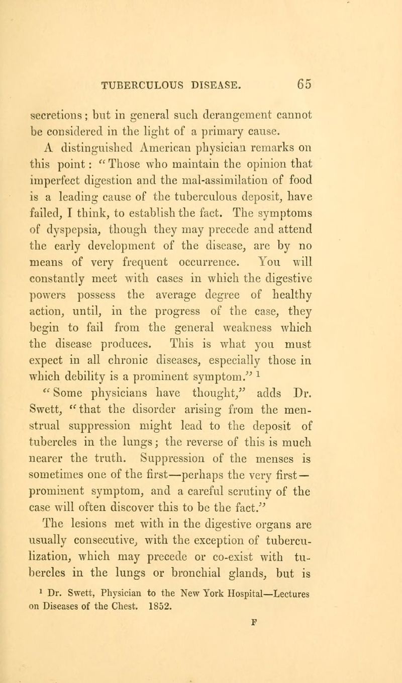 secretions; but in general such derangement cannot be considered in the light of a primary cause. A distinguished American physician remarks on this point:  Those who maintain the opinion that imperfect digestion and the mal-assimilation of food is a leading cause of the tuberculous deposit, have failed, I think, to establish the fact. The symptoms of dyspepsia, though they may precede and attend the early development of the disease, are by no means of very frequent occurrence. You will constantly meet with cases in which the digestive powers possess the average degree of healthy action, until, in the progress of the case, they begin to fail from the general weakness which the disease produces. This is what you must expect in all chronic diseases, especially those in which debility is a prominent symptom. l  Some physicians have thought, adds Dr. Swett, that the disorder arising from the men- strual suppression might lead to the deposit of tubercles in the lungs; the reverse of this is much nearer the truth. Suppression of the menses is sometimes one of the first—perhaps the very first — prominent symptom, and a careful scrutiny of the case will often discover this to be the fact/5 The lesions met with in the digestive organs are usually consecutive, with the exception of tubercu- lization, which may precede or co-exist with tu- bercles in the lungs or bronchial glands, but is 1 Dr. Swett, Physician to the New York Hospital—Lectures on Diseases of the Chest. 1852.