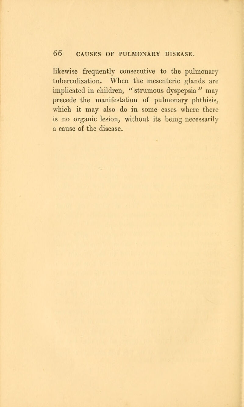 likewise frequently consecutive to the pulmonary tuberculization. When the mesenteric glands are implicated in children,  strumous dyspepsia  may precede the manifestation of pulmonary phthisis, which it may also do in some cases where there is no organic lesion, without its being necessarily a cause of the disease.