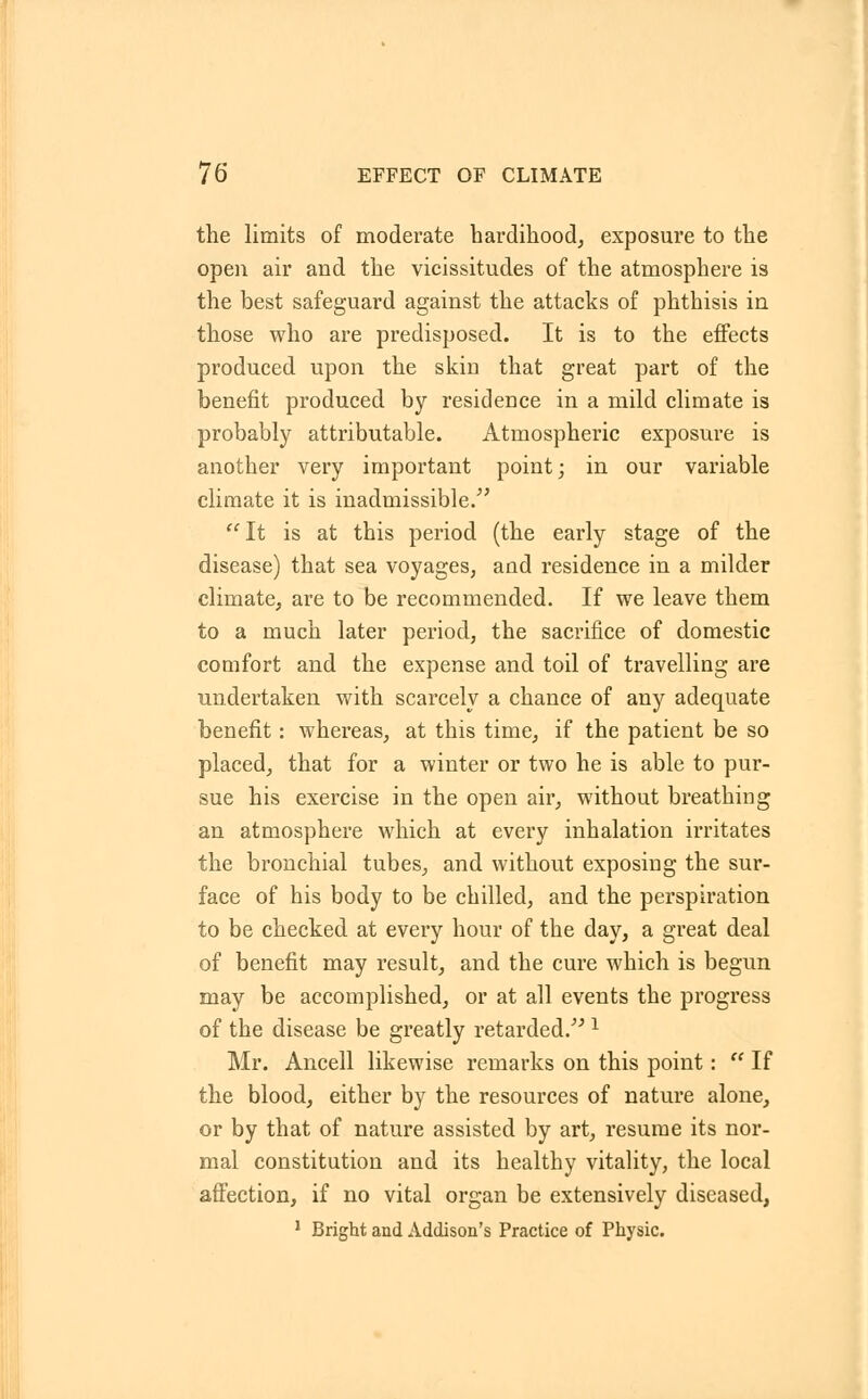 the limits of moderate hardihood, exposure to the open air and the vicissitudes of the atmosphere is the best safeguard against the attacks of phthisis in those who are predisposed. It is to the effects produced upon the skin that great part of the benefit produced by residence in a mild climate is probably attributable. Atmospheric exposure is another very important point; in our variable climate it is inadmissible/' It is at this period (the early stage of the disease) that sea voyages, aud residence in a milder climate, are to be recommended. If we leave them to a much later period, the sacrifice of domestic comfort and the expense and toil of travelling are undertaken with scarcely a chance of any adequate benefit: whereas, at this time, if the patient be so placed, that for a winter or two he is able to pur- sue his exercise in the open air, without breathing an atmosphere which at every inhalation irritates the bronchial tubes, and without exposing the sur- face of his body to be chilled, and the persph'ation to be checked at every hour of the day, a great deal of benefit may result, and the cure which is begun may be accomplished, or at all events the progress of the disease be greatly retarded. 1 Mr. Ancell likewise remarks on this point:  If the blood, either by the resources of nature alone, or by that of nature assisted by art, resume its nor- mal constitution and its healthy vitality, the local affection, if no vital organ be extensively diseased, 1 Bright and Addison's Practice of Physic.