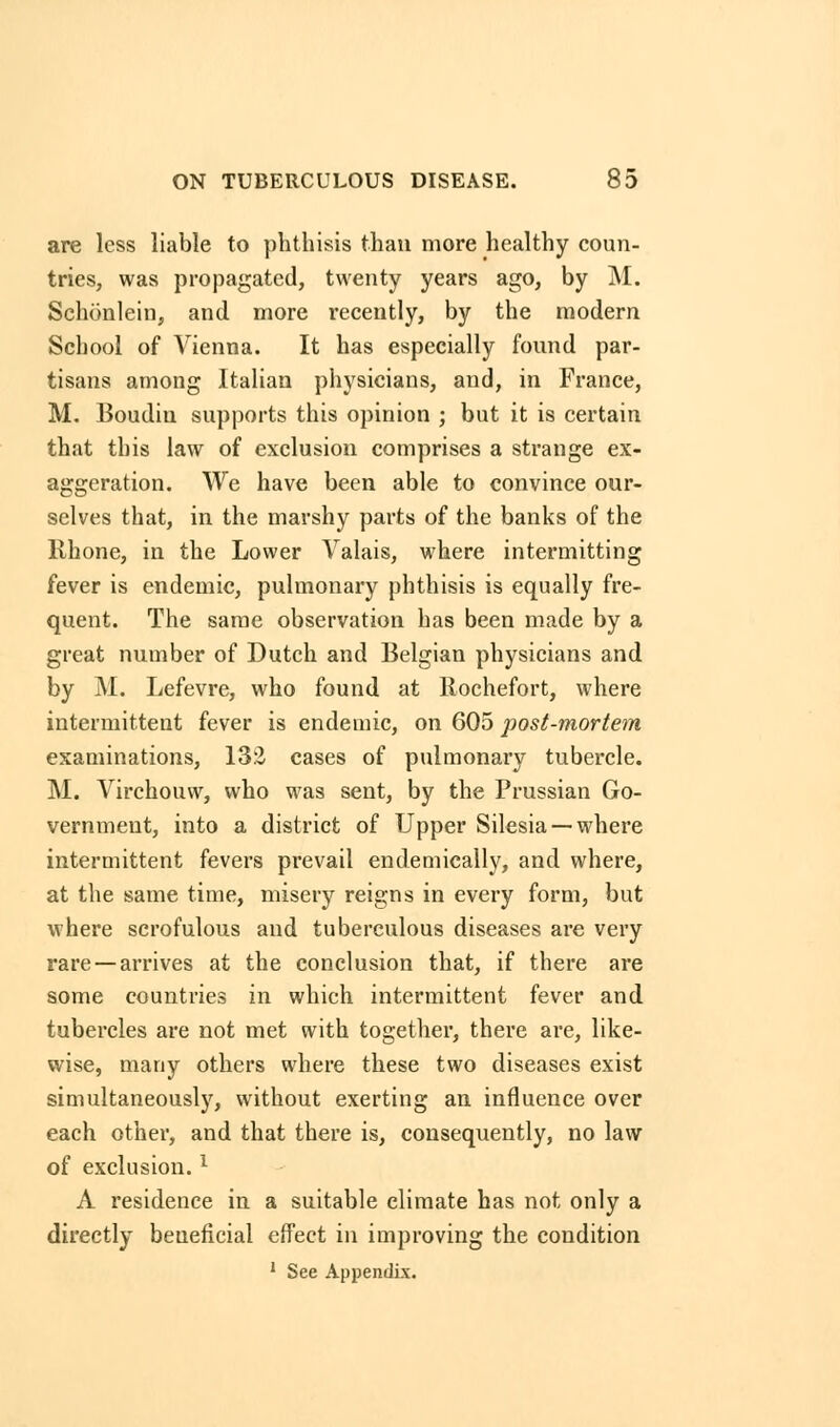 are less liable to phthisis than more healthy coun- tries, was propagated, twenty years ago, by M. Schonlein, and more recently, by the modern School of Vienna. It has especially found par- tisans among Italian physicians, and, in France, M. Boudiu supports this opinion ; but it is certain that this law of exclusion comprises a strange ex- aggeration. We have been able to convince our- selves that, in the marshy parts of the banks of the llhone, in the Lower Valais, where intermitting fever is endemic, pulmonary phthisis is equally fre- quent. The same observation has been made by a great number of Dutch and Belgian physicians and by M. Lefevre, who found at Rochefort, where intermittent fever is endemic, on 605 post-mortem examinations, 132 cases of pulmonary tubercle. M. Virchouw, who was sent, by the Prussian Go- vernment, into a district of Upper Silesia —where intermittent fevers prevail endemically, and where, at the same time, misery reigns in every form, but where scrofulous and tuberculous diseases are very rare —arrives at the conclusion that, if there are some countries in which intermittent fever and tubercles are not met with together, there are, like- wise, many others where these two diseases exist simultaneously, without exerting an influence over each other, and that there is, consequently, no law of exclusion.l A residence in a suitable climate has not only a directly beueficial effect in improving the condition 1 See Appendix.